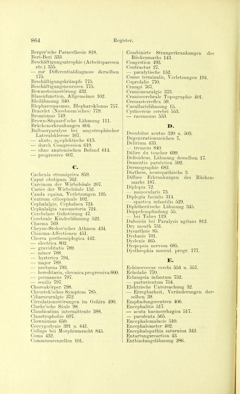 Berger'sche Paraesthesie 818. Beri-Beri 333. Bescliäftigungsatropliie (Arbeiisparesen etc.) 355. •— zur Differentialdiagnose derselben 175. Beschäftigungskrämpfe 775. Bescbaftigungsneurosen 775. Bewusstseinsstörung 432. Blasenfunction, Allgemeines 102. Bleilähmung 340. Blepharospasmus, Blepharoklonus 757. Bracelet (Nussbaum'sches) 779. Bromismus 749. Brown-Sequard'sehe Lähmung III. Brückenerkrankungen 604. Bulliaei'paralyse bei amyotrofiliischer Lateralsklerose 167. — akute, apoplektische 613. — durch Comj)ression 619. — ohne anatomischen Befund 614. •— progressive 607. C. Cachexia strumijiriva 859. Caput obstipum 762. Carcinom der Wirbelsäule 207. Caries der Wirbelsäule 152. Cauda equina, Verletzungen 195. Centrum ciliosjjinale 102. Cephalalgie, Cephalaea 724. Cephalalgia vasomotoria 724. Cerebelare Gehstörung 47. Cerebrale Kinderlähmung 522. Chasma 769. Cheyne-Stokes'sches Athmen 434. Chiasma-Affectionen 451. Chorea posthemiplegica 442. — electrica 802. — graviditatis 789. — minor 788. •— hysterica 794. — major 789. — nocturna 793. — hereditaria, chronica progressiva 800. — permanens 797. — senilis 797. Choreakörper 798. Chvostek'sches Symptom 785. Ciliarneuralgie 372. Circulationsstörungen im Gehirn 490. Clarke'sche Säule 98. Claudication intermittente 388. Claustrophobie 697. Clownismus 650. Coccygodynie 391 u. 641. Collaps bei Morphiumsucht 845. Coma 432. Commissurenzellen 101. Combinirte Strangerkrankungen des Rückenmarks 143. Congestion 493. Contractur 27. — l^aralytische 152. Conus tei-minalis, Verletzungen 194. ■ Cojorolalie 770. Crampi 767. Cranioneuralgie 373. Craniocerebrale Topographie 401. Cremasterreflex 59. Cucullarislähmung 15. Cysticercus cerebri 553. — racemosus 553. D. Decubitus acutus 320 u. 503. Degenerationszeiclien 7. Delirium 433. — tremens 840. Delire du toucher 699. Deltoideus, Lähmung desselben 17. Dementia paralytica 592. Dermographie 682. Diathese, neuroi^athische 3. Diffuse Erkrankungen des Rücken- marks 187. Diplopia 72. — monocularis 73. Diplegia facialis 314. — spastica infantilis 529. Diiihtheritische Lähmung 345. Doppelenipfindung 55. — bei Tabes 119. Duboisin bei Paralysis agitans 812. Dry mouth 731. Dysarthrie 85. Dysbasie 701. Dyslexie 465. Dyspepsia nervosa 685. Dysthrophia muscul. progr. 177. E. Echinococcus cerebi 554 u. 557. Echolalie 770. Eclampsia infantum 752. — parturientum 754. Elektrische Untersuchuug 32. — Erregbarkeit, Veränderungen der- selben 39. Empfindungscentren 406. Encei^halitis 517. — acuta haemorrhagica 517. — purulenta 565. Encei^halomalacie 510. Encephalometer 402. Encephaloi^athia saturnina 342. Entartungsreaction 43. Entbindungslähmung 286.