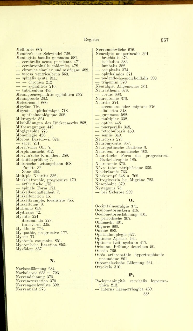 Melliturie 607. JVIeniere'scher Schwindel 728. Meningitis basalis gummosa 581. — cerebralis acuta puralenta 471. — cerebrospinalis epidemica 478. — chronica simples und ossificans 489. — serosa ventriculorun 563. — sjjinalis acuta 211. — — chronica 212 — — syj)hilitica 216. •— tuberculosa 483. Meningoencephalitis sy^^hilitica 582. Meningocele 262. Meteorismus 660. Migräne 716. Migraine ophthalmique 718. — ophthalmoplegique 308. Miki'ogyrie 524. Missbildungen des Rückenmarks 262. Mitbewegungen 442. Mogigraphie 776. Monoplegie 438. Morbus Basedowii 824. — sacer 731. 3Iorel'sches Ohr 7. Morphiumsucht 842. 3Iorvan'sche Krankheit 258. 3Iotilitätsprüfung 7. Motorische Leitungsbahn 408. — Punkte 32. — Zone 404. :\Iultiple Neuritis 332. Muskelatrophie, progressive 170. ■— arthritische 175. — spinale Form 171. Muskelbeschaffenheit 7. Muskelfunction 15. Muskelkrämpfe, localisirte 755. Muskeltonus 8. Mutismus 658. Mydriasis 72. aiyelitis 224. — disseminata 228. — transversa 225. 3Iyoklonie 774. Myopathie, progressive 177. Myosis 77. Myotonia congenita 851. Myotonische Reaction 853. Myxödem 857. Narkoselähmung 284. Narkolepsie 653 u. 793. Nervendehnung 370. Nervenextraction 370. Nervengeschwülste 392. Nervennaht 273. Nervenschwäche 676. Neuralgia anoperinealis 391. — brachialis 376. — ischiadica 383. — lumbalis 382. — occipitalis 374. — ophthalmica 371. — pudendo-haeinorrhoidalis .390. — trigemini 370. Neuralgie, Allgemeines 361. Neurasthenia 676. — cordis 683. Neurectomie 370. Neuritis 274. — ascendens oder migrans 276. — diabetica 348. — gummosa 582. — multiplex 332. — optica 448. — puerjjeralis 348. — retrobulbaris 450. — senilis 349. Neurolysis 273. Neuromyositis 857. Neuropathische Diathese 3. Neurosen, traumatische 703. Neurotische Form der progressiven Muskelatrophie 185. Neurotomie 370. Nevro-tabes periiiherique 336. Nickkrämpfe 763. Nieskrampf 648 u. 769. Nitroglycerin bei Migräne 723. Nosophobie 679. Nystagmus 75. — bei Sklerose 239. ' O. Occipitalneuralgie 374. Oculomotoriuskern 418. Oculomotoriuslähmung 304. — periodische 307. Ohnmacht 491. Oligurie 660. Onanie 683. Ophthalmoijlegie 627. Optische Aijhasie 464. Of)tische Leitungsbahn 417. Ortssinn, Prüfung desselben 50. Oscedo 769. Osteo - arthropathie hyijertrophiante pneumique 861. Osteomalacische Lähmung 264. Oxyokeia 316. P. Pachymeningitis cervicalis hypertro- jjhica 213. — interna haemorrhagica 469. 55*