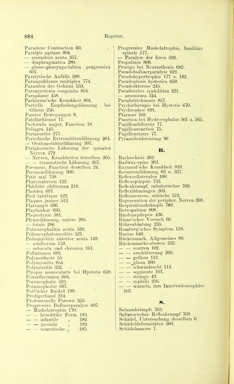 Paradoxe Contraction 60. Paralyis agitans 804. — ascendens acuta 357. •— diaphragmatica 280. — glosso-pharyngo-labiea progressiva 607. Paralytische Anfälle 599. Paramyoklonus multiplex 774. Parasiten des Gehirns 553. Paramyotonia congenita 854. Pai'aphasie 458. Pai'kinson'sche Krankheit 804. Partielle Empfindungslähmung bei Gliosis 256. Passive Bevregungen 8. Patellarklonus 11. Pectoralis major, Function 18. Pellagra 145. Perineuritis 277. Periodische Extremitätenlähmung 264. — Oculomotoriuslähmung 307. Peripherische Lähmung der spinalen Nerven 279. — Nerven, Krankheiten derselben 265. — — traumatische Lähmung 267. Peroneus, Function desselben 24. Peroneuslähmung 300. Petit mal 738. Pharynxkrisen 122. Phlebitis obliterans 218. Phobien 697. Pied tabetique 122. Plaques jaunes 512. Platzangst 696. Playfairkur 695. Pleurodynie 381. Plexuslähmung, untere 285. — totale 286. Poliencei^halitis acuta 520. Poliencephalomyelitis 521. Poliomyelitis anterior acuta 149. — adultorum 159. — sabacuta und chronica 161. Pollutionen 683. Polyaesthesie 55. Polymyositis 854. Polyneuritis 332. Plyopia monoculai'is bei Hysterie 659. Ponsaffectionen 604. Porencephalie 523. Potamophobie 697. Pott'scher Buckel 199. Predigerhand 214. Professionelle Paresen 355. Progressive Bulbaerparalyse 607. — Muskelatrophie 170. hereditäre Form 183. — — infantile „ 182. juvenile „ 182. neurotische „ 185. Progressive Muskelatrophie, familiäre spinale 177. — Paralyse der Irren 592. Propulsion 808. Prurigo bei Neurasthenie 682. Pseudobulbaerparalyse 621. Pseudohypertrophie 177 u. 182. Pseudoptosis hysterica 659. Pseudosklerose 245. Pseudotabes syphilitica 221. — arsenicosa 344. Pseudotrichinosis 857. Psychotherapie bei Hysterie 670. Psychrophor 691. Ptarmus 769. Function bei Hydrocephalus 561 u. 565. Pupillendifterenz 77. Pupillenreaction 75. Pupillenstarre 77. Pyramidenkreuzung 96 R. ßachischisis 262. Railway-spine 261. Raynaud'sche Krankheit 818. Becurrenslähmung 83 u. 327. Reflexcollateralen 100. Eeflexepilepsie 733. Reflexkrampf, saltatorischer 769. Reflexlähmungen 263. Reflexneurose, otitische 573. Regeneration der peripher. Nerven 268. Respirationskrämpfe 769. Retropulsion 808. Rindenepilepsie 436. Rinne'seher Versuch 66. Röhrenblutung 235. Romberg'sches Symptom 118. Ructus 648. Rückenmark, Allgemeines 89. Rückenmarks-abscess 233. centren 102. — — erschiitterung 260. gefässe 113. — —^gliom 260. 'schwindsucht 114. — — Segmente 107. stränge 49. Syphilis 216. wurzeln, ihre Innervationssphäre 107. IS. Salaamkrämpfe 763. Saltatorischer Reflexkrampf 769. Schädel, Untersuchung desselben 6 Schädeldeformitäten 560. Schädelmaasse 7.