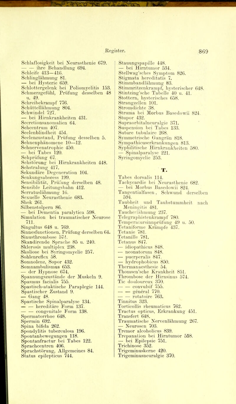 Schlaflosigkeit bei Neurasthenie 679. — — ihre Behandlung 694. Schleife 413-416. Schlinglähmung 81. — bei Hysterie 659. Schlottergelenk bei Poliomyelitis 153. Schmerzgefühl, Prüfung desselben 48 u. 49. Schreibekrampf 776. Schüttellähmung 804. Schwindel 727. — bei Hirnkrankheiten 431. Secretionsanomalien 64. Sehcentrum 407. Seelenblindheit 454. Seelenzustand, Prüfung desselben 5. Sehnenphänomene 10—12. Sehnervenatrophie 450. — bei Tabes 120. Sehprüfung 67. Sehstörung bei Hirnkrankheiten 448. Sehstralung 417. Sekundäre Degeneration 104. Senkungsabscess 199. Sensibilität, Prüfung derselben 48. Sensible Leitungsbahn 412. Serratuslähmung 16. Sexuelle Neurasthenie 683. Shok 261. Silbeustolpern 86. — bei Dementia paralytica 598. Simulation bei traumatischer Neurose 711. Singultus 648 u. 769. Sinnesfunctionen, Prüfung derselben 64. Sinusthrombose 574. Skandirende Sprache 85 u. 240. Sklerosis multijjlex 238. Skoliose bei Syringomyelie 257. Sohlenreflex 58. Somnolenz, Sopor 432. Somnambulismus 653. — der Hypnose 674. Spaunungszustände der Muskeln 9. Spasmus facialis 755. SiDastisch-ataktische Paraplegie 144. Spastischer Zustand 9. — Gang 48. Spastische Spinalparalyse 134. — — hereditäre Form 137. — — congenitale Form 138. Spermatorrhoe 648. Sperrain 692. Spina bifida 262. Spondylitis tuberculosa 196. Spontanbewegungen 118. Spontanfractur bei Tabes 122. Sprachcentren 406. Sprachstörung, Allgemeines 84. Status epilejrticus 744. Stauungspapille 448. — bei Hirntumor 534. Stellwag'sches Symptom 826. Stigmata hereditatis 7. Stimmbandlähmung 83. Stimmritzeukrampf, hysterischer 648. Stintzing'sche Tabelle 40 u. 41. Stottern, hysterisches 658. Strangzellen 101. Stromdiohte 38. Struma bei Morbus Basedowii 824, Stupor 432. Supraorbitalneuralgie 371. Suspension bei Tabes 133. Suture tubulaire 268. Symmetrische Gangrän 818. Sympathicuserkrankungen 813. Syphilitische Hirnkraukheiten 580. — Spinalparalyse 221. Syringomyelie 253. T. Tabes dorsalis 114. Tachycardie bei Neurasthenie 682. — bei Morbus Basedowii 824. Tangentialfasen, Schwund derselben 594. Taubheit und Taubstummheit nach Meningitis 481. Taucherlähmung 237. Telegraphisteukrampf 780. Temperaiursinnijrülüng 49 u. 50. Tetaniforme Krämpfe 437. Tetanie 781. TetaniUe 781. Tetanus 847. — idiopathicus 848. — neonatorum 848. — puerperalis 847. — liydroi)hobicus 850. Thermanaesthesie 54. Thomsen'sche Krankheit 851. Thrombose der Hirnsinus 574. Tic doidoureux 370. — — convulsif 755. — — general 770. — — rotatoire 763. Tinnitus 323. Torticollis rheumaticus 762. Tractus opticus, Erkrankung 451. Transfert 648. Traumatische Nervenlähmung 267. — Neurosen 703. Tremor alcoholicus 839. Trepanation bei Hirntumor 558. — bei Epilepsie 751. Trichinose 352. Trigeminuskerne 420. Trigeminusneuralgie 370.