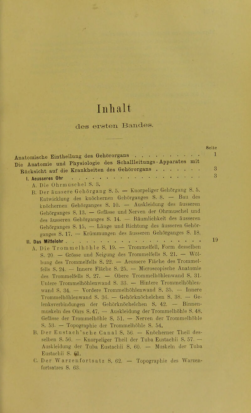 Inhalt des ersten Bandes. Seite Anatomische Eintheilung des Gehörorgans 1 Die Anatomie und Physiologie des Schallleitungs ■ Apparates mit Rücksicht auf die Krankheiten des Gehörorgans 3 I. Aeusseres Ohr ^ A. Die Ohrmuschel S. 3. B. DeräussereGchörgang S. 5. — Knorpeliger Geliörgang S. 5. Entwicklung des knöchernen Gehörganges S. 8. — Bau des icnöchernen Gehörganges S. 10. — Auskleidung des äusseren Gehörganges S. 13. — Gefässe und Nerven der Ohrmuschel und des äusseren Gehörganges S. 14. — Räumlichkeit des äusseren Gehörganges S. 15. — Länge und Richtung des äusseren Gehör- ganges S. 17. — Krümmungen des äusseren Gehörganges S. 18. II. Das Mittelohr 19 A. Die Trommelhöhle S. 19. — Trommelfell, Form desselben S. 20. — Grösse und Neigung des Trommelfells S. 21. — Wöl- bung des Trommelfells S. 22. — Aeussere Fläche des Trommel- fells S. 24. — Innere Fläche S. 25. — Microscopische Anatomie des Trommelfells S. 27. — Obere Trommelhöhlenwand S, 31. Untere Trommelhöhlenwand S. 33. — Hintere Trommelhöhlen- wand S. 34. — Vordere Trommelhöhienwand S. 35. — Innere Trommelhöhlenwand S. 36. — Gehörknöchelchen S. 38. — Ge- lenksverbindungen der Gehörknöchelchen S. 42. — Binnen- muskeln des Ohrs S. 47. — Auskleidung der Trommelhöhle S. 48. Gefässe der Trommelhöhle S. 51. — Nerven der Trommelhöhle S. 53. — Topographie der Trommelhöhle S. 54. B. Der Eu st ach'sc he Ganal S. 5(J. — Knöcherner Theil des- selben S. 56. — Knorpeliger Theil der Tuba Eustachii S. 57. — Auskleidung der Tuba Eustachii S. 60. — Muskeln der Tuba Eustachii S. ^. (1. Der Warzenfortsatz S. 62. — Topographie des Warzeu- fortsatzes S. 63.