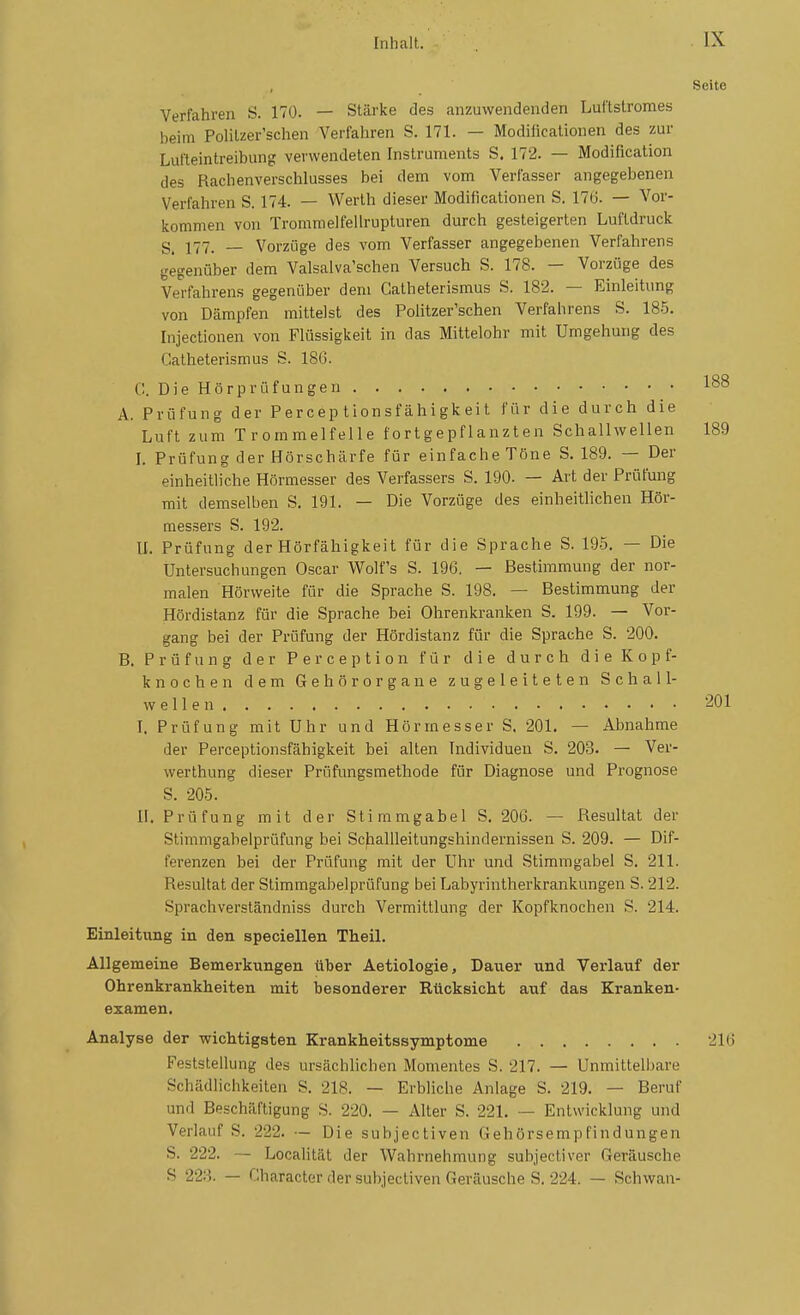 Seite Verfahren S. 170. — Stärke des anzuwendenden Lui'tstromes beim Politzer'schen Verfahren S. 171. — Modificalionen des zur Lufteintreibung verwendeten Instruments S. 172. — Modification des Rachenverschlusses bei dem vom Verfasser angegebenen Verfahren S. 174. — Werth dieser Modificationen S. 176. — Vor- kommen von Troramelfellrupturen durch gesteigerten Luftdruck 177. _ Vorzüge des vom Verfasser angegebenen Verfahrens gegenüber dem Valsalva'schen Versuch S. 178. — Vorzüge des Verfahrens gegenüber dem Catheterismus S. 182. — Einleitung von Dämpfen mittelst des Politzer'schen Verfahrens S. 185. Injectionen von Flüssigkeit in das Mittelohr mit Umgehung des Catheterismus S. 186. 188 C. Die Hörprüfungen A. Prüfung der P er cep t Ion sf ähigk ei t für die durch die Luft zum Trommelfeile fortgepflanzten Schallwellen 189 ]. Prüfung der Hörschärfe für einfache Töne S. 189. — Der einheitliche Hörmesser des Verfassers S. 190- — Art der Prüfung mit demselben S. 191. — Die Vorzüge des einheitlichen Hör- messers S. 192. II. Prüfung der Hörfähigkeit für die Sprache S. 195, — Die Untersuchungen Oscar Wolfs S. 196. — Bestimmung der nor- malen Hörweite für die Sprache S. 198. — Bestimmung der Hördistanz für die Sprache bei Ohrenkranken S. 199. — Vor- gang bei der Prüfung der Hördistanz für die Sprache S. 200. B. Prüfung der Perception für die durch die Kopf- knochen dem Gehörorgaue zugeleiteten Sc Ii all- well e n '^01 I. Prüfung mit Uhr und Hörmesser S. 201. — Abnahme der Perceptionsfähigkeit bei alten Individuen S. 203. — Ver- werthung dieser PrOfungsmetliode für Diagnose und Prognose S. 205. II. Prüfung mit der Stimmgabel S. 206. — Resultat der Stimmgabelprüfung bei Scfiallleitungshindernissen S. 209. — Dif- ferenzen bei der Prüfung mit der Uhr und Stimmgabel S. 211. Resultat der Stimmgabelprüfung bei Labyrintherkrankungen S. 212. Sprachverständniss durch Vermittlung der Kopfknochen S. 214. Einleitixng in den speciellen Theil. Allgemeine Bemerkungen über Aetiologie, Dauer und Verlauf der Ohrenkrankheiten mit besonderer Rücksicht auf das Kranken- examen, Analyse der wichtigsten Krankheitssymptome 216 Feststellung des ursächlichen Momentes S. 217. — Unmittell)are Schädlichkeiten S. 218. — Erbliche Anlage S. 219. — Beruf und Beschäftigung S. 220. — Alter S. 221. — Entwicklung und Verlauf S. 222. — Die subjectiven Gehörsempfindungen S. 222. — Localität der Wahrnehmung subjecliver Geräusche S 22:i — Gharacter der subjectiven Geräusche S. 224. — Schwan-