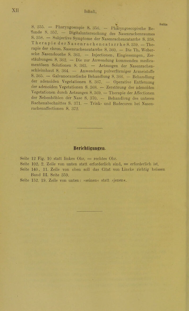 S. 355. - Pharyngoscopie S. 35lj. - Pharyngoscopische Be- Tunde S. 357. — Digitaluntersuchung des Nasenrachenraumes S. 858. — Subjective Symptome der Nasenrachencatarrhe S. 358. T h e r a p i 8 d e r N a s e n r a c h e n c a t a r r h e S. 359. — The- rapie der chron. Nasenrachencatarrhe S. 3(iO. — Die Th. Weber- sche Nasendouche S. 361. — Injectionen, Eingie-ssungen, Zer- stäubungen S. 3ü2. — Die zur Anwendung kommenden medica- mentösen Solutionen S. 363. — Aetzungen der Nasenrachen- schleimhaut S. 364. — Anwendung pulverförmiger Arzneistoffe S. 365. — Galvanocaustische Behandlung S. 366. — Behandlung der adenoiden Vegetationen S. 367. — Operative Entfernung der adenoiden Vegetationen S. 368. — Zerstörung der adenoiden Vegetationen durch Aetzungen S. 369. — Therapie der Affectionen der Nebenhöhlen der Nase S. 370. — Behandlung des unteren Rachenabschnittes S. 371. — Trink- und Badecuren bei Nasen- rachenaffectionen S, 372. BerichtiguDgeii. Seite 12 Fig. 10 statt linkes Ohr, = rechtes Ohr. Seite 102, 2. Zeile von unten statt erforderlich sind, = erforderlich ist. Seite 140, 11. Zeile von oben soll das Citat von Lincke richtig heissen Band III. Seite 359. Seite 152, 19. Zeile von unten: »seinen« statt »jenen«.