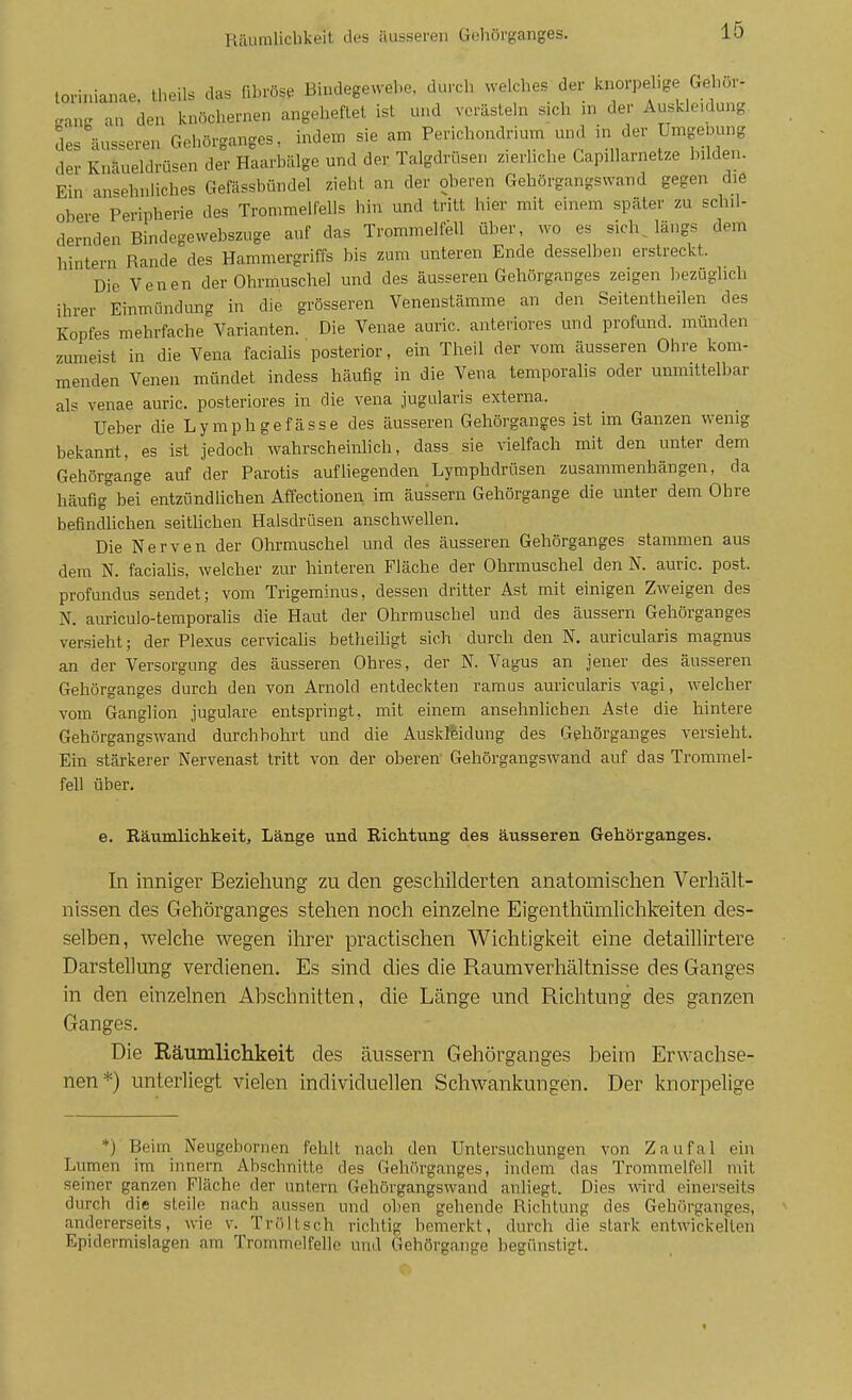 lorinianae, Iheils das fibröse Bindegewebe, durch welches der knorpehge Gehur- .auEi an den knöchernen angeheftet ist und verästeln sich m der Auskleidung des äusseren Gehörganges, indem sie am Perichondrium und in der Umgeuung der Knäueldrüsen der Haarbälge und der Talgdrüsen zierliche Capillarnetze bilden. Ein ansehnliches Gefässbündel zieht an der oberen Gebörgangswand gegen die obere Peripherie des Trommelfells hin und tritt hier mit einem später zu schil- dernden Bindegewebszuge auf das Trommelfell über, wo es sichjängs dem hintern Rande des Hammergriffs bis zum unteren Ende desselben erstreckt. Die Venen der Ohrmuschel und des äusseren Gehörganges zeigen bezüglich ihrer Einmündung in die grösseren Venenstämme an den Seitentheilen des Kopfes mehrfache Varianten. Die Venae auric. anteriores und profund, münden zumeist in die Vena faciahs posterior, ein Theil der vom äusseren Ohre kom- menden Venen mündet indess häufig in die Vena temporalis oder unmittelbar als venae auric. posteriores in die vena jugularis externa. Ueber die Lymphgefässe des äusseren Gehörganges ist im Ganzen wenig bekannt, es ist jedoch wahrscheinlich, dass sie vielfach mit den unter dem Gehörgange auf der Parotis aufliegenden Lymphdrüsen zusammenhängen, da häufig bei entzündlichen Affectionen im äussern Gehörgange die unter dem Ohre befindUchen seitUchen Halsdrüsen anschwellen. Die Nerven der Olu-muschel und des äusseren Gehörganges stammen aus dem N. faciahs, welcher zur hinteren Fläche der Ohrmuschel den N. auric. post. profundus sendet; vom Trigeminus, dessen dritter Ast mit einigen Zweigen des N. auriculo-temporalis die Haut der Ohrmuschel und des äussern Geliörganges versieht; der Plexus cervicalis betheiligt sich durch den N. auricularis magnus an der Versorgung des äusseren Ohres, der N. Vagus an jener des äusseren Gehörganges durch den von Arnold entdeckten ramus auricularis vagi, welcher vom Ganglion jugulare entspringt, mit einem ansehnlichen Aste die hintere Gehörgangswand durchbohrt und die Auskleidung des Gehörganges versieht. Ein stärkerer Nervenast tritt von der oberen' Gebörgangswand auf das Trommel- fell über. e. Räumlichkeit, Länge und Richtung des äusseren Gehörganges. In inniger Beziehung zu den geschilderten anatomischen Verhält- nissen des Gehörganges stehen noch einzelne Eigenthümlichkeiten des- selben, welche wegen ihrer practischen Wichtigkeit eine detaillirtere Darstellung verdienen. Es sind dies die Raumverhältnisse des Ganges in den einzelnen Abschnitten, die Länge und Richtung des ganzen Ganges. Die Räumlichkeit des äussern Gehörganges beim Erwachse- nen*) unterliegt vielen individuellen Schwankungen. Der knorpelige *) Beim Neugebornen fehlt nach den Untersuchungen von Zaufal ein Lumen im innern Abschnitte des Gehörganges, indem das Trommelfell mit seiner ganzen Fläche der untern Gehörgangswand anliegt. Dies wird einerseits durch die steile nach aussen und oben gehende Richtung des Gehfirganges, andererseits, wie v. Tröltsch richtig bemerkt, durch die stark entwickelten Epidermislagen am Trommelfelle und Gehörgange begünstigt. «