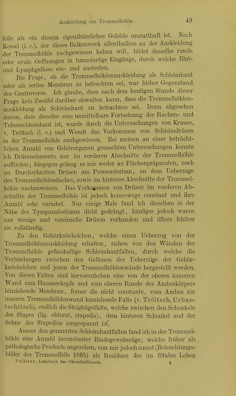 feile als ein diesem eigenthümliches Gebilde unstatthaft ist. Nach Kessel (l. c), der dieses Balkenwerk allenthalben an der Auskleidung der Trommelhöhle nachgewiesen haben will, bildet dasselbe runde .oder ovale Oeffnungen in tunnelartige Eingänge, durch welche Blut- imd Lymphgefässe ein- und austreten. Die Frage, ob die Trommelhöhlenauskleidung als Schleimhaut oder als serö^se' Membran zu betrachten sei, war bisher Gegenstand der Controverse. Ich glaube, dass nach dem heutigen Stande dieser Frage kein Zweifel darüber obwalten kann, dass die Trommelhöhlen- auskleidung als Schleimhaut zu betrachten sei. Denn abgesehen davon, dass dieselbe eine unmittelbare Fortsetzung der Rachen- und Tubenschleimhaut ist, wurde durch die Untersuchungen von Krause, V. Tröltsch (1. c.) und Wendt das Vorkommen von Schleimdrüsen in der Trommelhöhle nachgewiesen. Bei meinen an einer beträcht- lichen Anzahl von Gehörorganen gemachten Untersuchungen konnte ich Drüsenelemente nur im vorderen Abschnitte der Trommelhöhle auffinden; hingegen gelang es mir weder an Flächenpräparaten, noch an Durchschnitten Drüsen am Promontorium, an dem Ueberzuge des Trommelhöhlendaches, sowie im hinteren Abschnitte der Trommel- höhle nachzuweisen. Das Vorkotnmen von Drüsen im vorderen Ab- schnitte der Trommelhöhle ist jedoch keineswegs constant und ihre Anzahl sehr variabel. Nur einige Male fand ich dieselben in der Nähe des Tympanalostiums dicht gedrängt, häufiger jedoch waren nur wenige und vereinzelte Drüsen vorhanden und öfters fehlten sie vollständig. Zu den Gehörknöchelchen, welche einen Ueberzug von der Trommelhöhlenauskleidung erhalten, ziehen von den Wänden der Trommelhöhle gefässhaltige Schleimhautfalten, durch welche die Verbindungen zwischen den Gefässen der Ueberzüge der Gehör- knöchelchen und jenen der Trommelhöhlenwände hergestellt werden. Von diesen Falten sind hervorzuheben eine von der oberen äusseren Wand zum Hammerkopfe und zum oberen Rande des Amboskörpers hinziehende Membran, ferner die nicht constante, vom Ambos zur inneren Trommelhöhlenwand hinziehende Falte (v. Tröltsch, Urban- tschitsch), endlich die Steigbügelfalte, welche zwischen den Schenkeln des Stapes (lig. obturat. stapedis), dem hinteren Schenkel und der Sehne des Stapedius ausgespannt ist*. Ausser den genannten Schleimhautfalten fand ich in der Trommel- höhle eine Anzahl inconstanter Bindegewebszüge, welche früher als pathologische Producte angesehen, von mir jedoch zuerst (Beleuchtungs- bilder des Trommelfells 1865) als Residuen des im fötalen Leben Politzer, Lehrbuch der Ohrenheilkunde. 4