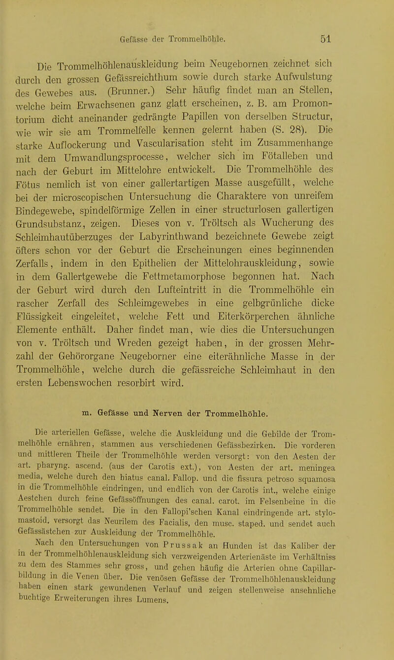 Die Trommelhöhlenau'sldeiclung beim Neugebornen zeichnet sich durch den grossen Gefässreichthum sowie durch starke Aufwulstung des Gewebes aus. (Brunner.) Sehr häufig findet man an Stellen, welche beim Erwachsenen ganz glatt erscheinen, z. B. am Promon- torium dicht aneinander gedrängte Papillen von derselben Structur, wie wir sie am Trommelfelle kennen gelernt haben (S. 28). Die starke Auflockerung und Vascularisation steht im Zusammenhange mit dem Umwandlungsprocesse, welcher sich im Fötalleben und nach der Geburt im Mittelohre entwickelt. Die Trommelhöhle des Fötus nemlich ist von einer gallertartigen Masse ausgefüllt, welche bei der microscopischen Untersuchung die Charaktere von unreifem Bindegewebe, spindelförmige Zellen in einer structurlosen gallertigen Grundsubstanz, zeigen. Dieses von v. Tröltsch als Wucherung des Schleimhautüberzuges der Labyrinthwand bezeichnete Gewebe zeigt öfters schon vor der Geburt die Erscheinungen eines beginnenden Zerfalls, indem in den Epithelien der Mittelohrauskleidung, sowie in dem Gallertgewebe die Fettmetamorphose begonnen hat. Nach der Geburt wird durch den Lufteintritt in die Trommelhöhle ein rascher Zerfall des Schleimgewebes in eine gelbgrünliche dicke Flüssigkeit eingeleitet, welche Fett und Eiterkörperchen ähnliche Elemente enthält. Daher findet man, wie dies die Untersuchungen von v. Tröltsch und Wreden gezeigt haben, in der grossen Mehr- zahl der Gehörorgane Neugeborner eine eiterähnliche Masse in der Trommelhöhle, welche durch die gefässreiche Schleimhaut in den ersten Lebenswochen resorbirt wird. m. Gefässe und Nerven der Trommelhöhle. Die arteriellen Gefässe, Avelche die Auskleidung und die Gebilde der Trom- melhöhle ernähren, stammen aus verschiedenen Gefässbezirken. Die vorderen und mittleren Theile der Trommelhöhle werden versorgt: von den Aesten der art. pharyng. ascend. (aus der Carotis ext.), von Aesten der art. meningea media, welche durch den hiatus canal. Fallop. und die fissura petroso squamosa in die Trommelhöhle eindringen, und endlich von der Carotis int., welche einige Aestchen durch feine Gefässöffnungen des canal. carot. im Felsenbeine in die Trommelhöhle sendet. Die in den Fallopi'schen Kanal eindringende art. stylo- mastoid. versorgt das Neurilem des Facialis, den musc. staped. und sendet auch Gefässästchen zur Auskleidung der Trommelhöhle. Nach den Untersuchungen von Prussak an Hunden ist das Kaliber der in der Trommelhöhlenauskleidung sich verzweigenden Arterienäste im Verhältniss zu dem des Stammes sehr gross, und gehen häufig die Arterien ohne Capillar- bildung in die Venen über. Die venösen Gefässe der Trommelhöhlenauskleidung haben einen stark gewundenen Verlauf und zeigen stellenweise ansehnliche buchtige Erweiterungen ihres Lumens.