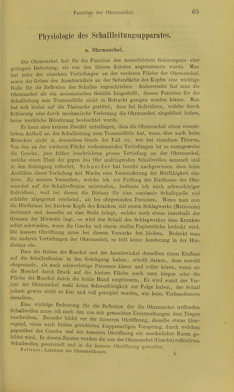 Pliysiologie des Scliallleitimgsapparates. a. Ohrmuschel. Die Ohrmuschel hat für die Function des menschlichen Gehörorgans eine geringere Bedeutung, als von den älteren Autoren angenommen wurde. Man hat jeder der einzelnen Vertiefungen an der vorderen Fläche der Ohrmuschel, sowie der Grösse des Ansatzwinkels an der Seitenfläche des Kopfes eine wichtige Rolle für die Reflexion des Schalles zugeschriehen. Andererseits hat man die Ohrmuschel als ein accessorisches Gebilde hingestellt, dessen Function für die Schallleitung zum Trommelfelle nicht in Betracht gezogen werden könne. Man hat sich hiebei auf die Thalsache gestützt, dass bei Individuen, welche durch Erfrierung oder durch mechanische Verletzung die Ohrmuschel eingebüsst haben, keine merkliche Hörstörung beobachtet wurde. Es kann aber keinem Zweifel unterliegen, dass die Ohrmuschel einen wesent- lichen Antheil an der Schallleitung zum Trommelfelle hat, wenn dies auch beim Menschen nicht in demselben Grade der Fall ist, wie bei einzelnen Thieren. Von den an der vorderen Fläche vorkommenden Vertiefungen ist es vorzugsweise die Concha, jene früher beschriebene grosse Vertiefung an der Ohrmuschel, welche einen Theil der gegen das Ohr andringenden Schallwellen sammelt und in den Gehörgang reflectirt. Schneider hat bereits nachgewiesen, dass beim Ausfüllen dieser Vertiefung mit Wachs eine Verminderung der Hörfähigkeit ein- trete. Zu meinen Versuchen, welche ich zur Prüfung des Einflusses der Olii- muschel auf die Schallreflexion unternahm, bediente ich mich schwerhöriger Individuen, weil bei diesen die Distanz für eine constante Schallquelle viel schärfer abgegrenzt erscheint, als bei ohrgesunden Personen. Wenn man nun die Hördistanz bei fixirtem Kopfe des Kranken mit einem Schlagwerke (Metronom) bestimmt und dasselbe an eine Stelle bringt, welche noch etwas innerhalb der Grenzen der Hörweite liegt, so wird der Schall des Schlagwerkes dem Kranken sofort schwinden, wenn die Concha mit einem steifen Papierstücke bedeckt wird. Die äussere Obröffnung muss bei diesem Versuche frei bleiben. Bedeckt man die anderen Vertiefungen der Ohrmuschel, so tritt keine Aenderung in der Hör- distanz ein. Dass die Grösse der Muschel und der Ansatzwinkel derselben einen Einfluss auf die Schallreflexion in den Gehörgang haben, erhellt daraus, dass sowohl ohrgesunde, als auch schwerhörige Personen klarer und voller hören, wenn sie die Muschel durch Druck auf die hintere Fläche nach vorn biegen oder die Fläche der Muschel durch die hohle Hand vergrössern. Es wird somit der Ver- lust der Ohrmuschel wohl keine Schwerhörigkeit zur Folge haben, der Schall jedoch gewiss nicht so klar und voll percipirt werden, wie beim Vorhandensein derselben. Eine wichtige Bedeutung für die Reflexion der die Ohrmuschel treffenden Schallwellen muss ich nach den von mir gemachten Untersuchungen dem Tragus zuschreiben. Derselbe l,ildet vor der äusseren Ohröffnung, dieselbe etwas über- ragend, einen nach hinten gerichteten klappenartigen Vorsprung, durch welchen gegenüber der Concha und der äusseren Ohröffnung ein ansehnlicher Raum ge- bildet wird. In diesem Räume werden die von der Ohrmuschel (Concha) reüectirten Schallwellen gesammelt und in die äussere Ohröffnung geworfen. Politzer, Lelirbuch der Ohrenheilkunde. g