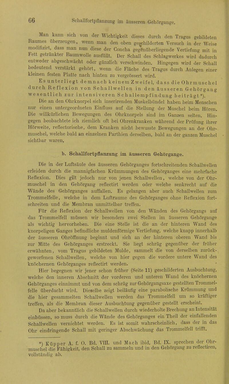 Schallfortpflanzung im äusseren Gehörgange. Man kann sich von der Wichtigkeit dieses durch den Tragus gebildeten Raumes überzeugen, wenn man den oben geschilderten Versuch in der Weise modifizirt, dass man nun diese der Concha gegenüberliegende Vertiefung mit in Fett getränkter Baumwolle ausfüllt. Der Schall des Schlagwerkes wird dadurch entweder abgeschwächt oder gänzlich verschwinden. Hingegen wird der Schall bedeutend verstärkt gehört, wenn die Fläche des Tragus durch Anlegen einer kleinen festen Platte nach hinten zu vergrössert wird. Es unterliegt demnach keinem Zw ei fei, dass die Ohrmuschel durch Reflexion von Schallwellen in den äusseren Gehörgang wesentlich zur intensiveren Schallempfindung beiträgt*). Die an den Ohrknorpel sich inserirenden Muskelbündel haben beim Menschen nur einen untergeordneten Einfluss auf die Stellung der Muschel beim Hören. Die willkürlichen Bewegungen des Ohrknorpels sind im Ganzen selten. Hin- gegen beobachtete ich ziemlich oft bei Ohrenkranken während der Prüfung ihrer Hörweite, reflectorische, dem Kranken nicht bewusste Bewegungen an der Ohr- muschel, welche bald an einzelnen Parthien derselben, bald an der ganzen Muschel sichtbar waren. b. Schallfortpflanzung im äusseren Gehörgange. Die in der Luftsäule des äusseren Gehörganges fortschreitenden Schallwellen erleiden durch die mannigfachen Krümmungen des Gehörganges eine mehrfache Reflexion. Dies gilt jedoch nur von jenen Schallwellen, welche von der Ohr- muschel in den Gehörgang reflectirt werden oder welche senkrecht auf die Wände des Gehörganges auffallen. Es gelangen aber auch Schallwellen zum Trommelfelle, welche in dem Lufträume des Gehörganges ohne Reflexion fort- schreiten und die Membran unmittelbar treffen. Für die Reflexion der Schallwellen von den Wänden des Gehörgangs auf das Trommelfell müssen wir besonders zwei Stellen im äusseren Gehörgange als wichtig hervorheben. Die eine Stelle ist die an der hinteren Wand des knorpeligen Ganges befindhche muldenförmige Vertiefung, welche knapp innerhalb der äusseren Ohröffnung beginnt und sich an der hinteren oberen Wand bis zur Mitte des Gehörganges erstreckt. Sie liegt schräg gegenüber der früher erwähnten, vom Tragus gebildeten Mulde, sammelt die von dersefljen zurück- geworfenen Schallwellen, welche von hier gegen die vordere untere Wand des knöchernen Gehörganges reflectirt werden. Hier begegnen wir jener schon früher (Seite 11) geschilderten Ausbuchtung, welche den inneren Abschnitt der vorderen und unteren Wand des knöchernen Gehörganges einnimmt und von dem schräg zur Gehörgangsaxe gestellten Trommel- felle überdacht wird. Dieselbe zeigt beiläufig eine parabolische Krümmung und die hier gesammelten Schallwellen werden das Trommelfell um so kräftiger treffen, als die Membran dieser Ausbuchtung gegenüber gestellt erscheint. Da aber bekannthch die Schallwellen durch wiederholte Brechung an Intensität einbüssen, so muss durch die Wände des Gehörganges ein Tb eil der einfallenden Schallwellen vernichtet werden. Es ist somit wahrscheinlich, dass der in das Ohr eindringende Schall mit geringer Abschwächung das Trommelfell trifit. *) Küpper A. f. 0. Bd. Vffl. und Mach ibid. Bd. IX. sprechen der Ohr- muschel die Fähigkeit, den Schall zu sammeln und in den Gehörgang zu reflectiren, vollständig ab.