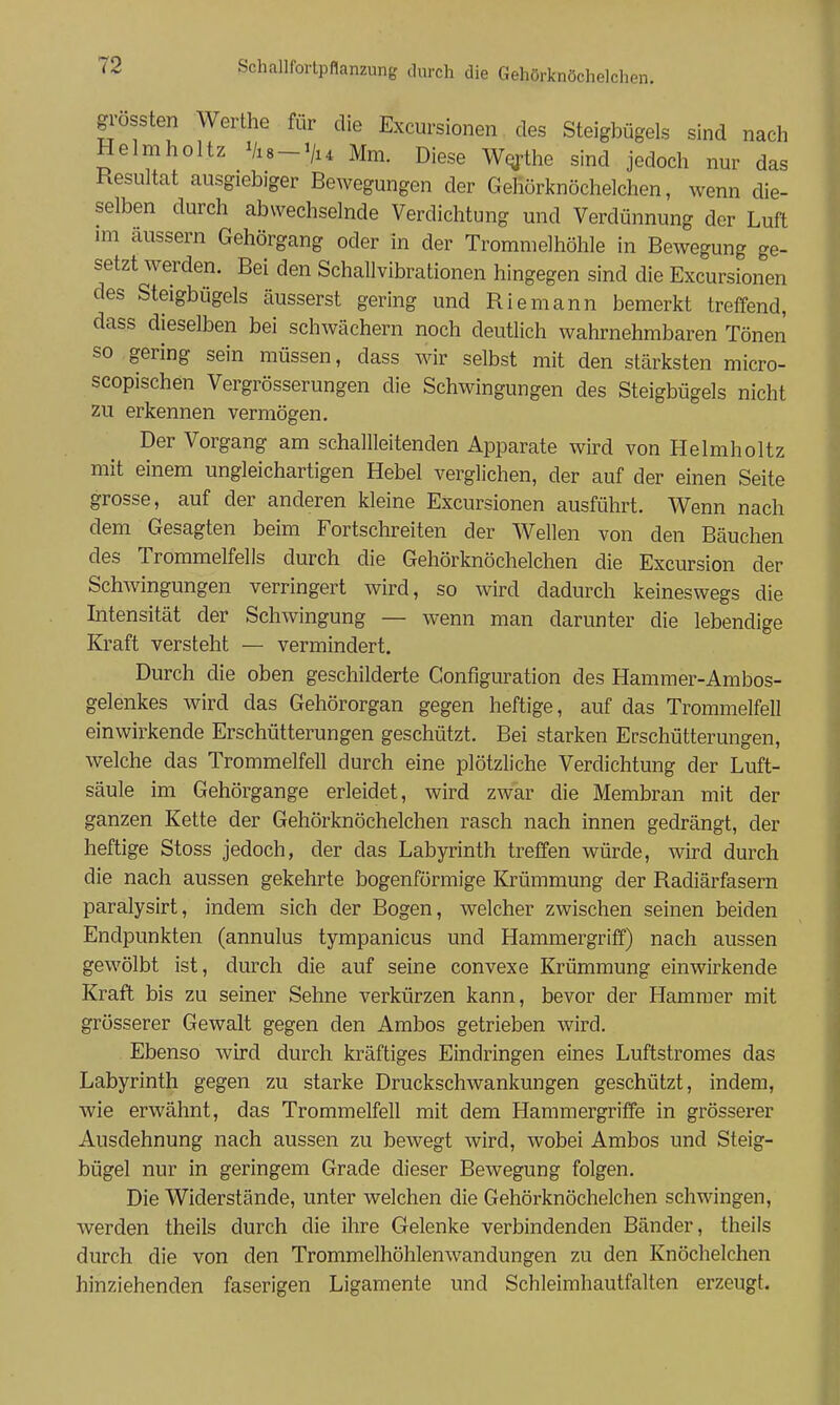 gi'ossten Werthe für die Excursionen des Steigbügels sind nach Helmholtz Vis-'/i^ Mm. Diese Wqfthe sind jedoch nur das Resultat ausgiebiger Bewegungen der Gehörknöchelchen, wenn die- selben durch abwechselnde Verdichtung und Verdünnung der Luft im äussern Gehörgang oder in der Trommelhöhle in Bewegung ge- setzt werden. Bei den Schallvibrationen hingegen sind die Excursionen des Steigbügels äusserst gering und Riemann bemerkt treffend, dass dieselben bei schwächern noch deutlich wahrnehmbaren Tönen so gering sein müssen, dass wir selbst mit den stärksten micro- scopischen Vergrösserungen die Schwingungen des Steigbügels nicht zu erkennen vermögen. Der Vorgang am schallleitenden Apparate wird von Helmholtz mit einem ungleichartigen Hebel verglichen, der auf der einen Seite grosse, auf der anderen kleine Excursionen ausführt. Wenn nach dem Gesagten beim Fortschreiten der Wellen von den Bäuchen des Trommelfells durch die Gehörknöchelchen die Excursion der Schwingungen verringert wird, so wird dadurch keineswegs die Intensität der Schwingung — wenn man darunter die lebendige Kraft versteht — vermindert. Durch die oben geschilderte Gonfiguration des Hammer-Ambos- gelenkes wird das Gehörorgan gegen heftige, auf das Trommelfell einwirkende Erschütterungen geschützt. Bei starken Erschütterungen, welche das Trommelfell durch eine plötzliche Verdichtung der Luft- säule im Gehörgange erleidet, wird zwar die Membran mit der ganzen Kette der Gehörknöchelchen rasch nach innen gedrängt, der heftige Stoss jedoch, der das Labyrinth treffen würde, wird durch die nach aussen gekehrte bogenförmige Krümmung der Radiärfasern paralysirt, indem sich der Bogen, welcher zwischen seinen beiden Endpunkten (annulus tympanicus und Hammergriff) nach aussen gewölbt ist, durch die auf seine convexe Krümmung einwirkende Kraft bis zu seiner Sehne verkürzen kann, bevor der Hammer mit grösserer Gewalt gegen den Ambos getrieben wird. Ebenso wird durch kräftiges Eindringen eines Luftstromes das Labyrinth gegen zu starke Druckschwankungen geschützt, indem, wie erwähnt, das Trommelfell mit dem Hammergriffe in grösserer Ausdehnung nach aussen zu bewegt wird, wobei Ambos und Steig- bügel nur in geringem Grade dieser Bewegung folgen. Die Widerstände, unter welchen die Gehörknöchelchen schwingen, werden theils durch die ihre Gelenke verbindenden Bänder, theils durch die von den Trommelhöhlenwandungen zu den Knöchelchen hinziehenden faserigen Ligamente und Schleimhautfalten erzeugt.