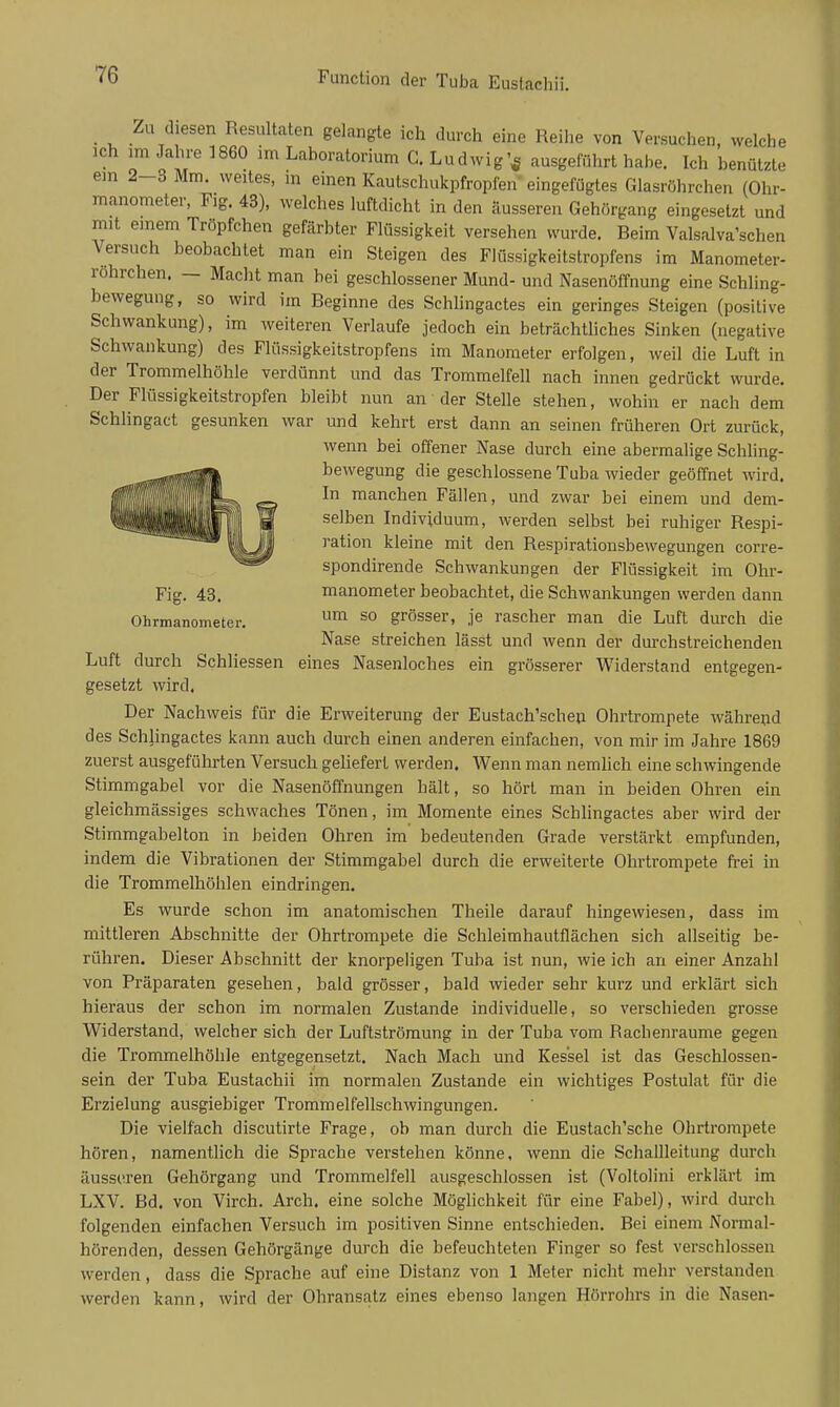 _ Zu diesen Resultaten gelangte ich durch eine Reihe von Versuchen, welche ich im Jahre 1860 im Laboratorium C. Ludwig'^ ausgeführt habe. Ich benützte ein 2-3 Mm. weites, in einen Kautschukpfropfen' eingefügtes Glasröhrchen (Ohr- manometer, Fig. 43), welches luftdicht in den äusseren Gehörgang eingesetzt und mit einem Tröpfchen gefärbter Flüssigkeit versehen wurde. Beim Valsalva'schen Versuch beobachtet man ein Steigen des Flüssigkeitstropfens im Manometer- rohrchen. — Macht man bei geschlossener Mund- und Nasenöffnung eine Schling- bewegung, so wird im Beginne des Schlingactes ein geringes .Steigen (positive Schwankung), im weiteren Verlaufe jedoch ein beträchtliches Sinken (negative Schwankung) des Flüssigkeitstropfens im Manometer erfolgen, weil die Luft in der Trommelhöhle verdünnt und das Trommelfell nach innen gedrückt wurde. Der Flüssigkeitstropfen bleibt nun an der Stelle stehen, wohin er nach dem Schlingact gesunken war und kehrt erst dann an seinen früheren Ort zurück, wenn bei offener Nase durch eine abermalige Schling- bewegung die geschlossene Tuba wieder geöffnet wird. In manchen Fällen, und zwar bei einem und dem- selben Individuum, werden selbst bei ruhiger Respi- ration kleine mit den Respirationsbewegungen corre- spondirende Schwankungen der Flüssigkeit im Olir- Fig. 43. manometer beobachtet, die Schwankungen werden dann Ohrmanometer. ^ grösser, je rascher man die Luft durch die Nase streichen lässt und wenn der durchstreichenden Luft durch Schliessen eines Nasenloches ein grösserer Widerstand entgegen- gesetzt wird. Der Nachweis für die Erweiterung der Eustach'schen Ohrtrompete während des Schlingactes kann auch durch einen anderen einfachen, von mir im Jahre 1869 zuerst ausgeführten Versuch geliefert werden. Wenn man nemUch eine schwingende Stimmgabel vor die Nasenöffnungen hält, so hört man in beiden Ohren ein gleichmässiges schwaches Tönen, im Momente eines Schlingactes aber wird der Stimmgabelton in beiden Ohren im bedeutenden Grade verstärkt empfunden, indem die Vibrationen der Stimmgabel durch die erweiterte Ohrtrompete frei in die Trommelhöhlen eindringen. Es wurde schon im anatomisclien Theile darauf hingewiesen, dass im mittleren Abschnitte der Ohrtrompete die Schleimhautflächen sich allseitig be- rühren. Dieser Abschnitt der knorpeligen Tuba ist nun, wie ich an einer Anzahl von Präparaten gesehen, bald grösser, bald wieder sehr kurz und erklärt sich hieraus der schon im normalen Zustande individuelle, so verschieden grosse Widerstand, welcher sich der Luftströmung in der Tuba vom Rachenraume gegen die Trommelhöhle entgegensetzt. Nach Mach und Kessel ist das Geschlossen- sein der Tuba Eustachii im normalen Zustande ein wichtiges Postulat für die Erzielung ausgiebiger Trommelfellschwingungen. Die vielfach discutirte Frage, ob man durch die Eustach'sche Ohrtrompete hören, namentlich die Sprache verstehen könne, wenn die Schallleitung durch äusseren Gehörgang und Trommelfell ausgeschlossen ist (Voltolini erklärt im LXV. Bd. von Virch. Arch. eine solche Möghchkeit für eine Fabel), wird durch folgenden einfachen Versuch im positiven Sinne entschieden. Bei einem Normal- hörenden, dessen Gehörgänge durch die befeuchteten Finger so fest verschlossen werden, dass die Sprache auf eine Distanz von 1 Meter nicht mehr verstanden werden kann, wird der Ohransatz eines ebenso langen Hörrohrs in die Nasen-