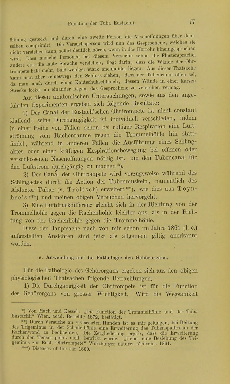 ölTnun- -esteckt und durch eine zweite Person die Nasenöffnungen über dem- selben°comprimirt. Die Versuchsperson wird nun das Gesprochene, welches sie nicht verstehen kann, sofort deutlich hören, wenn in das Hörrohr hineingesprochen wird Dass manche Personen bei diesem Versuche schon die Flüstersprache, andere erst die laute Sprache verstehen, hegt darin, dass die Wände der Ohr- trompete bald mehr, bald weniger stark aneinander liegen. Aus dieser Thatsache kann man aber keineswegs den Schluss ziehen, dass der Tubencanal offen sei, da man auch durch einen Kautschukschlauch, dessen Wände in einer kurzen Strecke locker an einander liegen, das Gesprochene zu verstehen vermag. Aus diesen anatomischen Untersuchungen, sowie aus den ange- führten Experimenten ergeben sich folgende Resultate: 1) Der Canal der Eustach'schen Ohrtrompete ist nicht constant klaffend; seine Durchgängigkeit ist individuell verschieden, indem in einer Reihe von Fällen schon bei ruhiger Respiration eine Luft- strömung vom Rachenraume gegen die Trommelhöhle hin statt- findet, während in anderen Fällen die AusfiUirung eines Schhng- aktes oder einer kräftigen Exspirationsbewegung bei offenen oder verschlossenen Nasenöffnungen nöthig ist, um den Tubencanal für den Luftstrom durchgängig zu machen*). 2) Der Canal der Ohrtrompete wird vorzugsweise während des Schlingactes durch die Action der Tubenmuskeln, namentlich des Abductor Tubae (v. Tröltsch) erweitert**), wie dies aus Toyn- b e e' s ***) und meinen obigen Versuchen hervorgeht. 3) Eine Luftdruckdifferenz gleicht sich in der Richtung von der Trommelhöhle gegen die Rachenhöhle leichter aus, als in der Rich- tung von der Rachenhöhle gegen die Trommelliöhle. Diese der Hauptsache nach von mir schon im Jahre 1861 (1. c.) aufgestellten Ansichten sind jetzt als allgemein giltig anerkannt worden. e. Anwendung auf die Pathologie des Gehörorgans. Für die Pathologie des Gehörorgans ergeben sich aus den obigen physiologischen Thatsachen folgende Betrachtungen. 1) Die Durchgängigkeit der Ohrtrompete ist für die Function des Gehörorgans von grosser Wichtigkeit. Wird die Wegsamkeit *) Von Mach und Kessel: „Die Function der Trommelhöhle und der Tuba Eustachii Wien. acad. Berichte 1872, bestätigt. **) Durch Versuche an vivisecirten Hunden ist es mir gelungen, bei Reizung des Trigeminus in der Schädelhöhle eine Erweiterung des Tubenspaltes an der Rachenwand zu beobachten. Die Zergliederung ergab, dass die Erweiterung durch den Tensor palat. moU. bewirkt wurde. „Ueber eine Beziehung des Tri- geminus zur Eust. Ohrtrompete Würzburger naturw. Zeitschr. 1861. ***) Diseases of the ear 1860,