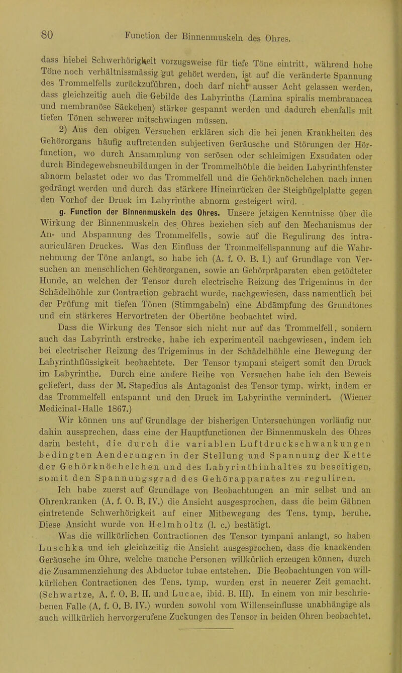 Function der Binnenmuskeln des Ohres. dass hiebei Schwerhörigkeit vorzugsweise für tiefe Töne eintritt, wälirend hohe Töne noch verhältnissmässig gut gehört werden, ist auf die veränderte Spannung des Trommelfells zurückzuführen, doch darf nicht ausser Acht gelassen werden, dass gleichzeitig auch die Gebilde des Labyrinths (Lamina spiralis membranacea und membranöse Säckchen) stärker gespannt werden und dadui-ch ebenfalls mit tiefen Tönen schwerer mitschwingen müssen. 2) Aus den obigen Versuchen erklären sich die bei jenen Krankheiten des Gehörorgans häufig auftretenden subjectiven Geräusche und Störungen der Hör- function, wo durch Ansammlung von serösen oder schleimigen Exsudaten oder durch Bindegewebsneubildungen in der Trommelhöhle die beiden Labyrinthfenster abnorm belastet oder wo das Trommelfell und die Gehörknöchelchen nach innen gedrängt werden und durch das stärkere Hineinrücken der Steigbügelplatte gegen den Vorhof der Druck im Labyrinthe abnorm gesteigert wird. g. Function der Binnenmuskeln des Olires. Unsere jetzigen Kenntnisse über die Wirkung der Binnenmuskeln des Ohres beziehen sich auf den Mechanismus der An- und Abspannung des Trommelfells, sowie auf die Regulirung des intra- auriculären Druckes. Was den Einfluss der Trommelfellspannung auf die Wahr- nehmung der Töne anlangt, so habe ich (A. f. 0. B. I.) auf Grundlage von Ver- suchen an menschlichen Gehörorganen, sowie an Gehörpräparaten eben getödteter Hunde, an welchen der Tensor durch electrische Reizung des Trigeminus in der Schädelhöhle zur Gontraction gebracht wurde, nachgewiesen, dass namentlich bei der Prüfung mit tiefen Tönen (Stimmgabeln) eine Abdämpfung des Grundtones und ein stärkeres Hervortreten der Obertöne beobachtet wird. Dass die Wirkung des Tensor sich nicht nur auf das Trommelfell, sondern auch das Labyrinth erstrecke, habe ich experimentell nachgewiesen, indem ich bei electrischer Reizung des Trigeminus in der Schädelhöhle eine Bewegung der Labyrinthflüssigkeit beobachtete. Der Tensor tympani steigert somit den Druck im Labyrinthe. Durch eine andere Reihe von Versuchen habe ich den Beweis geliefert, dass der M. Stapedius als Antagonist des Tensor tymp. wirkt, indem er das Trommelfell entspannt und den Druck im Labyrinthe vermindert. (Wiener Medicinal-Halle 1867.) Wir können uns auf Grundlage der bisherigen Untersuchungen vorläufig nur dahin aussprechen, dass eine der Hauptfunctionen der Binnenmuskeln des Ohres darin besteht, die durch die variablen Luftdruckschwankungen bedingten Aenderungen in der Stellung und Spannung der Kette der Gehörknöchelchen und des Labyrinthinhaltes zu beseitigen, somit den Spannungsgrad des Gehörapparates zu reguliren. Ich habe zuerst auf Grundlage von Beobachtungen an mir selbst und an Ohrenkranken (A, f. 0. B. IV.) die Ansicht ausgesprochen, dass die beim Gähnen eintretende Schwerhörigkeit auf einer Mitbewegung des Tens. tymp. beruhe. Diese Ansicht wurde von Helmholtz (1. c.) bestätigt. Was die willkürlichen Contractionen des Tensor tympani anlangt, so haben Luschka und ich gleichzeitig die Ansicht ausgesprochen, dass die knackenden Geräusche im Ohre, welche manche Personen willkürlich erzeugen können, duixh die Zusammenziehung des Abductor tubae entstehen. Die Beobachtungen von will- kürlichen Contractionen des Tens, tymp. wurden erst in neuerer Zeit gemacht. (Schwartze, A. f. 0. B. II. und Lucae, ibid. B. III). In einem von mir beschrie- benen Falle (A. f. 0. B. IV.) wurden sowohl vom Willenseinflusse unabhängige als auch willkürlich hervorgerufene Zuckungen des Tensor in beiden Ohren beobachtet.