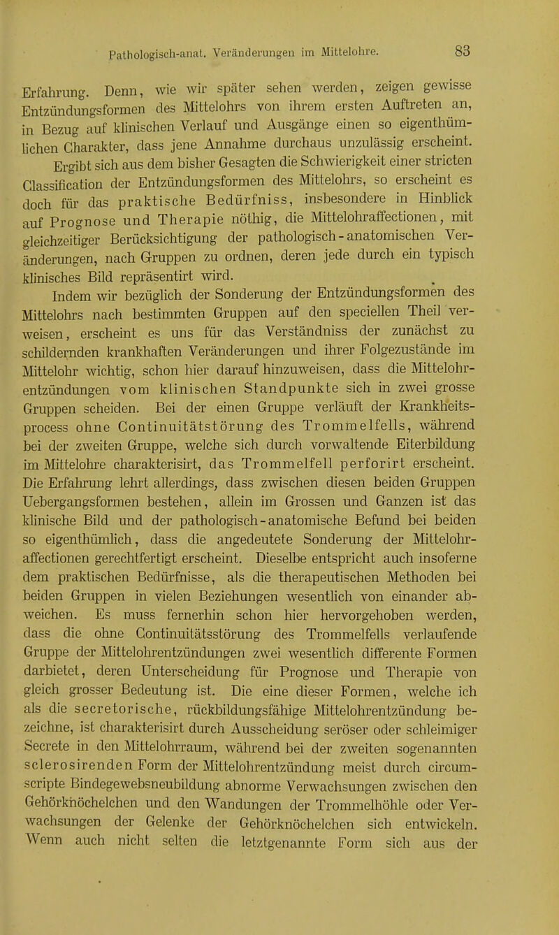 Erfahrung. Denn, wie wir später sehen werden, zeigen gewisse Entzündungsformen des Mittelohrs von ihrem ersten Auftreten an, in Bezug auf klinischen Verlauf und Ausgänge einen so eigenthüm- lichen Charakter, dass jene Annahme durchaus unzulässig erscheint. Ergibt sich aus dem bisher Gesagten die Schwierigkeit einer stricten Classification der Entzündungsformen des Mittelohrs, so erscheint es doch für das praktische Bedürfniss, insbesondere in Hinblick auf Prognose und Therapie nöthig, die Mittelohraffectionen, mit gleichzeit'iger Berücksichtigung der pathologisch - anatomischen Ver- änderungen, nach Gruppen zu ordnen, deren jede durch ein typisch klinisches Bild repräsentirt wird. Indem wir bezüglich der Sonderung der Entzündungsformen des Mittelohrs nach bestimmten Gruppen auf den speciellen Theil ver- weisen, erscheint es uns für das Verständniss der zunächst zu schildernden krankhaften Veränderungen und ihrer Folgezustände im Mittelohr wichtig, schon hier darauf hinzuweisen, dass die Mittelohr- entzündungen vom klinischen Standpunkte sich in zwei grosse Gruppen scheiden. Bei der einen Gruppe verläuft der Krankheits- process ohne Continuitätstörung des Trommelfells, während bei der zweiten Gruppe, welche sich durch vorwaltende Eiterbildung im Mittelohre charakterisirt, das Trommelfell perforirt erscheint. Die Erfahrung lehrt allerdings, dass zwischen diesen beiden Gruppen Uebergangsformen bestehen, allein im Grossen und Ganzen ist das klinische Bild und der pathologisch-anatomische Befund bei beiden so eigenthümlich, dass die angedeutete Sonderung der Mittelohr- affectionen gerechtfertigt erscheint. Dieselbe entspricht auch insoferne dem praktischen Bedürfnisse, als die therapeutischen Methoden bei beiden Gruppen in vielen Beziehungen wesentlich von einander ab- weichen. Es muss fernerhin schon hier hervorgehoben werden, dass die ohne Continuitätsstörung des Trommelfells verlaufende Gruppe der Mittelohrentzündungen zwei wesentlich differente Formen darbietet, deren Unterscheidung für Prognose und Therapie von gleich grosser Bedeutung ist. Die eine dieser Formen, welche ich als die secretorische, rückbildungsfähige Mittelohrentzündung be- zeichne, ist charakterisirt durch Ausscheidung seröser oder schleimiger Secrete in den Mittelohr räum, während bei der zweiten sogenannten sclerosirenden Form der Mittelohrentzündung meist durch circum- scripte Bindegewebsneubildung abnorme Verwachsungen zwischen den Gehörknöchelchen und den Wandungen der Trommelhöhle oder Ver- wachsungen der Gelenke der Gehörknöchelchen sich entwickeln. Wenn auch nicht selten die letztgenannte Form sich aus der