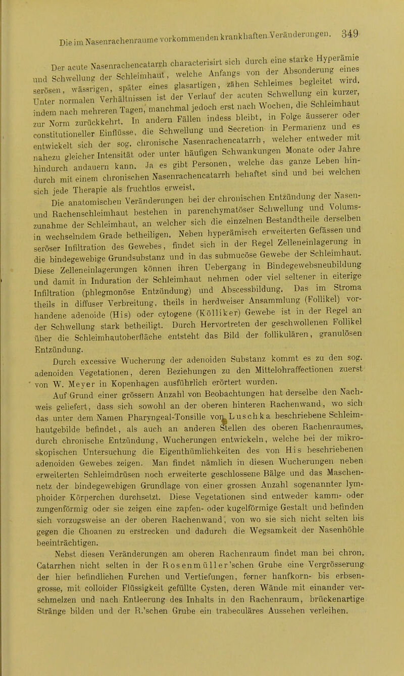 1. o.ntP Nasenrachencatarrh characlerisirt sich durch eine starke Hyperämie .5';^ In^T s S^^^ welche Anfangs von der Absonderung emes „nd Schwel ung de. Schlamha , ^^^^^.^^^^ ^^^l^Het wird. serösen, ^fj£J',^/er Verlauf der acuten Schwellung ein kurzer, •„dem rc~ C^^^^^ iedoch erst nach Wochen, die Schleimhaut u zuü kkrhrt. in andern Fällen indess bleibt, in Folge äusserer oder onstit^ioneller Einflüsse, die Schwellung und Secret.on m Permanenz und e nut^^k 1 ich der sog. chronische Nasenrachencatarrh, welcher entweder nnt ahe u gleicher Intensität oder unter häufigen Schwankungen Monate oder Jahre S nd rch andauern kann. Ja es gibt Personen, welche das ganze Leben hm- durch mit einem chronischen Nasenrachencatarrh behaftet smd und bei welchen sich iede Therapie als fruchtlos erweist. Die anatomischen Veränderungen bei der chronischen Entzündung der Nasen- und Rachenschleimhaut bestehen in parenchymatöser Schwellung und Volums- zunahme der Schleimhaut, an welcher sich die einzelnen Bestandtheüe derselben in wechselndem Grade betheihgen. Neben hyperämisch er^veiterten Gefassen und seröser Infiltration des Gewebes, findet sich in der Regel Zelleneinlagerung m die bindegewebige Grundsubslanz und in das submucöse Gewebe der Schleimhaut. Diese Zelleneinlagerungen können ihren Uebergang in Bindegewebsneubildung und damit in Induration der Schleimhaut nehmen oder viel seltener in eiterige Infiltration (phlegmonöse Entzündung) und Abscessbildung. Das im Stroma theils in diffuser Verbreitung, theils in herdweiser Ansammlung (Folhkel) vor- handene adenoide (His) oder cytogene (Kölliker) Gewebe ist in der Regel an der Schwellung stark betheiligt. Durch Hervortreten der geschwollenen Folhkel über die Schleimhautoberfläche entsteht das Bild der follikulären, granulösen Entzündung. Durch excessive Wucherung der adenoiden Substanz kommt es zu den sog. adenoiden Vegetationen, deren Beziehungen zu den Mittelohraffectionen zuerst ' von W. Meyer in Kopenhagen ausführlich erörtert wurden. Auf Grund einer grössern Anzahl von Beobachtungen hat derselbe den Nach- weis gehefert, dass sich sowohl an der oberen hinteren Rachenwand, wo sich das unter dem Namen Pharyngeal-Tonsille vo^Luschka beschriebene Schleim- hautgebilde befindet, als auch an anderen 'eilen des oberen Rachenraumes, durch chronische Entzündung, Wucherungen entwickeln, welche bei der mikro- skopischen Untersuchung die Eigenthümlichkeiten des von His beschriebenen adenoiden Gewebes zeigen. Man findet nämlich in diesen Wucherungen neben erweiterten Schleimdrüsen noch erweiterte geschlossene Bälge und das Maschen- netz der bindegewebigen Grundlage von einer grossen Anzahl sogenannter lym- phoider Körperchen durchsetzt. Diese Vegetationen sind entweder kämm- oder zungenförmig oder sie zeigen eine zapfen- oder kugelförmige Gestalt und befinden sich vorzugsweise an der oberen Rachenwand, von wo sie sich nicht selten bis gegen die Ghoanen zu erstrecken und dadurch die Wegsamkeit der Nasenhöhle beeinträchtigen. Nebst diesen Veränderungen am oberen Rachenraum findet man bei chron. Catarrhen nicht selten in der Ros enm ü 11 er'sehen Grube eine Vergrösserung der hier befindlichen Furchen und Vertiefungen, ferner hanfkorn- bis erbsen- grosse, mit colloider Flüssigkeit gefüllte Cysten, deren Wände mit einander ver- schmelzen und nach Entleerung des Inhalts in den Rachenraum, brückenartige Stränge bilden und der R.'schen Grube ein trabeculäres Aussehen verleihen.