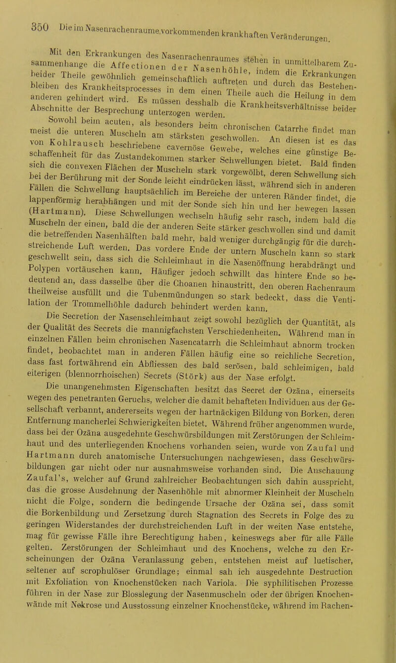 sa.l,^:;j^^':^Zu^::—un.iUe..are.Z. heider Theiie gewöhnlich gen.einscl aftHcirau 1 T ^^^^-^'^«'^ bleiben des Krankheitsprocesses in dem n f T LiL  . anderen gehindert wird Es müssen dl i Tk . t ' '^^ dem Abschnitte der Besprechung^rt:'^^''^ Krankheitsverhä.tnisse beider .eisfrurL^2:i;e;:;^r::2::t'^ t^t^^^^- «-^^^ von Kohlrausch bescl r 1^ c. f^^'^hwollen. An diesen ist es das schaffenheit für c^ls Zus  1 . ''''^'^ ''^^ ^'^^^^ B«- Fällen die Schwellung hauptsächlich im Bereit def^nlererR Polypen vortauschen kann. Häufiger jedoch schwillt das hintere Ende so he- deu end an, dass dasselbe über die Choanen hinaustritt, den oberen Racl enra^m heilweise ausfüllt und die Tubenmündungen so stark bedeckt, dass d e ™ lation der Trommelhöhle dadurch behindert werden kann. Die Secretion der Nasenschleimhaut zeigt sowohl bezüglich der Quantität als der Qualität des Secrets die mannigfachsten Verschiedenheiten. Während man in einzelnen Fällen beim chronischen Nasencatarrh die Schleimhaut abnorm trocken findet beobachtet man in anderen Fällen häufig eine so reichliche Secretion dass fast fortwährend ein Abfliessen des bald serösen, bald schleimigen bald eiterigen (blennorrhoischen) Secrets (Stork) aus der Nase erfolgt. Die unangenehmsten Eigenschaften besitzt das Secret der Ozäna, einerseits wegen des penetranten Geruchs, welcher die damit behafteten Individuen aus der Ge- seUschaft verbannt, andererseits wegen der hartnäckigen Bildung von Borken, deren Entfernung mancherlei Schwierigkeiten bietet. Während früher angenommen wurde, dass bei der Ozäna ausgedehnte Geschwürsbildungen mit Zerstörungen der Schleim- haut und des unteriiegenden Knochens vorhanden seien, wurde von Zaufal und Hartmann durch anatomische Untersuchungen nachgewiesen, dass Geschwürs- bildungen gar nicht oder nur ausnahmsweise vorhanden sind. Die Anschauung Zaufal's, welcher auf Grund zahlreicher Beobachtungen sich dahin ausspricht, das die grosse Ausdehnung der Nasenhöhle mit abnormer Kleinheit der Muscheln nicht die Folge, sondern die bedingende Ursache der Ozäna sei, dass somit die Borkenbildung und Zersetzung durch Stagnation des Secrets in Folge des zu geringen Widerstandes der durchstreichenden Luft in der weiten Nase entstehe, mag für gewisse Fälle ihre Berechtigung haben, keineswegs aber für alle Fälle gelten. Zerstörungen der Schleimhaut und des Knochens, welche zu den Er- scheinungen der Ozäna Veranlassung geben, entstehen meist auf luetischer, seltener auf scrophulöser Grundlage; einmal sah ich ausgedehnte Destruction mit Exfoliation von Knochenstücken nach Variola. Die syphilitischen Prozesse führen in der Nase zur Blosslegung der Nasenmuscheln oder der übrigen Knochen- wände mit Nekrose und Ausstossung einzelner Knochenstücke, während im Rachen-