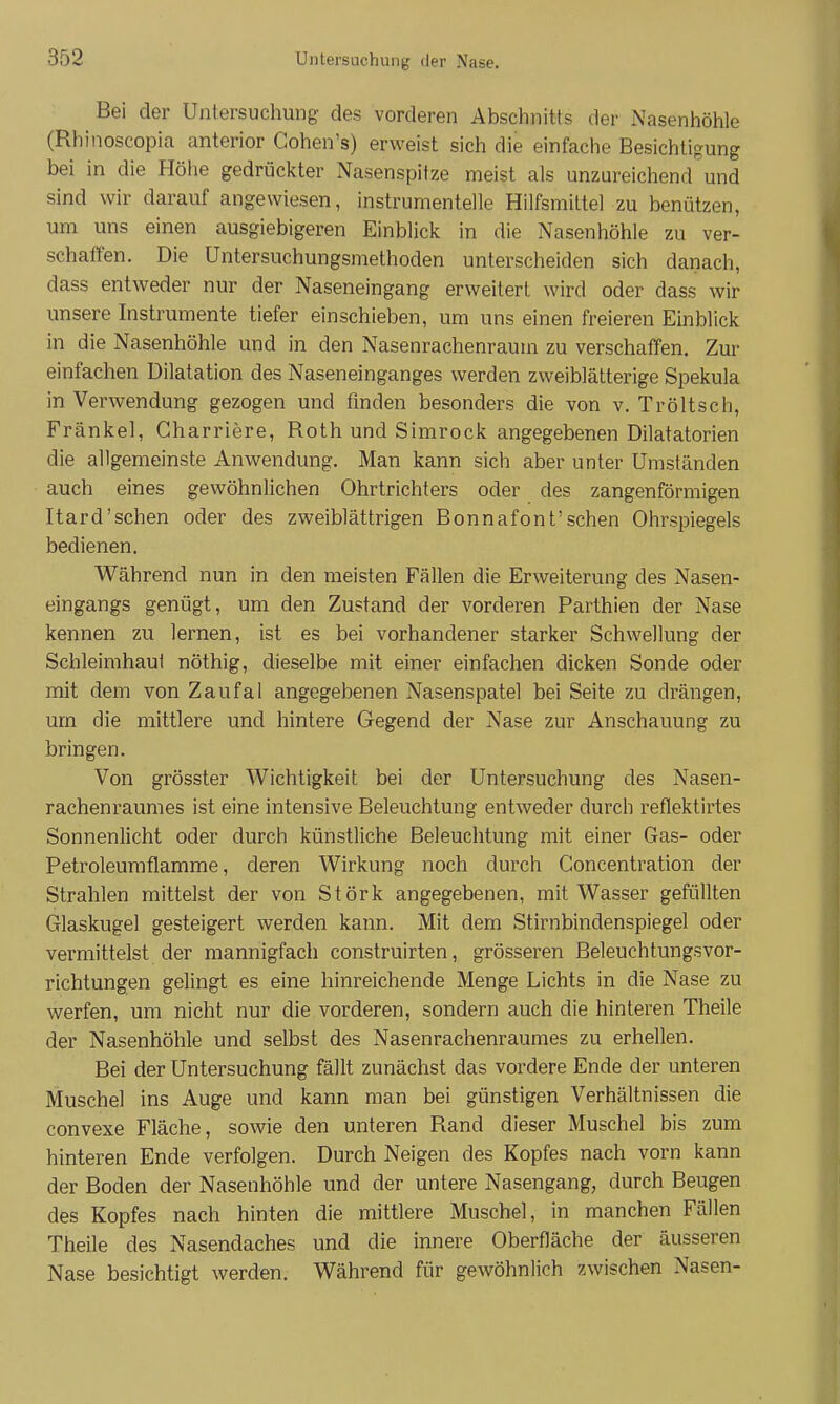 Bei der Untersuchung des vorderen Abschnitts der Nasenhöhle (Rhinoscopia anterior Cohen's) erweist sich die einfache Besichtigung bei in die Höhe gedrückter Nasenspitze meist als unzureichend und sind wir darauf angewiesen, instrumenteile Hilfsmittel zu benützen, um uns einen ausgiebigeren Einblick in die Nasenhöhle zu ver- schaffen. Die Untersuchungsmethoden unterscheiden sich danach, dass entweder nur der Naseneingang erweitert wird oder dass wir unsere Instrumente tiefer einschieben, um uns einen freieren Einblick in die Nasenhöhle und in den Nasenrachenraum zu verschaffen. Zur einfachen Dilatation des Naseneinganges werden zweiblätterige Spekula in Verwendung gezogen und finden besonders die von v. Tröltsch, Fränkel, Charriere, Roth und Simrock angegebenen Dilatatorien die allgemeinste Anwendung. Man kann sich aber unter Umständen auch eines gewöhnlichen Ohrtrichters oder des zangenförmigen Itard'sehen oder des zweiblättrigen Bonnafont'sehen Ohrspiegels bedienen. Während nun in den meisten Fällen die Erweiterung des Nasen- eingangs genügt, um den Zustand der vorderen Parthien der Nase kennen zu lernen, ist es bei vorhandener starker Schwellung der Schleimhaut nöthig, dieselbe mit einer einfachen dicken Sonde oder mit dem von Zaufal angegebenen Nasenspatel bei Seite zu drängen, um die mittlere und hintere Gegend der Nase zur Anschauung zu bringen. Von grösster Wichtigkeit bei der Untersuchung des Nasen- rachenraumes ist eine intensive Beleuchtung entweder durch reflektirtes Sonnenlicht oder durch künstliche Beleuchtung mit einer Gas- oder Petroleumflamme, deren Wirkung noch durch Concentration der Strahlen mittelst der von Störk angegebenen, mit Wasser gefüllten Glaskugel gesteigert werden kann. Mit dem Stirnbindenspiegel oder vermittelst der mannigfach construirten, grösseren Beleuchtungsvor- richtungen gelingt es eine hinreichende Menge Lichts in die Nase zu werfen, um nicht nur die vorderen, sondern auch die hinteren Theile der Nasenhöhle und selbst des Nasenrachenraumes zu erhellen. Bei der Untersuchung fällt zunächst das vordere Ende der unteren Muschel ins Auge und kann man bei günstigen Verhältnissen die convexe Fläche, sowie den unteren Rand dieser Muschel bis zum hinteren Ende verfolgen. Durch Neigen des Kopfes nach vorn kann der Boden der Nasenhöhle und der untere Nasengang, durch Beugen des Kopfes nach hinten die mittlere Muschel, in manchen Fällen Theile des Nasendaches und die innere Oberfläche der äusseren Nase besichtigt werden. Während für gewöhnlich zwischen Nasen-