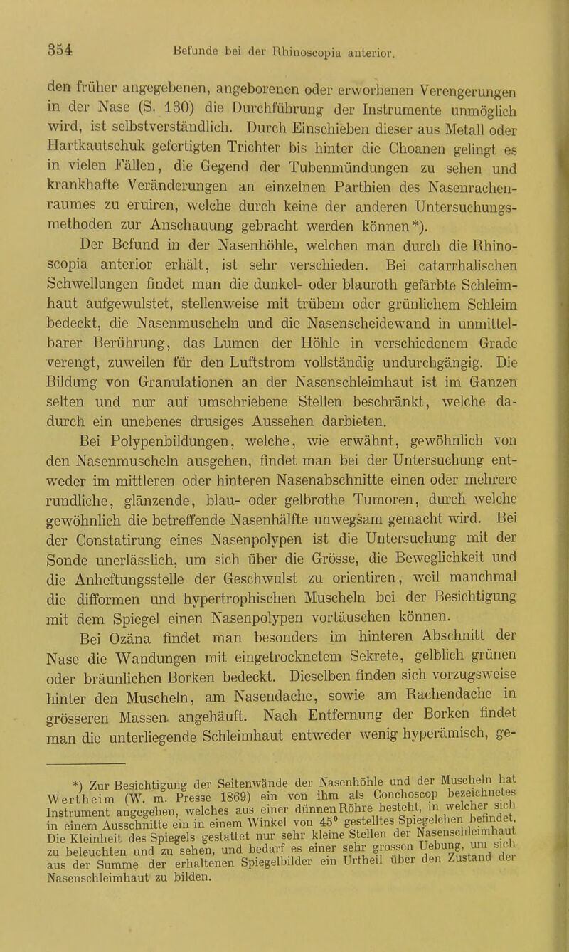 den früher angegebenen, angeborenen oder erworbenen Verengerungen in der Nase (S. 130) die Durchführung der Instrumente unmöglich wird, ist selbstverständlich. Durch Einschieben dieser aus Metall oder Hartkautschuk gefertigten Trichter bis hinter die Ghoanen gelingt es in vielen Fällen, die Gegend der Tubenmündungen zu sehen und krankhafte Veränderungen an einzelnen Parthien des Nasenrachen- raumes zu eruiren, welche durch keine der anderen Untersuchungs- methoden zur Anschauung gebracht werden können*). Der Befund in der Nasenhöhle, welchen man durch die Rhino- scopia anterior erhält, ist sehr verschieden. Bei catarrhalisehen Schwellungen findet man die dunkel- oder blauroth gefärbte Schleim- haut aufgewulstet, stellenweise mit trübem oder grünlichem Schleim bedeckt, die Nasenmuscheln und die Nasenscheidewand in unmittel- barer Berührung, das Lumen der Höhle in verschiedenem Grade verengt, zuweilen für den Luftstrom vollständig undurchgängig. Die Bildung von Granulationen an der Nasenschleimhaut ist im Ganzen selten und nur auf umschriebene Stellen beschränkt, welche da- durch ein unebenes drusiges Aussehen darbieten. Bei Polypenbildungen, welche, wie erwähnt, gewöhnlich von den Nasenmuscheln ausgehen, findet man bei der Untersuchung ent- weder im mittleren oder hinteren Nasenabschnitte einen oder mehrere rundliche, glänzende, blau- oder gelbrothe Tumoren, durch welche gewöhnlich die betreffende Nasenhälfte unwegsam gemacht wird. Bei der Constatirung eines Nasenpolypen ist die Untersuchung mit der Sonde unerlässlich, um sich über die Grösse, die Beweglichkeit und die Anheftungsstelle der Geschwulst zu orientiren, weil manchmal die difformen und hypertrophischen Muscheln bei der Besichtigung mit dem Spiegel einen Nasenpolypen vortäuschen können. Bei Ozäna findet man besonders im hinteren Abschnitt der Nase die Wandungen mit eingetrocknetem Sekrete, gelblich grünen oder bräunlichen Borken bedeckt. Dieselben finden sich vorzugsweise hinter den Muscheln, am Nasendache, sowie am Rachendache in grösseren Massen, angehäuft. Nach Entfernung der Borken findet man die unterliegende Schleimhaut entweder wenig hyperämisch, ge- *) Zur Besichtigung der Seitenwände der Nasenhöhle und der Musclieln hat Wertheim (W. m. Presse 1869) ein von ihm als Conchoscop bezeichnetes Instrument angegeben, welches aus einer dünnen Röhre besteht, in welcher sie i in einem Ausschnitte ein in einem Winkel von 450 gestelltes Spiegelchei befi^^^^^^^^^ Die Kleinheit des Spiegels gestattet nur sehr kleme Stellen der Nasenschle mliau zu beleuchten und zu sehen, und bedarf es einer sehr grossen Uebung, um sich aus der Summe der erhaltenen Spiegelbilder ein Urtheil über den Zustand dei Nasenschleimhaut zu bilden.