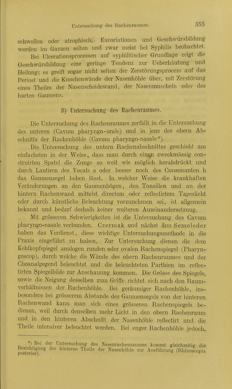 schwollen oder atrophisch. Excoriationen und Geschwürsbildung werden im Ganzen selten und zwar meist bei Syphilis beobachtet. Bei Ulcerationsprocessen auf syphilitischer Grundlage zeigt die Geschwürsbildung eine' geringe Tendenz zur Ueberhäutung und Heilung; es greift sogar nicht selten der Zerstörungsprocess auf das Periost und die Knochenwände der Nasenhöhle über, mit Zerstörung eines Theiles der Nasenscheidewand, der Nasenmuscheln oder des harten Gaumens. B) üntersiicliimg des Raclieiiraumes. Die Untersuchung des Rachenraumes zerfällt in die Untersuchung des unteren (Cavum pharyngo-orale) und in jene des obern Ab- schnitts der Rachenhöhle (Cavum pharyngo-nasale*). Die Untersuchung des untern Rachenabschnittes geschieht am einfachsten in der Weise, dass man durch ein^i zweckmässig con- struirten Spatel die Zunge so weit wie möglich herabdrückt und durch Lautiren des Vocals a oder besser noch des Gonsonanten h das Gaumensegel heben lässt. In welcher Weise die krankhaften Veränderungen an den Gaumenbögen, den Tonsillen und an der hintern Rachenwand mittelst directem oder reflectirtem Tageslicht oder durch künstliche Beleuchtung vorzunehmen sei, ist allgemein bekannt und bedarf deshalb keiner weiteren Auseinandersetzung. Mit grösseren Schwierigkeiten ist die Untersuchung des Cavum pharyngo-nasale verbunden. Czermak und nächst ihm Semeleder haben das Verclienst, diese wichtige Untersuchungsmethode in die Praxis eingeführt zu haben. Zur Untersuchung dienen die dem Kehlkopfspiegel analogen runden oder ovalen Rachenspiegel (Pharyn- goscop), durch welche die Wände des obern Rachenraumes und der Choanalgegend beleuchtet und die beleuchteten Parthien im reflec- tirten Spiegelbilde zur Anschauung kommen. Die Grösse des Spiegels, sowie die Neigung desselben zum Griffe richtet sich nach den Raum- verhältnissen der Rachenhöhle. Bei geräumiger Rachenhöhle, ins- besondere bei grösserem Abstände des Gaumensegels von der hinteren Rachenwand kann man sich eines grösseren Rachenspiegels be- dienen, weil durch denselben mehr Licht in den obern Rachenraum und in den hinteren Abschnitt der Nasenhöhle reflectirt und die Theile intensiver beleuchtet werden. Bei enger Rachenhöhle jedoch, *) Bei der Untersuchung des Nasenrachenraumes kommt gleichzeitig die pSeriof)^ hmteren Theile der Nasenhöhle zur Ausführung (Rhinoscopia