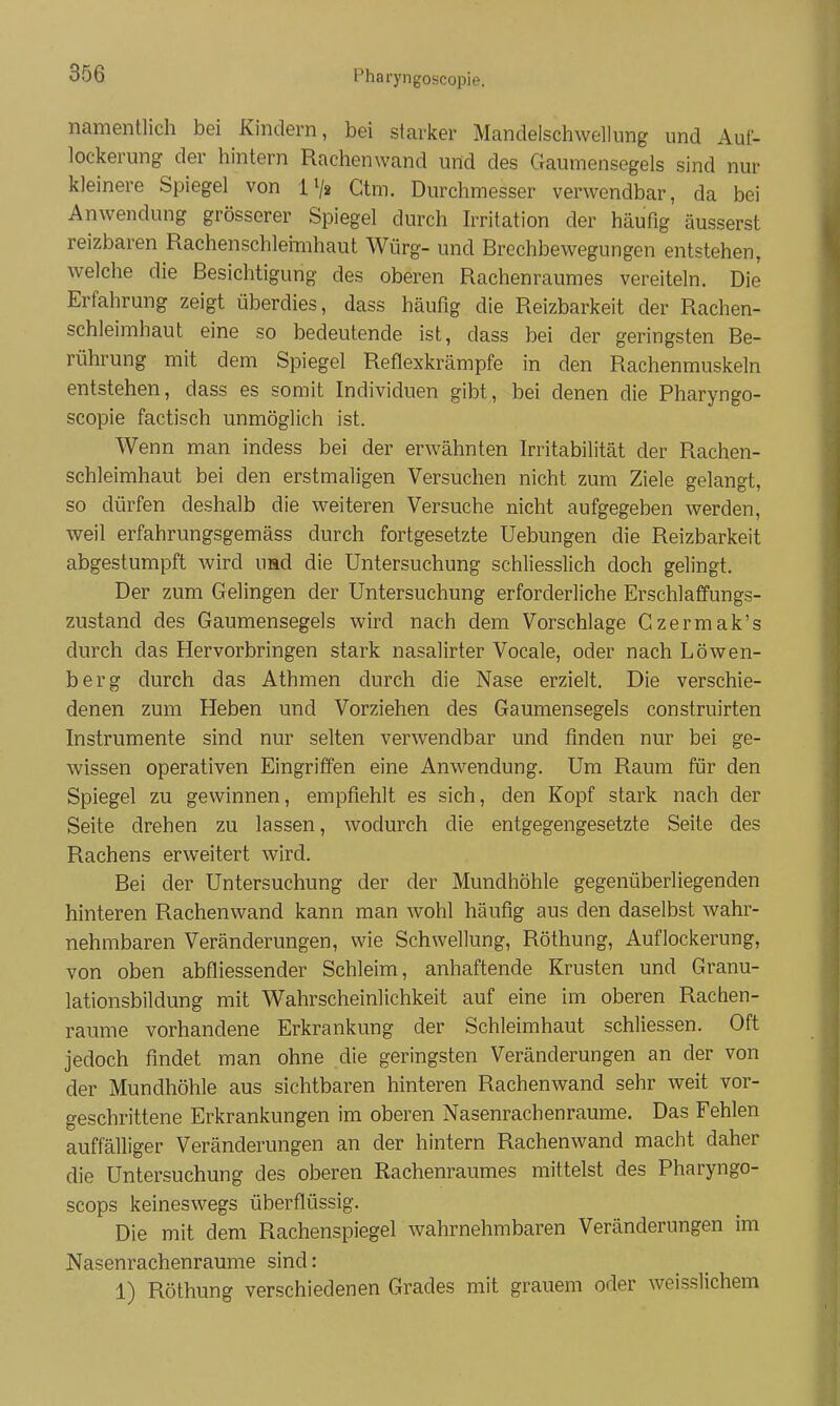 Pharyngoscopie. namentlich bei Kindern, bei staricer Mandelschwellung und Auf- lockerung der hintern Rachenwand und des Gaumensegels sind nur kleinere Spiegel von iVs Gtm. Durchmesser verwendbar, da bei Anwendung grösserer Spiegel durch hTitation der häufig äusserst reizbaren Rachenschleimhaut Würg- und Brechbewegungen entstehen, welche die Besichtigung des oberen Rachenraumes vereiteln. Die Erfahrung zeigt überdies, dass häufig die Reizbarkeit der Rachen- schleimhaut eine so bedeutende ist, dass bei der geringsten Be- rührung mit dem Spiegel Reflexkrämpfe in den Rachenmuskeln entstehen, dass es somit Individuen gibt, bei denen die Pharyngo- scopie factisch unmöglich ist. Wenn man indess bei der erwähnten Irritabilität der Rachen- schleimhaut bei den erstmaligen Versuchen nicht zum Ziele gelangt, so dürfen deshalb die weiteren Versuche nicht aufgegeben werden, weil erfahrungsgemäss durch fortgesetzte Uebungen die Reizbarkeit abgestumpft wird uad die Untersuchung schliesslich doch gelingt. Der zum Gelingen der Untersuchung erforderliche Erschlaffungs- zustand des Gaumensegels wird nach dem Vorschlage Gzermak's durch das Hervorbringen stark nasalirter Vocale, oder nach Löwen- berg durch das Athmen durch die Nase erzielt. Die verschie- denen zum Heben und Vorziehen des Gaumensegels construirten Instrumente sind nur selten verwendbar und finden nur bei ge- wissen operativen Eingriffen eine Anwendung. Um Raum für den Spiegel zu gewinnen, empfiehlt es sich, den Kopf stark nach der Seite drehen zu lassen, wodurch die entgegengesetzte Seite des Rachens erweitert wird. Bei der Untersuchung der der Mundhöhle gegenüberliegenden hinteren Rachenwand kann man wohl häufig aus den daselbst wahr- nehmbaren Veränderungen, wie Schwellung, Röthung, Auflockerung, von oben abfliessender Schleim, anhaftende Krusten und Granu- lationsbildung mit Wahrscheinlichkeit auf eine im oberen Rachen- raume vorhandene Erkrankung der Schleimhaut schliessen. Oft jedoch findet man ohne die geringsten Veränderungen an der von der Mundhöhle aus sichtbaren hinteren Rachenwand sehr weit vor- geschrittene Erkrankungen im oberen Nasenrachenräume. Das Fehlen auffälliger Veränderungen an der hintern Rachenwand macht daher die Untersuchung des oberen Rachenraumes mittelst des Pharyngo- scops keineswegs überflüssig. Die mit dem Rachenspiegel wahrnehmbaren Veränderungen im Nasenrachenräume sind: 1) Röthung verschiedenen Grades mit grauem oder weisslichem