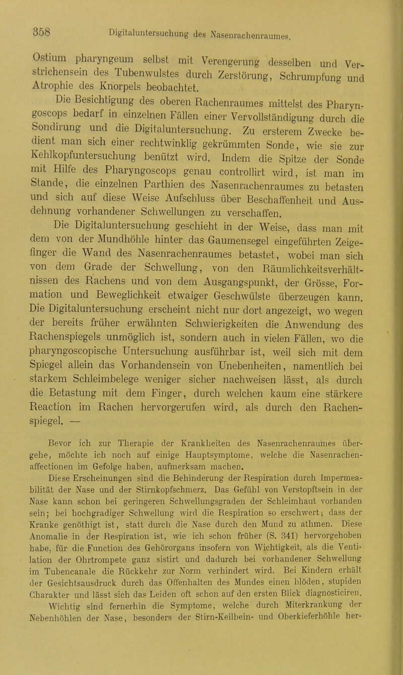 Ostium pharyngeum selbst mit Verengerung desselben und Ver- strichensein des Tubenwulstes durch Zerstörung, Schrumpfung und Atrophie des Knorpels beobachtet. Die Besichtigung des oberen Rachenraumes mittelst des Pharyn- goscops bedarf in einzelnen Fällen einer Vervollständigung durch die Sondirung und die Digitaluntersuchung. Zu ersterem Zwecke be- dient man sich einer rechtwinklig gekrümmten Sonde, wie sie zur Kehlkopfuntersuchung benützt wird. Indem die Spitze der Sonde mit Hilfe des Pharyngoscops genau controllirt wird, ist man im Stande, die einzelnen Parthien des Nasenrachenraumes zu betasten und sich auf diese Weise Aufschluss über Beschaffenheit und Aus- dehnung vorhandener Schwellungen zu verschaffen. Die Digitaluntersuchung geschieht in der Weise, dass man mit dem von der Mundhöhle hinter das Gaumensegel eingeführten Zeige- finger die Wand des Nasenrachenraumes betastet, wobei man sich von dem Grade der Schwellung, von den Räumlichkeitsverhält- nissen des Rachens und von dem Ausgangspunkt, der Grösse, For- mation und Beweglichkeit etwaiger Geschwülste überzeugen kann. Die Digitaluntersuchung erscheint nicht nur dort angezeigt, wo wegen der bereits früher erwähnten Schwierigkeiten die Anwendung des Rachenspiegels unmöglich ist, sondern auch in vielen Fällen, avo die pharyngoscopische Untersuchung ausführbar ist, weil sich mit dem Spiegel allein das Vorhandensein von Unebenheiten, namentlich bei starkem Schleimbelege weniger sicher nachweisen lässt, als durch die Betastung mit dem Finger, durch welchen kaum eine stärkere Reaction im Rachen hervorgerufen wird, als durch den Rachen- spiegel. — Bevor ich zur Therapie der Krankheiten des Nasenrachenraumes über- gehe, möchte ich noch auf einige Hauptsymptome, welche die Nasenrachen- affectionen im Gefolge haben, aufmerksam machen. Diese Erscheinungen sind die Behinderung der Respiration durch Impermea- bilität der Nase und der Stirnkopfschmerz. Das Gefühl von Verstopftsein in der Nase kann schon bei geringeren Schwellungsgraden der Schleimhaut vorhanden sein; bei hochgradiger Schwellung wird die Respiration so erschwert; dass der Kranke genöthigt ist, statt durch die Nase durch den JMund zu athmen. Diese Anomalie in der Respiration ist, wie ich schon früher (S. 341) hervorgehoben habe, für die Function des Gehörorgans insofern von Wichtigkeit, als die Venti- lation der Ohrtrompete ganz sistirt und dadurch bei vorhandener Schwellung im Tubencanale die Rückkehr zur Norm verhindert wird. Bei Kindern erhält der Gesichtsausdruck durch das Offenhalten des Mundes einen blöden, stupiden Charakter und lässt sich das Leiden oft schon auf den ersten Blick diagnosticiren. Wichtig sind fernerhin die Symptome, welche durch Miterkrankung der Nebenhöhlen der Nase, besonders der Stirn-Keilbein- und Oberkieferhöhle her-