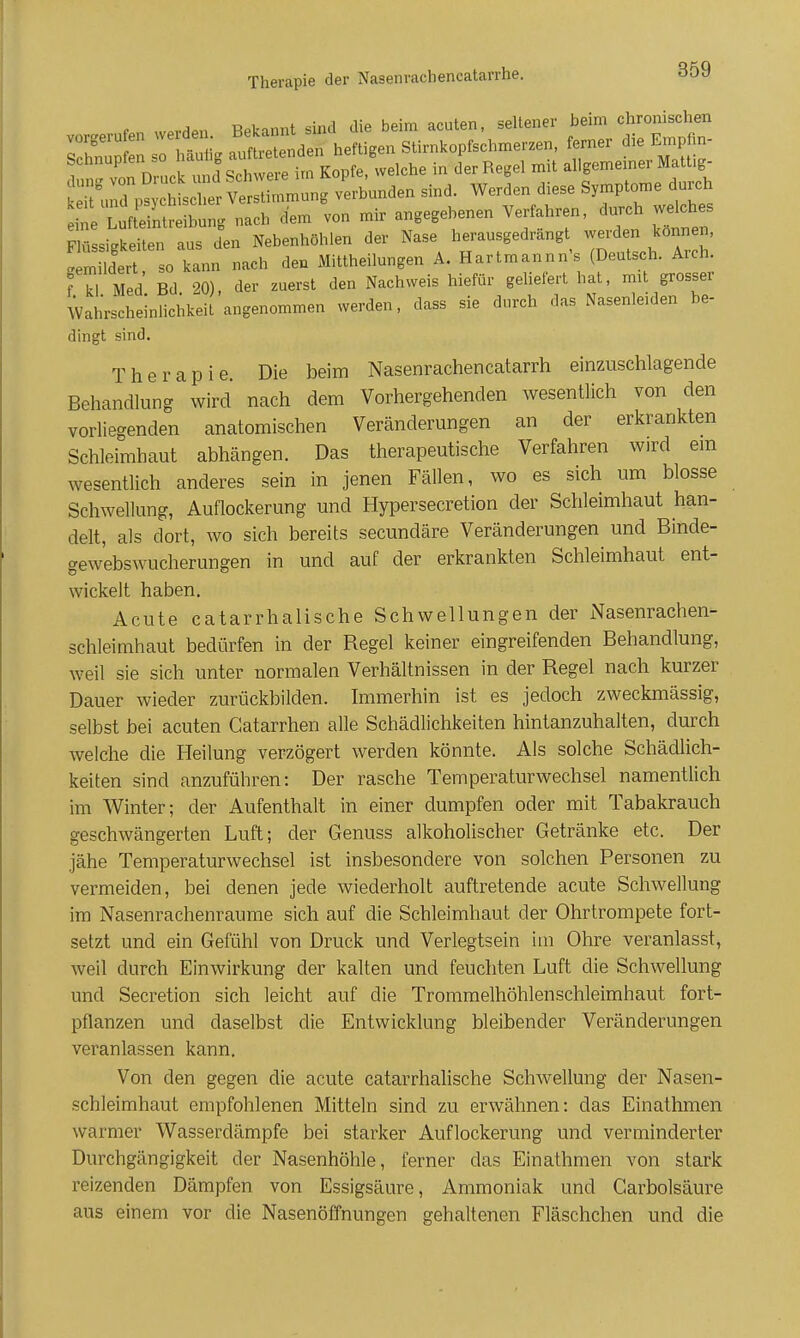 f n wprdPn Bekannt sind die beim acuten, seltener beim chronischen IT Z ht i. aXt nden heftigen Stirnkopfschmerzen, ferner die Empfin- T^ ZXTäScZ^^^^ Kopfe, welche in der Regel mit allgemeiner Mattig- s^^^^^^^ -hunden sind. Werden diese Symptome durch ^Vl ft'^^^^^^^^^^^^^ nach dem von mir angegebenen Verfahren, durch welches Flüssigkeiten aus den Nebenhöhlen der Nase herausgedrängt werden können, !Sert so kann nach den Mittheilungen A. Hartmannn's (Deutsch. Arch. fr Med' Bd 20), der zuerst den Nachweis hiefür geliefert hat, mit grosser Wahrscheinlichkeil angenommen werden, dass sie durch das Nasenleiden be- dingt sind. Therapie. Die beim Nasenrachencatarrh einzuschlagende Behandlung wird nach dem Vorhergehenden wesentlich von den vorliegenden anatomischen Veränderungen an der erkrankten Schleimhaut abhängen. Das therapeutische Verfahren wird em wesentlich anderes sein in jenen Fällen, wo es sich um blosse Schwellung, Auflockerung und Hypersecretion der Schleimhaut han- delt, als dort, wo sich bereits secundäre Veränderungen und Binde- gew'ebswucherungen in und auf der erkrankten Schleimhaut ent- wickelt haben. Acute catarrhalische Schwellungen der Nasenrachen- schleimhaut bedürfen in der Regel keiner eingreifenden Behandlung, weil sie sich unter normalen Verhältnissen in der Regel nach kurzer Dauer wieder zurückbilden. Immerhin ist es jedoch zweckmässig, selbst bei acuten Gatarrhen alle Schädlichkeiten hintanzuhalten, durch welche die Heilung verzögert werden könnte. Als solche Schädlich- keiten sind anzuführen: Der rasche Temperaturwechsel namentlich im Winter; der Aufenthalt in einer dumpfen oder mit Tabakrauch geschwängerten Luft; der Genuss alkoholischer Getränke etc. Der jähe Temperaturwechsel ist insbesondere von solchen Personen zu vermeiden, bei denen jede wiederholt auftretende acute Schwellung im Nasenrachenräume sich auf die Schleimhaut der Ohrtrompete fort- setzt und ein Gefühl von Druck und Verlegtsein im Ohre veranlasst, weil durch Einwirkung der kalten und feuchten Luft die Schwellung und Secretion sich leicht auf die Trommelhöhlenschleimhaut fort- pflanzen und daselbst die Entwicklung bleibender Veränderungen veranlassen kann. Von den gegen die acute catarrhahsche Schwellung der Nasen- schleimhaut empfohlenen Mitteln sind zu erwähnen: das Einathmen warmer Wasserdämpfe bei starker Auflockerung und verminderter Durchgängigkeit der Nasenhöhle, ferner das Einathmen von stark reizenden Dämpfen von Essigsäure, Ammoniak und Carbolsäure aus einem vor die Nasenöffnungen gehaltenen Fläschchen und die