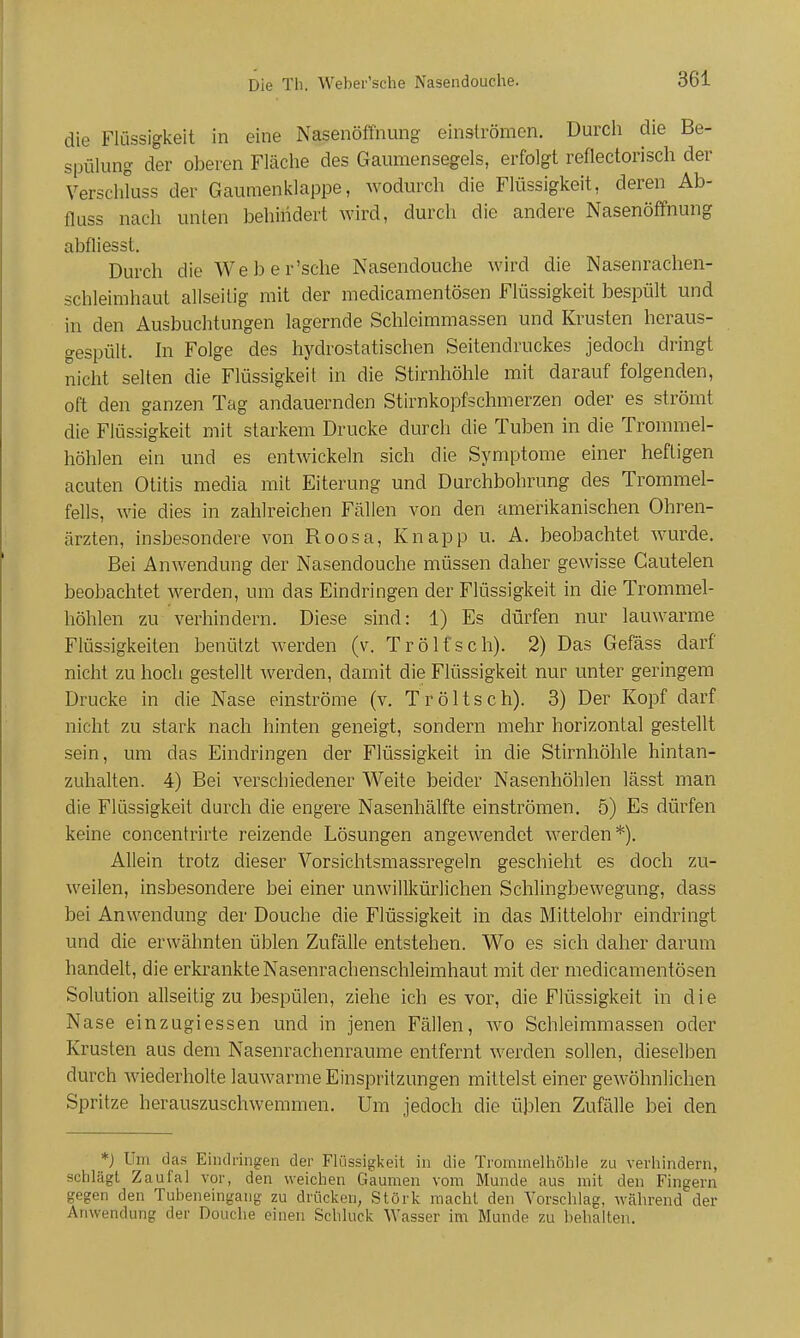 die Flüssigkeit in eine Nasenöffnung einströmen. Durcli die Be- spülung der oberen Fläclie des Gaumensegels, erfolgt reflectorisch der Verschluss der Gaumenklappe, wodurch die Flüssigkeit, deren Ab- fluss nach unten behindert wird, durch die andere Nasenöffnung abfliesst. Durch die Weber'sche Nasendouche wird die Nasenrachen- schleimhaut allseilig mit der medicamentösen Flüssigkeit bespült und in den Ausbuchtungen lagernde Schleimmassen und Krusten hcraus- gespült. hl Folge des hydrostatischen Seitendruckes jedoch dringt nicht selten die Flüssigkeit in die Stirnhöhle mit darauf folgenden, oft den ganzen Tag andauernden Stirnkopfschmerzen oder es strömt die Flüssigkeit mit starkem Drucke durch die Tuben in die Trommel- höhlen ein und es entwickeln sich die Symptome einer heftigen acuten Otitis media mit Eiterung und Durchbohrung des Trommel- fells, wie dies in zahlreichen Fällen von den amerikanischen Ohren- ärzten, insbesondere von Roosa, Knapp u. A. beobachtet wurde. Bei Anwendung der Nasendouche müssen daher gewisse Gautelen beobachtet werden, um das Eindringen der Flüssigkeit in die Trommel- höhlen zu verhindern. Diese sind: 1) Es dürfen nur lauwarme Flüssigkeiten benützl werden (v. Trölfsch). 2) Das Gefäss darf nicht zu hoch gestellt werden, damit die Flüssigkeit nur unter geringem Drucke in die Nase einströme (v. Tröltsch). 3) Der Kopf darf nicht zu stark nach hinten geneigt, sondern mehr horizontal gestellt sein, um das Eindringen der Flüssigkeit in die Stirnhöhle hintan- zuhalten. 4) Bei verschiedener Weite beider Nasenhöhlen lässt man die Flüssigkeit durch die engere Nasenhälfte einströmen. 5) Es dürfen keine concentrirte reizende Lösungen angewendet werden*). Allein trotz dieser Vorsichtsmassregeln geschieht es doch zu- weilen, insbesondere bei einer unwillkürlichen Schlingbewegung, dass bei Anwendung der Douche die Flüssigkeit in das Mittelohr eindringt und die erwähnten üblen Zufälle entstehen. Wo es sich daher darum handelt, die erkrankte Nasenrachenschleimhaut mit der medicamentösen Solution allseitig zu bespülen, ziehe ich es vor, die Flüssigkeit in die Nase einzugiessen und in jenen Fällen, wo Schleimmassen oder Krusten aus dem Nasenrachenräume entfernt werden sollen, dieselben durch wiederholte lauwarme Einspritzungen mittelst einer gewöhnlichen Spritze herauszuschwemmen. Um jedoch die üblen Zufälle bei den *j Um das Eindringen der Flüssigkeit in die Trommelhöhle zu verhindern, schlägt Zaufal vor, den weichen Gaumen vom Munde aus mit den Fingern gegen den Tubeneingang zu drücken, Störk macht den Vorschlag, während der Anwendung der Douche einen Schluck Wasser im Munde zu behalten.