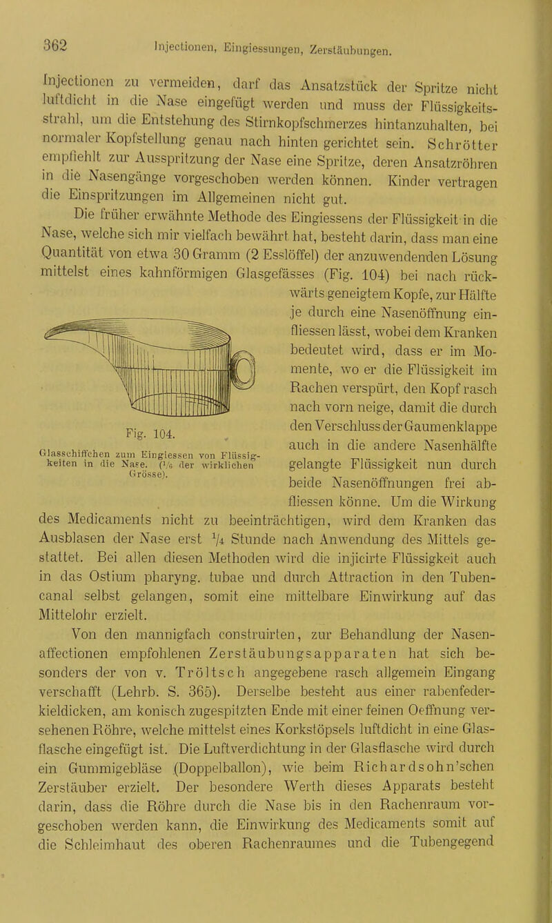 fnjectionen zu vermeiden, darf das Ansatzstück der Spritze niclit luftdicht in die Nase eingefügt werden und muss der Flüssigkeits- strah], um die Entstehung des Stirnkopfschmerzes hintanzuhalten, bei normaler Kopfstellung genau nach hinten gerichtet sein. Schrötter empfiehlt zur Ausspritzung der Nase eine Spritze, deren Ansatzröhren in die Nasengänge vorgeschoben werden können. Kinder vertragen die Einspritzungen im Allgemeinen nicht gut. Die früher erwähnte Methode des Eingiessens der Flüssigkeit in die Nase, welche sich mir vielfach bewährt hat, besteht darin, dass man eine Quantität von etwa 30 Gramm (2 Esslöffel) der anzuwendenden Lösung mittelst eines kahnförmigen Glasgefässes (Fig. 104) bei nach rück- wärts geneigtem Kopfe, zur Hälfte je durch eine Nasenöffnung ein- fliessenlässt, wobei dem Kranken bedeutet wird, dass er im Mo- mente, wo er die Flüssigkeit im Rachen verspürt, den Kopf rasch nach vorn neige, damit die durch den Verschluss der Gaum enklappe auch in die andere Nasenhälfte gelangte Flüssigkeit nun durch beide Nasenöffnungen frei ab- fliessen könne. Um die Wirkung des Medicaments nicht zu beeinträchtigen, wird dem Kranken das Ausblasen der Nase erst Stunde nach Anwendung des Mittels ge- stattet. Bei allen diesen Methoden wird die injicirte Flüssigkeit auch in das Ostium pharyng. tubae und durch Attraction in den Tuben- canal selbst gelangen, somit eine mittelbare Einwirkung auf das Mittelohr erzielt. Von den mannigfach construirten, zur Behandlung der Nasen- affectionen empfohlenen Zerstäubungsapparaten hat sich be- sonders der von v. Tröltsch angegebene rasch allgemein Eingang verschafft (Lehrb. S. 365). Derselbe besteht aus einer rabenfeder- kieldicken, am konisch zugespitzten Ende mit einer feinen Oeffnung ver- sehenen Röhre, welche mittelst eines Korkstöpsels luftdicht in eine Glas- flasche eingefügt ist. Die Luftverdichtung in der Glasflasche wird durch ein Gmnmigebläse .(Doppelballon), wie beim Richardsohn'schen Zerstäuber erzielt. Der besondere Werth dieses Apparats besteht darin, dass die Röhre durch die Nase bis in den Rachenraum vor- geschoben werden kann, die Einwirkung des Medicaments somit auf die Schleimhaut des oberen Rachenrauraes und die Tubengegend