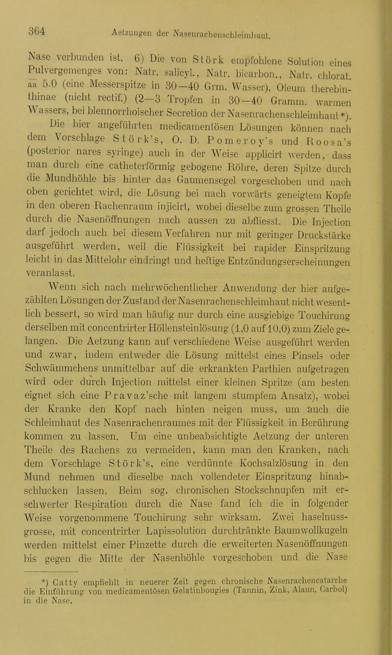 Aelzungen der Nasenrachensehleimliaut. Nase verbunden ist. 6) Die von Stork empfohlene Solution eines Pulvergemenges von: Natr. salicyL, Natr. bicarbon., Natr. chlorat aa 5.0 (eine Messerspitze in 30-40 Grm. Wasser), Oleum therebin- thinae (nicht reclif.) (2-3 Tropfen in 30-40 Gramm, warmen Wassers, bei blennorrhoischer Secretion der Nasenrachenschleimhaut*). Die hier angeführten medicamenlösen Lösungen können nach dem Vorschlage Störk's, 0. D. Pomeroy's und Roosa's (posterior nares syringe) auch in der Weise applicirt werden, dass man durch eine catheterförmig gebogene Röhre, deren Spitze durch die Mundhöhle bis hinter das Gaumensegel vorgeschoben und nach oben gerichtet wird, die Lösung bei nach vorwärts geneigtem Kopfe in den oberen Rachenraum injicirt, wobei dieselbe zum grossen Theile durch die Nasenöffnungen nach aussen zu abfliesst. Die Injection darf jedoch auch bei diesem Verfahren nur mit geringer Druckstärke ausgeführt werden, weil die Flüssigkeit bei rapider Einspritzung leicht in das Mittelohr eindringt und heftige Entzündungserscheinungen veranlasst. Wenn sich nach mehrwöchentlicher Anwendung der hier aufge- zählten Lösungen der Zustand der Nasenrachenschleimhaut nicht wesent- lich bessert, so wird man häufig nur durch eine ausgiebige Touchirung derselben mit concentrirter Höllensteinlösung (1,0 auf 10,0) zum Ziele ge- langen. Die Aetzung kann auf verschiedene Weise ausgeführt werden und zwar, indem entweder die Lösung mittelst eines Pinsels oder Schwämmchens unmittelbar auf die erkrankten Parthien aufgetragen wird oder durch Injection mittelst einer kleinen Spritze (am besten eignet sich eine Pravaz'sche mit langem stumpfem Ansatz), wobei der Kranke den Kopf nach hinten neigen muss, um auch die Schleimhaut des Nasenrachenraumes mit der Flüssigkeit in Berührung kommen zu lassen. Um eine unbeabsichtigte Aetzung der unteren Theile des Rachens zu vermeiden, kann man den Kranken, nach dem Vorschlage Störk's, eine verdünnte Kochsalzlösung in den Mund nehmen und dieselbe nach vollendeter Einspritzung hinab- schlucken lassen. Beim sog. chronischen Stockschnupfen mit er- schwerter Respiration durch die Nase fand ich die in folgender Weise vorgenommene Touchirung sehr wirksam. Zwei haselnuss- grosse, mit concentrirter Lapissolution durchtränkte Baumwollkugeln werden mittelst einer Pinzette durch die erweiterten Nasenöffnungen bis gegen die Mitte der Nasenhöhle vorgeschoben und die Nase *) Catty empfiehlt in neuerer Zeit gegen chronische Nasenrachencatarrhe die Einführung von medicamenlösen Gelatinijougies (Tannin, Zink, Alaun, Garbo!) in die Nase.