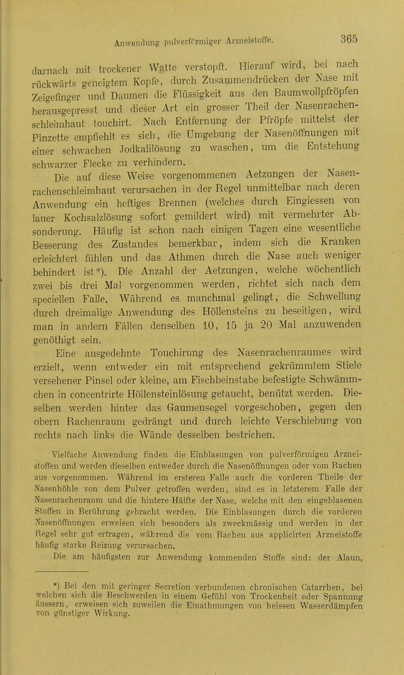 Anwendung pulverffrmiger Arzneistoffe. darnach mit trockener Watte verstopft. Hierauf wird, bei nach rückwärts geneigtem Kopfe, durch Zusammendrücken der Nase mit Zei'^efinger und Daumen die Flüssigkeit aus den Baumwollpfröpfen herlusgepresst und dieser Art ein grosser Theil der Nasenrachen- schleimhaut touchirt. Nach Entfernung der Pfropfe mittelst der Pinzette empfiehlt es sich, die Umgebung der Nasenöffnungen mit einer schwachen Jodkalilösung zu waschen, um die Entstehung schwarzer Flecke zu verhindern. Die auf diese Weise vorgenommenen Aetzungen der Nasen- rachenschleimhaut verursachen in der Regel unmittelbar nach deren Anwendung ein heftiges Brennen (welches durch Eingiessen von lauer Kochsalzlösung sofort gemildert wird) mit vermehrter Ab- sonderung. Häufig ist schon nach einigen Tagen eine wesentliche Besserung des Zustandes bemerkbar, indem sich die Kranken erleichtert fühlen und das Athmen durch die Nase auch weniger behindert ist*). Die Anzahl der Aetzungen, welche wöchentlich zwei bis drei Mal vorgenommen werden, richtet sich nach dem speciellen Falle. Während es manchmal gelingt, die Schwellung durch dreimalige Anwendung des Höllensteins zu beseitigen, wird man in andern Fällen denselben 10, 15 ja 20 Mal anzuwenden genöthigt sein. Eine ausgedehnte Touchirung des Nasenrachenraumes wird erzielt, wenn entweder ein mit entsprechend gekrümmtem Stiele versehener Pinsel oder kleine, am Fischbeinstabe befestigte Schwämm- chen in concentrirte Höllensteinlösung getaucht, benützt Averden. Die- selben werden hinter das Gaumensegel vorgeschoben, gegen den obern Rachenraum gedrängt und durch leichte Verschiebung von rechts nach links die Wände desselben bestrichen. Vielfache Anwendung finden die Einblasungen von pulverförmigen Arznei- stoffen und werden dieselben entweder durch die Nasenöffnungen oder vom Rachen aus vorgenommen. Während im ersteren Falle auch die vorderen Theile der Nasenhöhle von dem Pulver getroffen werden, sind es in letzterem Falle der Nasenrachenraum und die hintere Hälfte der Nase, welche mit den eingeblasenen Stoffen in Berührung gebracht werden. Die Einblasungen durch die vorderen Nasenöffnungen erweisen sich besonders als zweckmässig und werden in der Regel sehr gut ertragen, während die vom Rachen aus ■ apphcirten Arzneistoffe häufig starke Reizung verursachen. Die am häufigsten zur Anwendung kommenden Stoffe sind: der Alaun, *) Bei den mit geringer Secretion verbundenen chronischen Catarrhen, bei welchen sich die Beschwerden in einem Gefühl von Trockenheit oder Spannung äussern, erweisen sich zuweilen die Einathmungen von heissen Wasserdämpfen von günstiger Wirkung.