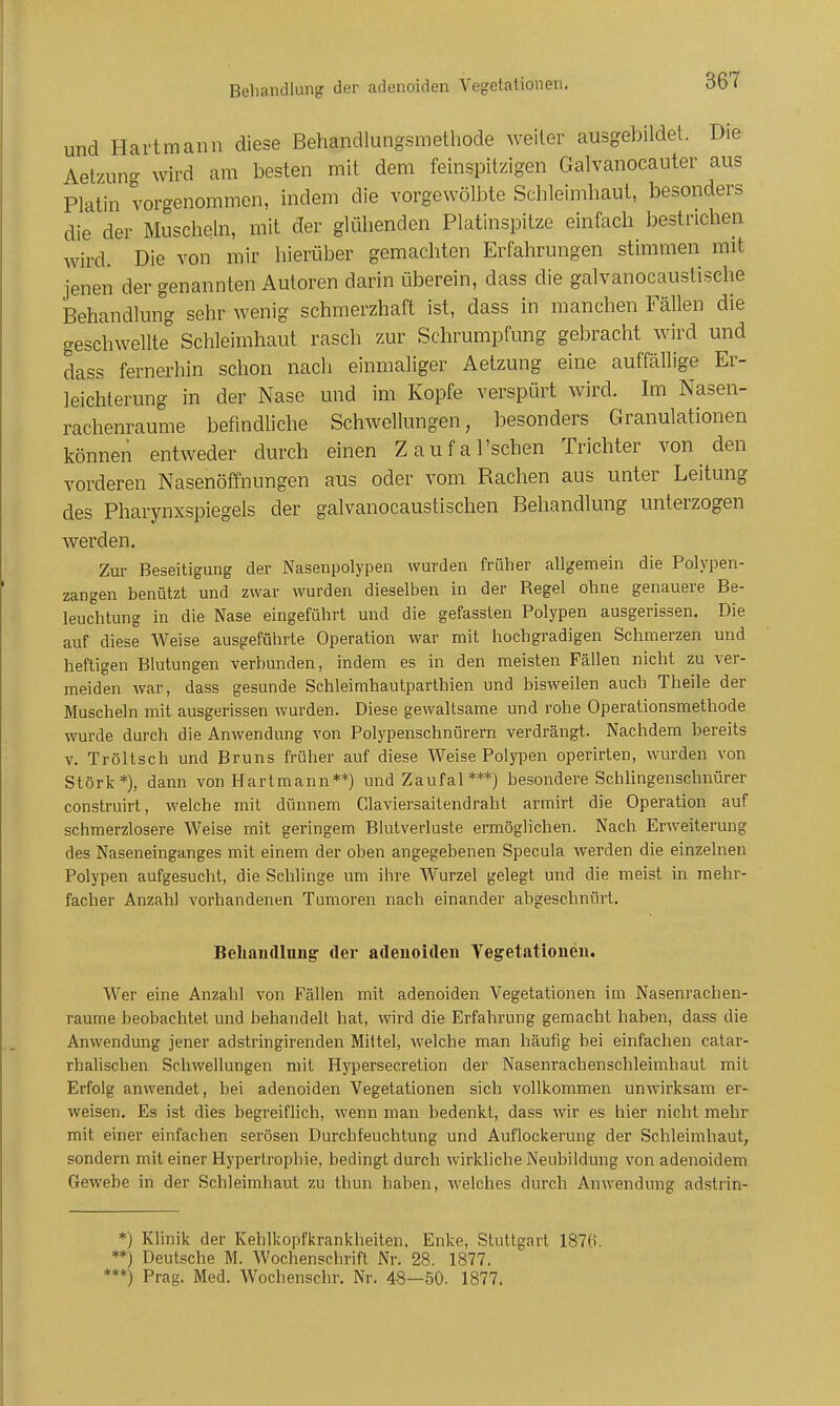 Behandlung der adenoiden Vegetationen. und Hartmann diese Behandlungsmethode weiter ausgebildet. Die Aetzuno- wird am besten mit dem feinspitzigen Galvanocauter aus Platin vorgenommen, indem die vorgewölbte Schleimhaut, besonders die der Muscheln, mit der glühenden Platinspitze einfach bestrichen wird. Die von mir hierüber gemachten Erfahrungen stimmen mit jenen der genannten Autoren darin überein, dass die galvanocaustische Behandlung sehr wenig schmerzhaft ist, dass in manchen Fällen die geschwellte Schleimhaut rasch zur Schrumpfung gebracht wird und dass fernerhin schon nach einmaliger Aetzung eine auffällige Er- leichterung in der Nase und im Kopfe verspürt wird. Im Nasen- rachenräume befindliche Schwellungen, besonders Granulationen können entweder durch einen Zaufal'schen Trichter von den vorderen Nasenöffnungen aus oder vom Rachen aus unter Leitung des Pharynxspiegels der galvanocaustischen Behandlung unterzogen werden. Zur Beseitigung der Nasenpolypen wurden früher allgemein die Polypen- zangen benützt und zwar wurden dieselben in der Regel ohne genauere Be- leuchtung in die Nase eingeführt und die gefassten Polypen ausgerissen. Die auf diese Weise ausgeführte Operation war mit hochgradigen Schmerzen und heftigen Blutungen verbunden, indem es in den meisten Fällen nicht zu ver- meiden war, dass gesunde Schleimhaulparthien und bisweilen auch Theile der Muscheln mit ausgerissen wurden. Diese gewaltsame und rohe Operationsmethode wurde durch die Anwendung von Polypenschnürern verdrängt. Nachdem bereits V. Tröltsch und Bruns früher auf diese Weise Polypen operirten, wurden von Stork*), dann von Hartmann**) und Zaufal ***) besondere Schlingenschnürer construirt, welche mit dünnem Claviersaitendraht arrnirt die Operation auf schmerzlosere Welse mit geringem Blutverluste ermöglichen. Nach Erweiterung des Naseneinganges mit einem der oben angegebenen Specula werden die einzelnen Polypen aufgesucht, die Schlinge um ihre Wurzel gelegt und die meist in mehr- facher Anzahl vorhandenen Tumoren nach einander abgeschnürt. Beliandlnn^ der adenoiden Vegetationen. Wer eine Anzahl von Fällen mit adenoiden Vegetationen im Nasenrachen- räume beobachtet und behandelt hat, wird die Erfahrung gemacht haben, dass die Anwendung jener adstringirenden Mittel, welche man häufig bei einfachen catar- rhaliscben Schwellungen mit Hypersecretion der Nasenrachenschleimhaut mit Erfolg anwendet, bei adenoiden Vegetationen sich vollkommen unwirksam er- weisen. Es ist dies begreiflich, wenn man bedenkt, dass wir es hier nicht mehr mit einer einfachen serösen Durchfeuchtung und Auflockerung der Schleimhaut, sondern mit einer Hypertrophie, bedingt durch wirkliche Neubildung von adenoidem Gewebe in der Schleimhaut zu thun haben, welches durch Anwendung adstrin- *) Klinik der Kehlkopfkrankheiten. Enke, Stuttgart 1876. '*) Deutsche M. Wochenschrift Nr. 28. 1877. '*) Prag. Med. Wochenschr. Nr. 48—50. 1877.