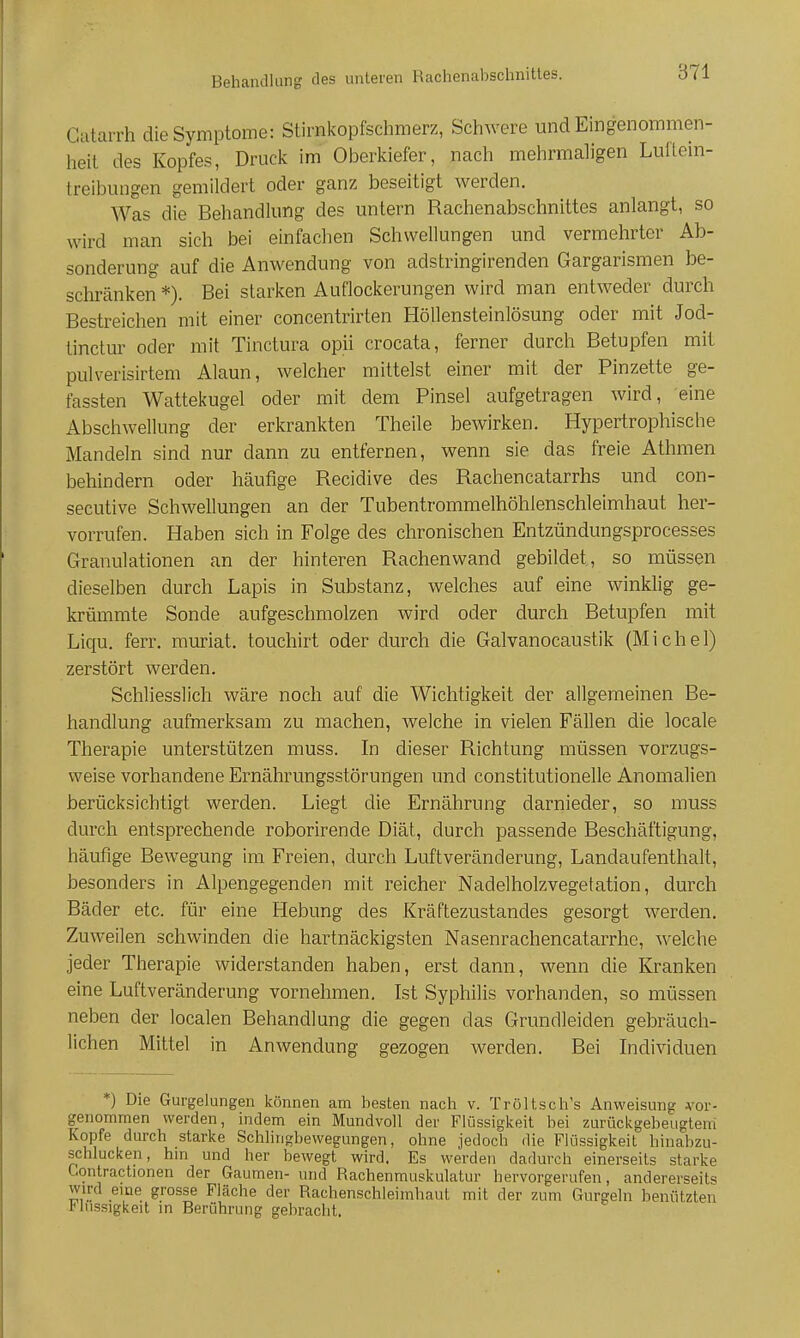 Behandlung des unteren Rachenaljschnittes. Gatarrh die Symptome: Stirnkopfschmerz, Schwere und Eingenommen- heil des Kopfes, Druclc im Oberkiefer, nach mehrmaligen Lullem- treibungen gemildert oder ganz beseitigt werden. AVas die Behandlung des untern Rachenabschnittes anlangt, so wird man sich bei einfachen Schwellungen und vermehrter Ab- sonderung auf die Anwendung von adstringirenden Gargarismen be- schränken *). Bei starken Auflockerungen wird man entweder durch Bestreichen mit einer concentrirten Höllensteinlösung oder mit Jod- tinctur oder mit Tinctura opii crocata, ferner durch Betupfen mit pulverisirtem Alaun, welcher mittelst einer mit der Pinzette ge- fassten Wattekugel oder mit dem Pinsel aufgetragen wird, eine Abschwellung der erkrankten Theile bewirken. Hypertrophische Mandeln sind nur dann zu entfernen, wenn sie das freie Athmen behindern oder häufige Recidive des Rachencatarrhs und con- secutive Schwellungen an der Tubentrommelhöhlenschleimhaut her- vorrufen. Haben sich in Folge des chronischen Entzündungsprocesses Granulationen an der hinteren Rachenwand gebildet, so müssen dieselben durch Lapis in Substanz, welches auf eine winklig ge- krümmte Sonde aufgeschmolzen wird oder durch Betupfen mit Liqu. ferr, muriat. touchirt oder durch die Galvanocaustik (Michel) zerstört werden. Schliesslich wäre noch auf die Wichtigkeit der allgemeinen Be- handlung aufmerksam zu machen, Avelche in vielen Fällen die locale Therapie unterstützen muss. In dieser Richtung müssen vorzugs- weise vorhandene Ernährungsstörungen und constitutionelle Anomalien berücksichtigt werden. Liegt die Ernährung darnieder, so muss durch entsprechende roborirende Diät, durch passende Beschäftigung, häufige Bewegung im Freien, durch Luftveränderung, Landaufenthalt, besonders in Alpengegenden mit reicher Nadelholzvegetation, durch Bäder etc. für eine Hebung des Kräftezustandes gesorgt werden. Zuweilen schwinden die hartnäckigsten Nasenrachencatarrhe, welche jeder Therapie widerstanden haben, erst dann, wenn die Kranken eine Luftveränderung vornehmen. Ist Syphilis vorhanden, so müssen neben der localen Behandlung die gegen das Grundleiden gebräuch- lichen Mittel in Anwendung gezogen werden. Bei Individuen *) Die Gurgelungen können am besten nach v. Tröltsch's Anweisung Ab- genommen werden, indem ein Mundvoll der Flüssigkeit bei zurückgebeugtem Kopfe durch starke Schlingbewegungen, ohne jedoch die Flüssigkeit hinabzu- schlucken, hm und her bewegt wird. Es werden dadurch einerseits starke Contractionen der Gaumen- und Rachenmuskulatur hervorgerufen, andererseits wird eme grosse Fläche der Rachenschleimhaut mit der zum Gurgeln benützten rlussigkeit m Berührung gebracht.