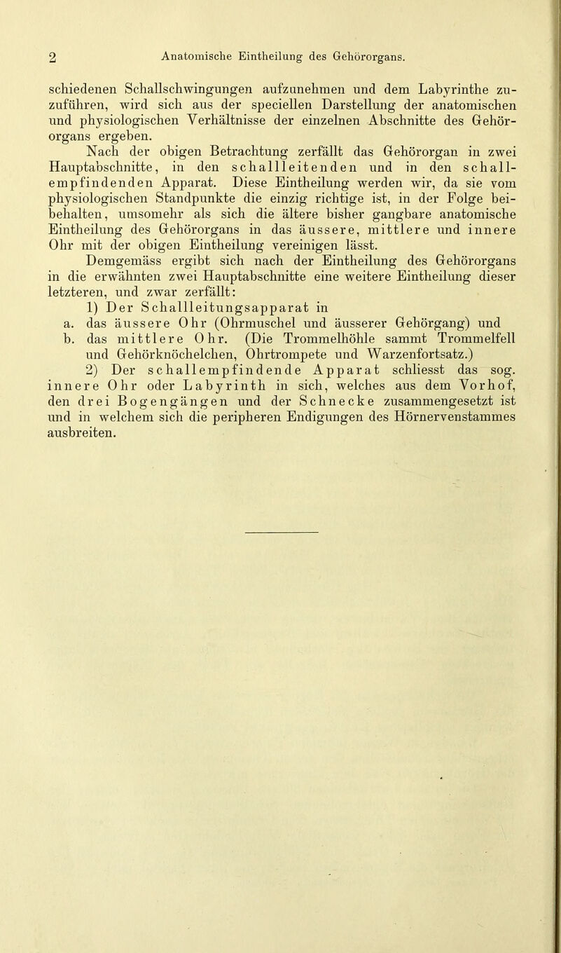 schiedenen Schallschwingungen aufzunehraen und dem Labyrinthe zu- zuführen, wird sich aus der speciellen Darstellung der anatomischen und physiologischen Verhältnisse der einzelnen Abschnitte des Gehör- organs ergeben. Nach der obigen Betrachtung zerfällt das Gehörorgan in zwei Hauptabschnitte, in den schallleitenden und in den schall- empfindenden Apparat. Diese Eintheilung werden wir, da sie vom physiologischen Standpunkte die einzig richtige ist, in der Folge bei- behalten, umsomehr als sich die ältere bisher gangbare anatomische Eintheilung des Gehörorgans in das äussere, mittlere und innere Ohr mit der obigen Eintheilung vereinigen lässt. Demgemäss ergibt sich nach der Eintheilung des Gehörorgans in die erwähnten zwei Hauptabschnitte eine weitere Eintheilung dieser letzteren, und zwar zerfällt: 1) Der Schallleitungsapparat in a. das äussere Ohr (Ohrmuschel und äusserer Gehörgang) und b. das mittlere Ohr. (Die Trommelhöhle sammt Trommelfell und Gehörknöchelchen, Ohrtrompete und Warzenfortsatz.) 2) Der schallempfindende Apparat schliesst das sog. innere Ohr oder Labyrinth in sich, welches aus dem Vorhof, den drei Bogengängen und der Schnecke zusammengesetzt ist und in welchem sich die peripheren Endigungen des Hörnervenstammes ausbreiten.