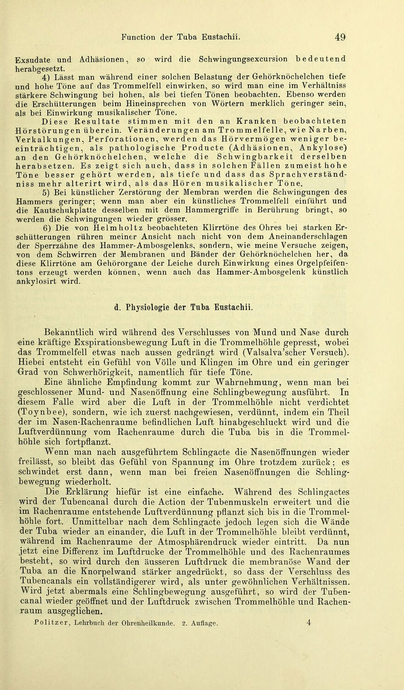 Exsudate und Adhäsionen, so wird die Schwingungsexcursion bedeutend herabgesetzt. 4) Lässt man während einer solchen Belastung der Gehörknöchelchen tiefe und hohe Töne auf das Trommelfell ein wirken, so wird man eine im Verhältniss stärkere Schwingung bei hohen, als bei tiefen Tönen beobachten. Ebenso werden die Erschütterungen beim Hineinsprechen von Wörtern merklich geringer sein, als bei Einwirkung musikalischer Töne. Diese Resultate stimmen mit den an Kranken beobachteten Hörstörungen überein. Veränderungen am Trommelfelle, wie Narben, Verkalkungen, Perforationen, werden das Hörvermögen weniger be- einträchtigen, als pathologische Producte (Adhäsionen, Ankylose) an den Gehörknöchelchen, welche die Schwingbarkeit derselben herabsetzen. Es zeigt sich auch, dass in solchen Fällen zumeist hohe Töne besser gehört werden, als tiefe und dass das Sprachverständ- niss mehr alterirt wird, als das Hören musikalischer Töne. 5) Bei künstlicher Zerstörung der Membran werden die Schwingungen des Hammers geringer; wenn man aber ein künstliches Trommelfell eintuhrt und die Kautschnkplatte desselben mit dem Hammergriffe in Berührung bringt, so werden die Schwingungen wieder grösser. 6) Die von Helm hol tz beobachteten Klirrtöne des Ohres bei starken Er- schütterungen rühren meiner Ansicht nach nicht von dem Aneinanderschlagen der Sperrzähne des Hammer-Ambosgelenks, sondern, wie meine Versuche zeigen, von dem Schwirren der Membranen und Bänder der Gehörknöchelchen her, da diese Klirrtöne am Gehörorgane der Leiche durch Einwirkung eines Orgelpfeifen- tons erzeugt werden können, wenn auch das Hammer-Ambosgelenk künstlich ankylosirt wird. d. Physiologie der Tuba Eustachii. Bekanntlich wird während des Verschlusses von Mund und Nase durch ■eine kräftige Exspirationsbewegung Luft in die Trommelhöhle gepresst, wobei das Trommelfell etwas nach aussen gedrängt wird (Valsalva’scher Versuch). Hiehei entsteht ein Gefühl von Völle und Klingen im Ohre und ein geringer Grad von Schwerhörigkeit, namentlich für tiefe Töne. Eine ähnliche Empfindung kommt zur Wahrnehmung, wenn man bei geschlossener Mund- und Nasenölfnung eine Schlingbewegung ausführt. In diesem Falle wird aber die Luft in der Trommelhöhle nicht verdichtet (Toynbee), sondern, wie ich zuerst nachgewiesen, verdünnt, indem ein Theil der im Nasen-Rachenraume befindlichen Luft hinabgeschluckt wird und die Luftverdünnung vom Rachenraume durch die Tuba bis in die Trommel- höhle sich fortpflanzt. Wenn man nach ausgeführtem Schlingacte die Nasenölfnungen wieder freilässt, so bleibt das Gefühl von Spannung im Ohre trotzdem zurück; es schwindet erst dann, wenn man bei freien Nasenöfifnungen die Schling- bewegung wiederholt. Die Erklärung hiefür ist eine einfache. Während des Schlingactes wird der Tubencanal durch die Action der Tubenmuskeln erweitert und die im Rachenraume entstehende Luftverdünnung pflanzt sich bis in die Trommel- höhle fort. Unmittelbar nach dem Schlingacte jedoch legen sich die Wände der Tuba wieder an einander, die Luft in der Trommelhöhle bleibt verdünnt, während im Rachenraume der Atmosphärendruck wieder eintritt. Da nun jetzt eine Differenz im Luftdrucke der Trommelhöhle und des Rachenraumes besteht, so wird durch den äusseren Luftdi’uck die membranöse Wand der Tuba an die Knorpelwand stärker angedrückt, so dass der Verschluss des Tubencanals ein vollständigerer wird, als unter gewöhnlichen Verhältnissen. Wird jetzt abermals eine Schlingbewegung ausgeführt, so wird der Tuben- canal wieder geöffnet und der Luftdruck zwischen Trommelhöhle und Rachen- raum ausgeglichen. Politzer, Lehrbuch der Ohrenheilkunde. 2. Auflage. 4