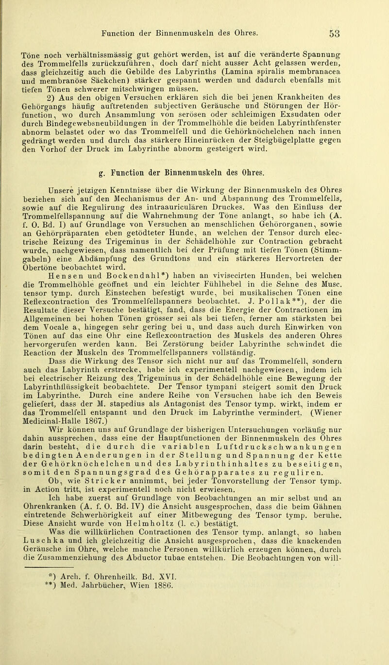 Töne noch verhältnissmässig gut gehört werden, ist auf die veränderte Spannung des Trommelfells zurückzuführen, doch darf nicht ausser Acht gelassen werden, dass gleichzeitig auch die Gebilde des Labyrinths (Lamina spiralis membranacea und membranöse Säckchen) stärker gespannt werden und dadurch ebenfalls mit tiefen Tönen schwerer mitschwingen müssen. 2) Aus den obigen Versuchen erklären sich die bei jenen Krankheiten des Gehörgangs häufig auftretenden subjectiven Geräusche und Störungen der Hör- function, wo durch Ansammlung von serösen oder schleimigen Exsudaten oder durch Bindegewebsneubildungen in der Trommelhöhle die beiden Labyrinthfenster abnorm belastet oder wo das Trommelfell und die Gehörknöchelchen nach innen gedrängt werden und durch das stärkere Hineinrücken der Steigbügelplatte gegen den Vorhof der Druck im Labyrinthe abnorm gesteigert wird. g. Function der Binnenmuskeln des Ohres. Unsere jetzigen Kenntnisse über die Wirkung der Binnenmuskeln des Ohres beziehen sich auf den Mechanismus der An- und Abspannung des Trommelfells, sowie auf die Regulirung des intraauriculären Druckes. Was den Einfluss der Trommelfellspannung auf die Wahrnehmung der Töne anlangt, so habe ich (A. f. 0. Bd. I) auf Grundlage von Versuchen an menschlichen Gehörorganen, sowie an Gehörpräparaten eben getödteter Hunde, an welchen der Tensor durch elec- trische Reizung des Trigeminus in der Schädelhöhle zur Contraction gebracht wurde, nachgewiesen, dass namentlich bei der Prüfung mit tiefen Tönen (Stimm- gabeln) eine Abdämpfung des Grundtons und ein stärkeres Hervortreten der Obertöne beobachtet wird. Hensen und Bockendalil *) haben an vivisecirten Hunden, bei welchen die Trommelhöhle geöffnet und ein leichter Fühlhebel in die Sehne des Muse, tensor tymp. durch Einstechen befestigt wurde, bei musikalischen Tönen eine Reflexeon traction des Trommelfellspanners beobachtet. J. Po Hak**), der die Resultate dieser Versuche bestätigt, fand, dass die Energie der Contractionen im Allgemeinen bei hohen Tönen grösser sei als bei tiefen, ferner am stärksten bei dem Vocale a, hingegen sehr gering bei u, und dass auch durch Einwirken von Tönen auf das eine Ohr eine Reflexcontraction des Muskels des anderen Ohres hervorgerufen werden kann. Bei Zerstörung beider Labyrinthe schwindet die Reaction der Muskeln des Trommelfellspanners vollständig. Dass die Wirkung des Tensor sich nicht nur auf das Trommelfell, sondern auch das Labyrinth erstrecke, habe ich experimentell nachgewiesen, indem ich bei electrischer Reizung des Trigeminus in der Schädelhöhle eine Bewegung der Labyrinthfliissigkeit beobachtete. Der Tensor tympani steigert somit den Druck im Labyrinthe. Durch eine andere Reihe von Versuchen habe ich den Beweis geliefert, dass der M. stapedius als Antagonist des Tensor tymp. wirkt, indem er das Trommelfell entspannt und den Druck im Labyrinthe vermindert. (Wiener Medicinal-Halle 1867.) Wir können uns auf Grundlage der bisherigen Untersuchungen vorläufig nur dahin aussprechen, dass eine der Hauptfunctionen der Binnenmuskeln des Ohres darin besteht, die durch die variablen Luftdruckschwankungen b e di n g t e n A en de r un ge n in der Stellung undSpannung der Kette der Gehörknöchelchen und des Labyrinth Inhaltes zu beseitigen, somit den Spannungsgrad des Gehörapparates zu reguliren. Ob, wie Stricker annimmt, bei jeder Tonvorstellung der Tensor tymp. in Action tritt, ist experimentell noch nicht erwiesen. Ich habe zuerst auf Grundlage von Beobachtungen an mir selbst und an Ohrenkranken (A. f. 0. Bd. IV) die Ansicht ausgesprochen, dass die beim Gähnen eintretende Schwerhörigkeit auf einer Mitbewegung des Tensor tymp. beruhe. Diese Ansicht wurde von Helmholtz (1. c.) bestätigt. Was die willkürlichen Contractionen des Tensor tymp. anlangt, so haben Luschka und ich gleichzeitig die Ansicht ausgesprochen, dass die knackenden Geräusche im Ohre, welche manche Personen willkürlich erzeugen können, durch die Zusammenziehung des Abductor tubae entstehen. Die Beobachtungen von will- *) Arch. f. Ohrenheilk. Bd. XVI. **) Med. Jahrbücher, Wien 1886.