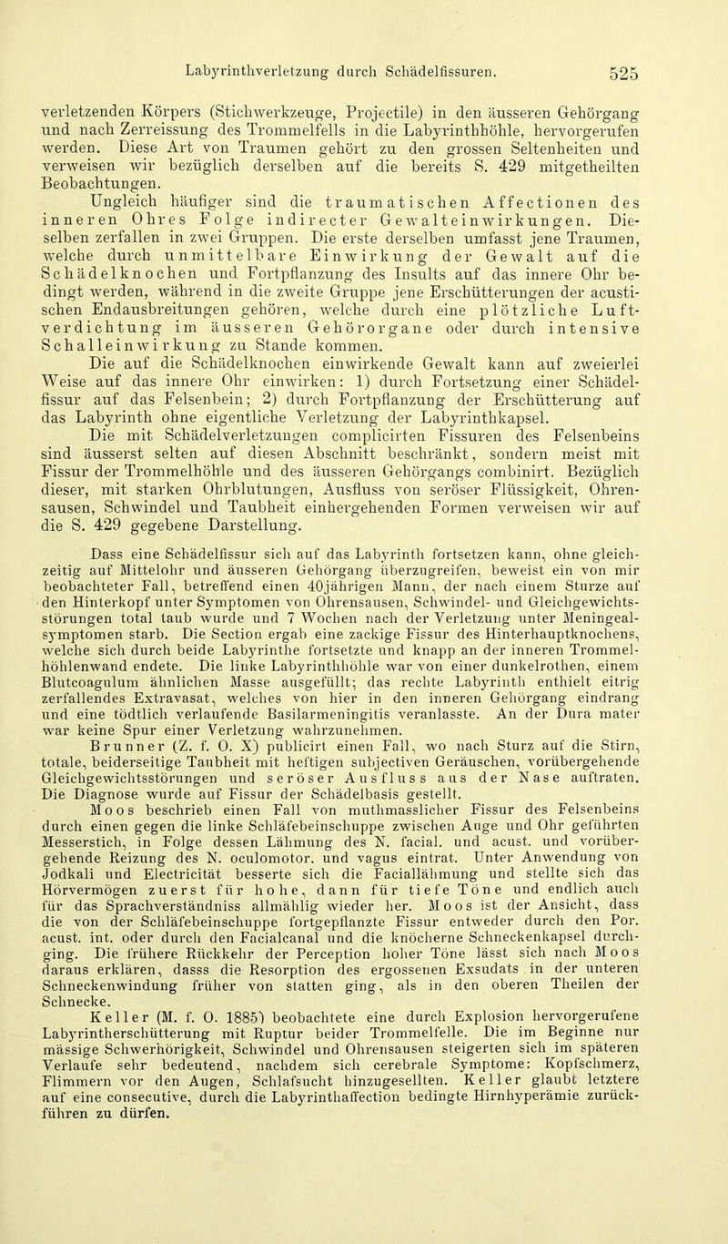 verletzenden Körpers (Stichwerkzeuge, Projectile) in den äusseren Gehörgang und nach Zerreissung des Trommelfells in die Labyrinthhöhle, hervorgerufen werden. Diese Art von Traumen gehört zu den grossen Seltenheiten und verweisen wir bezüglich derselben auf die bereits S. 429 mitgetheilten Beobachtungen. Ungleich häufiger sind die traumatischen Affectionen des inneren Ohres Folge indirecter Gewalteinwirkungen. Die- selben zerfallen in zwei Gruppen. Die erste derselben umfasst jene Traumen, welche durch unmittelbare Einwirkung der Gewalt auf die Schädelknochen und Fortpflanzung des Insults auf das innere Ohr be- dingt werden, während in die zweite Gruppe jene Erschütterungen der acusti- schen Endausbreitungen gehören, welche durch eine plötzliche Luft- verdichtung im äusseren Gehörorgane oder durch intensive Schalleinwirkung zu Stande kommen. Die auf die Schädelknochen einwirkende Gewalt kann auf zweierlei Weise auf das innere Ohr einwirken: 1) durch Fortsetzung einer Schädel- fissur auf das Felsenbein; 2) durch Fortpflanzung der Erschütterung auf das Labyrinth ohne eigentliche Verletzung der Labyrinthkapsel. Die mit SchädelveiTetzungen complicirten Fissuren des Felsenbeins sind äusserst selten auf diesen Abschnitt beschränkt, sondern meist mit Fissur der Trommelhöhle und des äusseren Gehörgangs combinirt. Bezüglich dieser, mit starken Ohrblutungen, Ausfluss von seröser Flüssigkeit, Ohren- sausen, Schwindel und Taubheit einhergehenden Formen verweisen wir auf die S. 429 gegebene Darstellung. Dass eine Schädelfissur sich auf das Labyrinth fortsetzen kann, ohne gleicli- zeitig auf Mittelohr und äusseren Gehörgang überzugreifen, beweist ein von mir beobachteter Fall, betreffend einen 40jährigen Mann, der nach einem Sturze auf den Hinterkopf unter Symptomen von Ohrensausen, Schwindel- und Gleichgewichts- störungen total taub wurde und 7 Wochen nach der Verletzung unter Meningeal- symptomen starb. Die Section ergab eine zackige Fissur des Hinterhauptknochens, welche sich durch beide Labyrinthe fortsetzte und knapp an der inneren Trommel- höhlenwand endete. Die linke Labyrinthhöhle war von einer dunkelrothen, einem Blutcoagulum ähnlichen Masse ausgefüllt; das rechte Labyrinth enthielt eitrig zerfallendes Extravasat, welches von hier in den inneren Gehörgang eindrang und eine tödtlich verlaufende Basilarmeningitis veranlasste. An der Dura mater war keine Spur einer Verletzung wahrzunelimen. Brunner (Z. f. 0. X) publicirt einen Fall, wo nach Sturz auf die Stirn, totale, beiderseitige Taubheit mit heftigen subjectiven Geräuschen, vorübergehende Gleichgewichtsstörungen und seröser Ausfluss aus der Nase auftraten. Die Diagnose wurde auf Fissur der Schädelbasis gestellt. Moos beschrieb einen Fall von muthmasslicher Fissur des Felsenbeins durch einen gegen die linke Schläfebeinschuppe zwischen Auge und Ohr geführten Messerstich, in Folge dessen Lähmung des N. facial. und acust. und vorüber- gehende Reizung des N. oculomotor. und vagus eintrat. Unter Anwendung von Jodkali und Electricität besserte sich die Faciallähmung und stellte sich das Hörvermögen zuerst für hohe, dann für tiefe Töne und endlich auch für das Sprachverständniss allmählig wieder her. Moos ist der Ansicht, dass die von der Schläfebeinschuppe fortgepflanzte Fissur entweder durch den Por. acust. int. oder durch den Facialcanal und die knöcherne Schneckenkapsel durch- ging. Die frühere Rückkehr der Perception hoher Töne lässt sich nach Moos daraus erklären, dasss die Resorption des ergossenen Exsudats in der unteren Schneckenwindung früher von statten ging, als in den oberen Theilen der Schnecke. Keller (M. f. 0. ISSSl beobachtete eine durch Explosion hervorgerufene Labyrintherschütterung mit Ruptur beider Trommelfelle. Die im Beginne nur massige Schwerhörigkeit, Schwindel und Ohrensausen steigerten sich im späteren Verlaufe sehr bedeutend, nachdem sich cerebrale Symptome: Kopfschmerz, Flimmern vor den Augen, Schlafsucht hinzugesellten. Keller glaubt letztere auf eine consecutive, durch die Labyrinthaffection bedingte Hirnhyperämie zurück- führen zu dürfen.