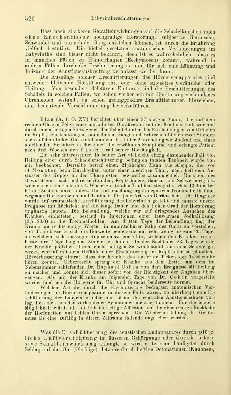 Dass nacli stärkeren Gewalteiiiwirkungen auf die Scliädelknochen auch ohne Knochenfissur hochgradige Hörstörung, subjective Geräusche, Schwindel und taumelnder Gang entstehen können, ist durch die Erfahrung vielfach bestätigt. Die hiebei gesetzten anatomischen Veränderungen im Labyrinthe sind bisher nicht bekannt, doch ist es wahrscheinlich, dass es in manchen Fällen zu Hämorrhagien (Ecchymosen) kommt, während in andern Fällen durch die Erschütterung an und für sich eine Lähmung und Eeizung der Acusticusausbreitung veranlasst werden kann. Die Ausgänge solcher Erschütterungen des Hörnervenapparates sind entweder bleibende Hörstörung mit oder ohne subjective Geräusche oder Heilung. Von besonders deletärem Einflüsse sind die Erschütterungen des Schädels in solchen Fällen, wo schon vorher ein mit Hörstörung verbundenes Ohrenleiden bestand, da schon geringgradige Erschütterungen hinreichen, eine bedeutende Verschlimmerung herbeizuführen. Blau (A. f. 0. XV) berichtet über einen 27jährigen Mann, der auf dem rechten Ohrein Folge einer morbillösen Ohraffection seit der Kindheit taub war und durch einen heftigen Stoss gegen den Scheitel unter den Erscheinungen von Dröhnen im Kopfe, Glockenklingen, taumelndem Gange und Erbrechen binnen zwei Stunden auch auf dem linken Ohre total taub wurde. Unter Anwendung von Jodkali und eines ableitenden Verfahrens schwanden die erwähnten Symptome und erlangte Patient nach drei Wochen den früheren Grad seiner Hörl'ähigkeit. Ein sehr interessanter, in seiner Art vielleicht einzig dastehender Fall von Heilung einer durch Schädelerschütterung bedingten totalen Taubheit wurde von mir beobachtet. Derselbe betraf einen 21jährigen Mann aus Aleppo, der vor 11 Monaten beim Durchgehen unter einer niedrigen Thür, nach heftigem An- stossen des Kopfes an den Thürpfosten bewusstlos zusammenfiel. Rückkehr des Bewusstseins nach mehreren Stunden, Kopfschmerz, Sausen und Schwerhörigkeit, welche sich am Ende der 4. Woche zur totalen Taubheit steigerte. Seit 10 Monaten ist der Zustand unverändert. Die Untersuchung ergab negativen Trommelfellbefund, wegsame Ohrtrompeten und Taubheit für jede Art von Geräuschen. Die Diagnose wurde auf traumatische Erschütterung des Labyrinths gestellt und musste unsere Prognose mit Rücksicht auf die lange Dauer und den hohen Grad der Hörstörung ungünstig lauten. Die Beliandlung, welche wir auf dringendes Ansuchen des Kranken einleiteten, bestand in Injectionen einer lauwarmen Jodkalilösung (0,5:20,0) in die Trommelhöhlen. Am dritten Tage der Behandlung fing der Kranke an rechts einige Wörter in unmittelbhrer Nähe des Ohres zu verstehen; von da ab besserte sich die Hörweite beiderseits nur selir wenig bis zum 20. Tage, an welchem sich mässiger Kopfschmerz einstellte, welcher den Kranken veran- lasste, drei Tage lang das Zimmer zu hüten. In der Nacht des 23. Tages wurde der Kranke plötzlich durch einen heftigen Schwindelanfall aus dem Schlafe ge- weckt, worauf mit dem Gefühle einer Erschütterung im Kopfe eine so plötzliche Hörverbesserung eintrat, dass der Kranke das entfernte Ticken der Taschenuhr hören konnte. Ueberrascht sprang der Kranke aus dem Bette, um dem im Nebenzimmer schlafenden Dr. Raphael Cohen von dem Ereignisse Mittheilung zu machen und konnte sich dieser sofort von der Richtigkeit der Angaben über- zeugen. Als mir der Kranke am folgenden Tage von Dr. Cohen vorgestellt wurde, fand ich die Hörweite für Uhr und Sprache beiderseits normal. Welcher Art die durch die Erschütterung bedingten anatomischen Ver- änderungen im Hörnervenapparate in diesem Falle waren, ob überhaupt eine Er- schütterung der Labyrinthe oder eine Läsion der centralen Acusticusbahnen vor- lag, Hess sich aus den vorhandenen Symptomen nicht bestimmen. Für die letztere Möglichkeit würde die totale beiderseitige AiTection und die gleichzeitige Rückkehr der Hörfunction auf beiden Ohren sprechen. Die Wiederherstellung des Gehörs muss als eine zufällig in diesen Zeitraum fallende angesehen werden. Was die Erschütterung des acustischen Endapparates durch plötz- liche Luftverdichtung im äusseren Gehörgange oder durch inten- sive Schalleinwirkung anlangt, so wird erstere am häufigsten durch Schlag auf das Ohr (Ohrfeige), letztere durch heftige Detonationen (Kanonen-,