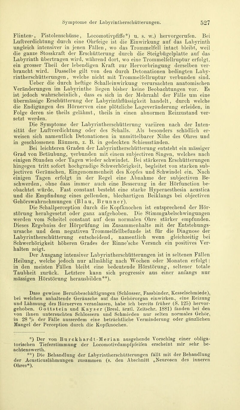 Flinten-, Pistolenschüsse, Locomotivpfiffe*) u. s. w.) hervorgerufen. Bei Luftverdichtung durch eine Ohrfeige ist die Einwirkung auf das Labyrinth ungleich intensiver in jenen Fällen, wo das Trommelfell intact bleibt, w^eil die ganze Stosskraft der Erschütterung durch die Steigbügelplatte auf das Labyrinth übertragen wird, während dort, wo eine Trommelfellruptur erfolgt, ein grosser Theil der lebendigen Kraft zur Hervorbringung derselben ver- braucht wird. Dasselbe gilt von den durch Detonationen bedingten Laby- rintherschütterungen , welche nicht mit Trommelfellruptur verbunden sind. lieber die durch heftige Schalleinwirkung verursachten anatomischen Veränderungen im Labyrinthe liegen bisher keine Beobachtungen vor. Es ist jedoch wahrscheinlich, dass es sich in der Mehrzahl der Fälle um eine übermässige Erschütterung der Labyrinthflüssigkeit handelt, durch welche die Endigungen des Hörnerven eine plötzliche Lageveränderung erleiden, in Folge deren sie theils gelähmt, theils in einen abnormen Reizzustand ver- setzt werden. Die Symptome der Labyrintherschütterung variiren nach der Inten- sität der Luftverdichtung oder des Schalls. Als besonders schädlich er- weisen sich namentlich Detonationen in unmittelbarer Nähe des Ohres und in geschlossenen Räumen, z. B. in gedeckten Schiessständen. Bei leichteren Graden der Labyrintherschütterung entsteht ein mässiger Grad von Betäubung, verbunden mit einem subjectiven Singen, welches nach einigen Stunden oder Tagen wieder schwindet. IBei stärkeren Erschütterungen hingegen tritt sofort hochgradige Schwerhörigkeit, begleitet von starken sub- jectiven Geräuschen, Eingenommenheit des Kopfes und Schwindel ein. Nach einigen Tagen erfolgt in der Regel eine Abnahme der subjectiven Be- schwerden, ohne dass immer auch eine Besserung in der Hörfunction be- obachtet würde. Fast constant besteht eine starke Hyperaesthesia acustica und die Empfindung eines gellenden, blechartigen Beiklangs bei objectiven Gehörswahrnehmungen (Blau, Brunner). Die Schallperception durch die Kopfknochen ist entsprechend der Hör- störung herabgesetzt oder ganz aufgehoben. Die Stimmgabelschwingungeu werden vom Scheitel constant auf dem normalen Ohre stärker empfunden. Dieses Ergebniss der Hörprüfung im Zusammenhalte mit der Entstehungs- ursache und dem negativen Trommelfellbefunde ist für die Diagnose der Labyrintherschütterung entscheidend, namentlich wenn gleichzeitig bei Schwerhörigkeit höheren Grades der Rinne’sche Versuch ein positives Ver- halten zeigt. Der Ausgang intensiver Labyrintherschütterungen ist in seltenen Fällen Heilung, welche jedoch nur allmählig nach Wochen oder Monaten erfolgt: in den meisten Fällen bleibt eine bedeutende Hörstörung, seltener totale Taubheit zurück. Letztere kann sich progressiv aus einer anfangs nur massigen Hörstörung herausbilden**). Dass gewisse Berufsbeschäftignngen (Schlosser, Fassbinder, Kesselschmiede), bei welchen anhaltende Geräusche auf das Gehörorgan einwirken, eine Reizung und Lähmung des Hörnerven veranlassen, habe ich bereits früher (S. 125) hervor- gehoben. Gottstein und Kayser (Bresl. ärztl. Zeitschr. 1881) fanden bei den von ihnen untersuchten Schlossern und Schmieden nur selten normales Gehör, in 28 ®/o der Fälle ausserdem eine beträchtliche Verminderung oder gänzlichen Mangel der Perception durch die Kopfknochen. *) Der von Burckhardt-Merian ausgehende Vorschlag einer obliga- torischen Tieferstimmung der Locomotivdampfpfeifen erscheint mir sehr be- achtenswerth. **) Die Behandlung der Labyrintherschütterungen fällt mit der Behandlung der Acusticuslähmungen zusammen (s. den Abschnitt „Neurosen des inneren Ohres“).