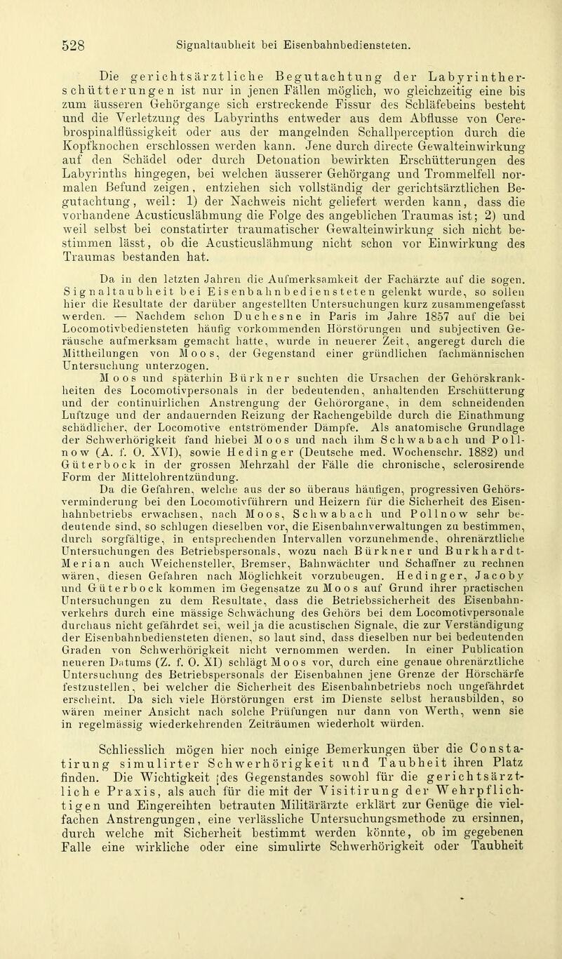 Die gericlitsärztliclie Begutachtung der Labyrinther- schütterungen ist nur in jenen Fällen möglich, wo gleichzeitig eine bis zum äusseren Gehörgange sich erstreckende Fissur des Schläfeheins besteht und die Verletzung des Labyrinths entweder aus dem Abflüsse von Cere- brospinalflüssigkeit oder aus der mangelnden Schallperception durch die Kopfknochen erschlossen werden kann. Jene durch directe Gewalteinwirkung auf den Schädel oder durch Detonation bewirkten Erschütterungen des Labyrinths hingegen, bei welchen äusserer Gehörgang und Trommelfell nor- malen Befund zeigen, entziehen sich vollständig der gerichtsärztlichen Be- gutachtung, weil: 1) der Nachweis nicht geliefert werden kann, dass die vorhandene Acusticuslähmung die Folge des angeblichen Traumas ist; 2) und weil selbst bei constatirter traumatischer Gewalteinwirkung sich nicht be- stimmen lässt, ob die Acusticuslähmung nicht schon vor Einwirkung des Traumas bestanden hat. Da in den letzten Jahren die Aufmerksamkeit der Fachärzte auf die sogen. Signaltaubheit bei Eisenbahnbediensteten gelenkt wurde, so sollen hier die Resultate der darüber angestellten Untersuchungen kurz zusammengefasst werden. — Nachdem schon Duchesne in Paris im Jahre 1857 auf die bei Locomotivbediensteten häufig vorkommenden Hörstörungen und subjectiven Ge- räusche aufmerksam gemacht hatte, wurde in neuerer Zeit, angeregt durch die Mittheilungen von Moos, der Gegenstand einer gründlichen fachmännischen Untersuchung unterzogen. Moos und späterhin Bürkner suchten die Ursachen der Gehörskrank- lieiten des Locomotivpersonals in der bedeutenden, anhaltenden Erschütterung und der continuirlichen Anstrengung der Gehörorgane, in dem schneidenden Luftzuge und der andauernden Reizung der Rachengebilde durch die Einathmung schädlicher, der Locomotive entströmender Dämpfe. Als anatomische Grundlage der Schwerhörigkeit fand hiebei Moos und nach ihm Schwabach und Poll- now (A. f. 0. XVI), sowie Hedinger (Deutsche med. Wochenschr. 1882) und Güterbock in der grossen Mehrzahl der Fälle die chronische, sclerosirende Form der Mittelohrentzündung. Da die Gefahren, welche aus der so überaus häutigen, progressiven Gehörs- verminderung bei den Locomotivführern und Heizern für die Sicherheit des Eisen- hahnbetriebs erwachsen, nach Moos, Schwabach und Pollnow sehr be- deutende sind, so schlugen dieselben vor, die Eisenbahnverwaltungen zu bestimmen, durch sorgfältige, in entsprechenden Intervallen vorzunehmende, ohrenärztliche Untersuchungen des Betriebspersonals, wozu nach Bürkner und Burkhardt- Merian auch Weichensteller, Bremser, Bahnwächter und Schaffner zu rechnen wären, diesen Gefahren nach Möglichkeit vorzubeugen. Hedinger, Jacob3^ und Güter bock kommen im Gegensätze zu Moos auf Grund ihrer practischen Untersuchungen zu dem Resultate, dass die Betriebssicherheit des Eisenbahn- verkehrs durch eine mässige Schwächung des Gehörs bei dem Locomotivpersonale durchaus nicht gefährdet sei, weil ja die acustischen Signale, die zur Verständigung der Eisenbahnbediensteten dienen, so laut sind, dass dieselben nur bei bedeutenden Graden von Schwerhörigkeit nicht vernommen werden. In einer Publication neueren Datums (Z. f. 0. XI) schlägt Moos vor, durch eine genaue ohrenärztliche Untersuchung des Betriebspersonals der Eisenbahnen jene Grenze der Hörschärfe festzustellen, bei welcher die Sicherheit des Eisenbahnbetriebs noch ungefährdet erscheint. Da sich viele Hörstörungen erst im Dienste selbst herausbilden, so wären meiner Ansicht nach solche Prüfungen nur dann von Werth, wenn sie in regelmässig wiederkehrenden Zeiträumen wiederholt würden. Schliesslich mögen hiev noch einige Bemerkungen über die Consta- tirung simulirter Schwerhörigkeit und Taubheit ihren Platz finden. Die Wichtigkeit [des Gegenstandes sowohl für die geri ch tsärzt- lich e Praxis, als auch für die mit der Visitirung der Wehrpflich- tigen und Eingereihten betrauten Militärärzte erklärt zur Genüge die viel- fachen Anstrengungen, eine verlässliche Untersuchungsmethode zu ersinnen, durch welche mit Sicherheit bestimmt werden könnte, ob im gegebenen Falle eine wirkliche oder eine simulirte Schwerhörigkeit oder Taubheit