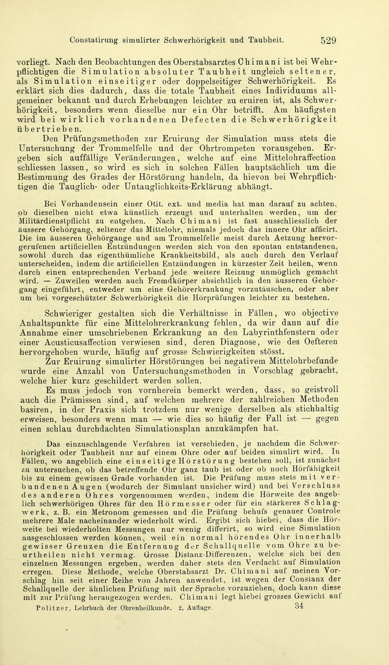 vorliegt. Nach den Beobachtungen des Oberstabsarztes Ghimani ist bei Wehr- pflichtigen die Simulation absoluter Taubheit ungleich seltener, als Simulation einseitiger oder doppelseitiger Schwerhörigkeit. Es erklärt sich dies dadurch, dass die totale Taubheit eines Individuums all- gemeiner bekannt und durch Erhebungen leichter zu eruiren ist, als Schwer- hörigkeit, besonders wenn dieselbe nur ein Ohr betrifft. Am häufigsten wird bei wirklich vorhandenen Defecten die Schwerhörigkeit übertrieben. Den Prüfungsmethoden zur Eruirung der Simulation muss stets die Untersuchung der Trommelfelle und der Ohrtrompeten vorausgehen. Er- geben sich auffällige Veränderungen, welche auf eine Mittelohraffection schliessen lassen, so wird es sich in solchen Fällen hauptsächlich um die Bestimmung des Grades der Hörstörung handeln, da hievon bei Wehrpflich- tigen die Tauglich- oder Untauglichkeits-Erklärung abhängt. o o o o o Bei Vorhandensein einer Otit. ext. und media hat man darauf zu achten, ob dieselben nicht etwa künstlich erzeugt und unterhalten werden, um der Militärdienstpflicht zu entgehen. Nach Ghimani ist fast ausschliesslich der äussere Gehörgang, seltener das Mittelohr, niemals jedoch das innere Ohr afficirt. Die im äusseren Gehörgange und am Trommelfelle meist durch Aetzung hervor- gerufenen artificiellen Entzündungen werden sich von den spontan entstandenen, sowohl durch das eigenthümliche Krankheitsbild, als auch durch den Verlauf unterscheiden, indem die artificiellen Entzündungen in kürzester Zeit heilen, wenn durch einen entsprechenden Verband jede weitere Reizung unmöglich gemacht wird. — Zuweilen werden auch Fremdkörper absichtlich in den äusseren Gehör- gang eingeführt, entweder um eine Gehörerkrankung vorzutäuschen, oder aber um bei vorgeschützter Schwerhörigkeit die Hörprüfungen leichter zu bestehen. Schwieriger gestalten sich die Verhältnisse in Fällen, wo objective Anhaltspunkte für eine Mittelohrerkrankung fehlen, da wir dann auf die Annahme einer umschriebenen Erkrankung an den Labyrinthfenstern oder einer Acusticusaffection verwiesen sind, deren Diagnose, wie des Oefteren hervorgehoben wurde, häufig auf grosse Schwierigkeiten stösst. Zur Eruirung simulirter Hörstörungen bei negativem Mittelohrbefunde wurde eine Anzahl von üntersuchungsmethoden in Vorschlag gebracht, Avelche hier kurz geschildert werden sollen. Es muss jedoch von vornherein bemerkt werden, dass, so geistvoll auch die Prämissen sind, auf welchen mehrere der zahlreichen Methoden basiren, in der Praxis sich trotzdem nur wenige derselben als stichhaltig erweisen, besonders wenn man — wie dies so häufig der Fall ist — gegen einen schlau durchdachten Simulationsplan anzukämpfen hat. Das einzuschlagende Verfahren ist verschieden, je nachdem die Schwer- hörigkeit oder Taubheit nur auf einem Ohre oder auf beiden simulirt wird. In Fällen, wo angeblich eine einseitige Hörstörung bestehen soll, ist zunächst zu untersuchen, ob das betreffende Ohr ganz taub ist oder ob noch Hörfähigkeit bis zu einem gewissen Grade vorhanden ist. Die Prüfung muss stets mit ver- bünd e n e n A u ge n (wodurch der Simulant unsicher wird) und bei Verschluss des anderen Ohres vorgenommen werden, indem die Hörweite des angeb- lich schwerhörigen Ohres für den Hörmesser oder für ein stärkeres Schlag- werk, z. B. ein Metronom gemessen und die Prüfung behufs genauer Controle mehrere Male nacheinander wiederholt wird. Ergibt sich hiebei, dass die Hör- weite bei wiederholten Messungen nur wenig differirt, so wird eine Simulation ausgeschlossen werden können, weil ein normal hörendes Ohr innerhalb gewisser Grenzen die Entfernung der Schallquelle vom Ohre zu be- urtheilen nicht vermag. Grosse Distanz-Differenzen, welche sich bei den einzelnen Messungen ergeben, werden daher stets den Verdacht auf Simulation erregen. Diese Methode, welche Oberstabsarzt Dr. Ghimani auf meinen Vor- schlag hin seit einer Reihe von Jahren an wendet, ist wegen der Gonstanz der Schallquelle der ähnlichen Prüfung mit der Sprache vorzuziehen, doch kann diese mit zur Prüfung heraiigezogen werden. Ghimani legt hiebei grosses Gewicht auf Politzer, Lehrbuch der Ohrenheilkimde. 2. Auflage. 31