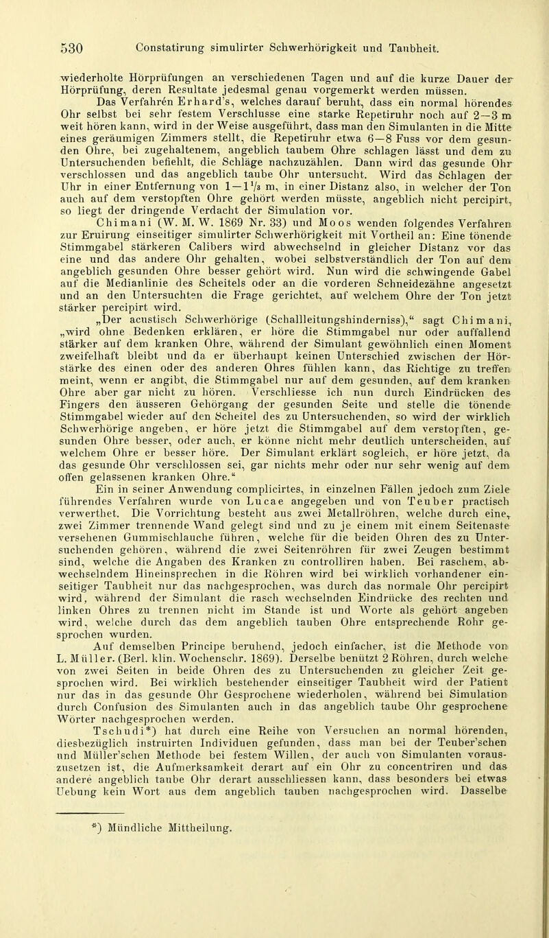 wiederholte Hörprüfungen an verschiedenen Tagen und auf die kurze Dauer der Hörprüfung, deren Resultate jedesmal genau vorgemerkt werden müssen. Das Verfahren Er har d’s, welches darauf beruht, dass ein normal hörendes Ohr selbst bei sehr festem Verschlüsse eine starke Repetiruhr noch auf 2 —3 m weit hören kann, wird in der Weise ausgeführt, dass man den Simulanten in die Mitte eines geräumigen Zimmers stellt, die Repetiruhr etwa 6—8 Fuss vor dem gesun- den Ohre, bei zugehaltenem, angeblich taubem Ohre schlagen lässt und dem zu Untersuchenden befiehlt, die Schläge nachzuzählen. Dann wird das gesunde Ohr verschlossen und das angeblich taube Ohr untersucht. Wird das Schlagen der Uhr in einer Entfernung von 1 — 1'/a m, in einer Distanz also, in welcher der Ton auch auf dem verstopften Ohre gehört werden müsste, angeblich nicht percipirt, so liegt der dringende Verdacht der Simulation vor. Chimani (W. M. W. 1869 Nr. 33) und Moos wenden folgendes Verfahren zur Eruirung einseitiger simulirter Schwerhörigkeit mit Vortheil an: Eine tönende Stimmgabel stärkeren Calibers wird abwechselnd in gleicher Distanz vor das eine und das andere Ohr gehalten, wobei selbstverständlich der Ton auf dem angeblich gesunden Ohre besser gehört wird. Nun wird die schwingende Gabel auf die Medianlinie des Scheitels oder an die vorderen Schneidezähne angesetzt und an den Untersuchten die Frage gerichtet, auf welchem Ohre der Ton jetzt stärker percipirt wird. „Der acustisch Schwerhörige (Schallleitungshinderniss),“ sagt Chimani, „wird ohne Bedenken erklären, er höre die Stimmgabel nur oder auffallend stärker auf dem kranken Ohre, während der Simulant gewöhnlich einen Moment zweifelhaft bleibt und da er überhaupt keinen Unterschied zwischen der Hör- stärke des einen oder des anderen Ohres fühlen kann, das Richtige zu treffen meint, wenn er angibt, die Stimmgabel nur auf dem gesunden, auf dem kranken Ohre aber gar nicht zu hören. Verschliesse ich nun durch Eindrücken des Fingers den äusseren Gehörgang der gesunden Seite und stelle die tönende Stimmgabel wieder auf den Scheitel des zu Untersuchenden, so wird der wirklich Schwerhörige angeben, er höre jetzt die Stimmgabel auf dem verstopften, ge- sunden Ohre besser, oder auch, er könne nicht mehr deutlich unterscheiden, auf welchem Ohre er besser höre. Der Simulant erklärt sogleich, er höre jetzt, da das gesunde Ohr versclilossen sei, gar nichts mehr oder nur sehr wenig auf dem offen gelassenen kranken Ohre.“ Ein in seiner Anwendung complicirtes, in einzelnen Fällen jedoch zum Ziele führendes Verfahren wurde von Lucae angegeben und von Teuber practisch verwerthet. Die Vorrichtung besteht aus zwei Metallröhren, welche durch eine, zwei Zimmer trennende Wand gelegt sind und zu je einem mit einem Seitenasfe versehenen Gummischlauche führen, welche für die beiden Ohren des zu Unter- suchenden gehören, während die zwei Seitenröhren für zwei Zeugen bestimmt sind, welche die Angaben des Kranken zu controlliren haben. Bei raschem, ab- wechselndem Hineinsprechen in die Röhren wird bei wirklich vorhandener ein- seitiger Taubheit nur das nachgesprochen, was durch das normale Ohr percipirt wird, während der Simulant die rasch wechselnden Eindrücke des rechten und linken Ohres zu trennen nicht im Stande ist und Worte als gehört angeben wird, welche durch das dem angeblich tauben Obre entsprechende Rohr ge- sprochen wurden. Auf demselben Principe beruhend, jedoch einfacher, ist die Methode von L. Müller. (Berl. klin. Wochenschr. 1869). Derselbe benützt 2 Röhren, durch welche von zwei Seiten in beide Ohren des zu Untersuchenden zu gleicher Zeit ge- sprochen wird. Bei wirklich bestehender einseitiger Taubheit wird der Patient nur das in das gesunde Ohr Gesprochene wiederholen, während bei Simulation durch Confusion des Simulanten auch in das angeblich taube Ohr gesprochene Wörter nachgesprochen werden. Tschudi*) hat durch eine Reihe von Versuchen an normal hörenden, diesbezüglich instruirten Individuen gefunden, dass man bei der Teuber’schen und Müller’schen Methode bei festem Willen, der auch von Simulanten voraus- zusetzen ist, die Aufmerksamkeit derart auf ein Ohr zu concentriren und das andere angeblich taube Ohr derart ausschliessen kann, dass besonders bei etwas Uebung kein Wort aus dem angeblich tauben nachgesprochen wird. Dasselbe ■) Mündliche Mittheilung.