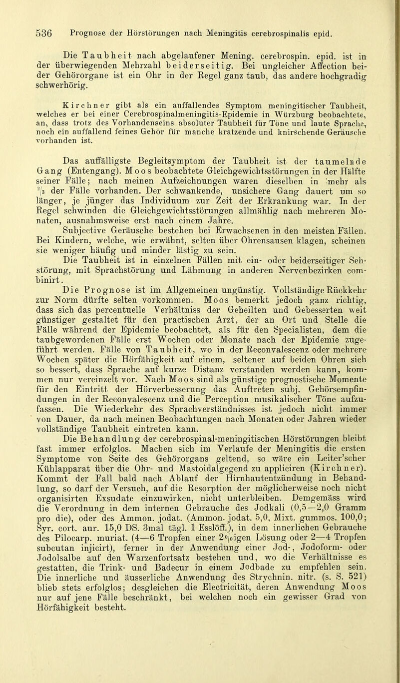 Die Taubheit nach abgelaufener Mening. cerebrospin. epid. ist in der überwiegenden Mehrzahl beiderseitig. Bei ungleicher Atfection bei- der Gehörorgane ist ein Ohr in der Kegel ganz taub, das andere hochgradig schwerhörig. Kirchner gibt als ein auffallendes Symptom meningitischer Taubheit, welches er bei einer Cerebrospinalmeningitis-Epidemie in Würzburg beobachtete, an, dass trotz des Vorhandenseins absoluter Taubheit für Töne und laute Spraclie, noch ein auffallend feines Gehör für manche kratzende und knirschende Geräusche vorhanden ist. Das auffälligste Begleitsymptom der Taubheit ist der taumelnde Gang (Entengang). Moos beobachtete Gleichgewichtsstörungen in der Hälfte seiner Fälle; nach meinen Aufzeichnungen waren dieselben in mehr als -;3 der Fälle vorhanden. Der schwankende, unsichere Gang dauert um so länger, je jünger das Individuum zur Zeit der Erkrankung war. In der Regel schwinden die Gleichgewichtsstörungen allmählig nach mehreren Mo- naten, ausnahmsweise erst nach einem Jahre. Subjective Geräusche bestehen bei Erwachsenen in den meisten Fällen. Bei Kindern, welche, wie erwähnt, selten über Ohrensausen klagen, scheinen sie weniger häufig und minder lästig zu sein. Die Taubheit ist in einzelnen Fällen mit ein- oder beiderseitiger Seh- störung, mit Sprachstörung und Lähmung in anderen Nervenbezirken com- binirt. Die Prognose ist im Allgemeinen ungünstig. Vollständige Rückkehr zur Norm dürfte selten Vorkommen. Moos bemerkt jedoch ganz richtig, dass sich das percentuelle Verhältniss der Geheilten und Gebesserten weit günstiger gestaltet für den practischen Arzt, der an Ort und Stelle die Fälle während der Epidemie beobachtet, als für den Specialisten, dem die taubgewordenen Fälle erst Wochen oder Monate nach der Epidemie zuge- führt werden. Fälle von Taubheit, wo in der Reconvalescenz oder mehrere Wochen später die Hörfähigkeit auf einem, seltener auf beiden Ohren sich so bessert, dass Sprache auf kurze Distanz verstanden werden kann, kom- men nur vereinzelt vor. Nach Moos sind als günstige prognostische Momente für den Eintritt der Hörverbesserung das Auftreten subj. Gehörsempfin- dungen in der Reconvalescenz und die Perception musikalischer Töne aufzu- fassen. Die Wiederkehr des Sprachverständnisses ist jedoch nicht immer von Dauer, da nach meinen Beobachtungen nach Monaten oder Jahren wieder vollständige Taubheit eintreten kann. Die Behandlung der cerebrospinal-meningitischen Höi'störungen bleibt fast immer erfolglos. Machen sich im Verlaufe der Meningitis die ersten Symptome von Seite des Gehörorgans geltend, so wäre ein Leiter’scher Kühlapparat über die Ohr- und Mastoidalgegend zu appliciren (Kirchner). Kommt der Fall bald nach Ablauf der Hirnhautentzündung in Behand- lung, so darf der Versuch, auf die Resorption der möglicherweise noch nicht organisirten Exsudate einzuwirken, nicht unterbleiben. Demgemäss wird die Verordnung in dem internen Gebrauche des Jodkali (0,5—2,0 Gramm pro die), oder des Ammon, jodat. (Ammon, jodat. 5,0, Mixt, gummös. 100,0; Syr. cort. aur. 15,0 DS. 3mal tägl. 1 Esslöff.), in dem innerlichen Gebrauche des Pilocarp. muriat. (4—6 Tropfen einer 2o/oigen Lösung oder 2—4 Tropfen subcutan injicirt), ferner in der Anwendung einer Jod-, Jodoform- oder Jodolsalbe auf den Warzenfortsatz bestehen und, wo die Verhältnisse e.s gestatten, die Trink- und Badecur in einem Jodbade zu empfehlen sein. Die innerliche und äusserliche Anwendung des Strychnin, nitr. (s. S. 521) blieb stets erfolglos; desgleichen die Electricität, deren Anwendung Moos nur auf jene Fälle beschränkt, bei welchen noch ein gewisser Grad von Hörfähigkeit besteht.