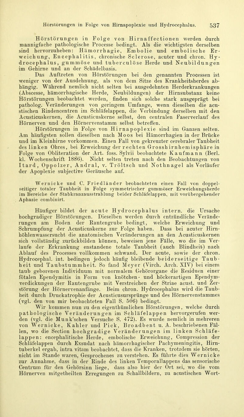 Hörstörungen in Folge von Hirnaffectionen vv'erden durch noannigfache pathologische Processe bedingt. Als die wichtigsten derselben sind hervorzuheben: Hämorrhagie, Embolie und embolische Er- weichung, Encephalitis, chronische Sclerose, acuter und chron. Hy- drocephalus, gummöse und tuberculöse Herde und Neubildungen im Gehirne und an der Schädelbasis. Das Auftreten von Hörstörungen bei den genannten Processen ist weniger von der Ausdehnung, als von dem Sitze des Krankheitsherdes ab- hängig. Während nemlich nicht selten bei ausgedehnten Herderkrankungen (Abscesse, hämorrhagische Herde, Neubildungen) der Hirnsubstanz keine Hörstörungen beobachtet werden, finden sich solche stark ausgeprägt bei patholog. Veränderungen von geringem Umfange, wenn dieselben die acu- stischen Eindencentren im Schläfelappen, die Verbindung derselben mit den Acusticuskernen, die Acusticuskerne selbst, den centralen Faserverlauf des Hörnerven und den Hörnervenstamm selbst betreffen. Hörstörungen in Folge von Hirnapoplexie sind im Ganzen selten. Am häufigsten sollen dieselben nach Moos bei Hämorrhagien in der Brücke und im Kleinhirne verkommen. Einen Fall von gekreuzter cerebraler Taubheit des linken Ohres, bei Erweichung der rechten Grosshirnhemisphäre in Folge von Obliteration der Art. foss. Sylvii beobachtete Kaufmann (Berl. kl. Wochenschrift 1886). Nicht selten treten nach den Beobachtungen von Itard, Oppolzer, Andral, v. Tröltsch und Nothnagel als Vorläufer der Apoplexie subjective Geräusche auf. Wernicke und C. Friedländer beobachteten einen Fall von doppel- seitiger totaler Taubheit in Folge symmetrischer gummöser Erweichungsherde im Bereiche der Stabkranzausstrahlung beider Schläfelappen, mit vorübergehender Aphasie combinirt. Häufiger bildet der acute Hydrocephalus intern, die Ursache hochgradiger Hörstörungen. Dieselben werden durch entzündliche Verände- rungen am Boden der Eautengrube bedingt, welche Erweichung und Schrumpfung der Acusticuskerne zur Folge haben. Dass bei acuter Hirn- höhlenwassersucht die anatomischen Veränderungen an den Acusticuskernen sich vollständig zurückbilden können, beweisen jene Fälle, wo die im Ver- laufe der Erkrankung enstandene totale Taubheit (auch Blindheit) nach Ablauf des Processes vollkommen schwand. Der acute, sowie der chron. Hydrocephal. int. bedingen jedoch häufig bleibende beiderseitige Taub- heit und Taubstummheit. So fand Meyer (Virch. Arch. XIV) bei einem taub geborenen Individuum mit normalem Gehörorgane die Residuen einer fötalen Ependymitis in Form von knötchen- und höckerartigen Ependym- verdickungen der Eautengrube mit Verstreichen der Striae acust. und Zer- störung der Hörnervenanfänge. Beim chron. Hydrocephalus wird die Taub- heit durch Druckatrophie der Acusticusursprünge und des Hörnervenstammes (vgl. den von mir beobachteten Fall S. 506) bedingt. Wir kommen nun zu den eigenthümlichen Hörstörungen, welche durch pathologische Veränderungen im Schläfelappen hervorgerufen wer- den (vgl. die Munk’schen Versuche S. 472). Es wurde nemlich in mehreren von Wernicke, Kahler und Pick, Broadbent u. A. beschriebenen Fäl- len, wo die Section hochgradige Veränderungen im linken Schläfe- lappen: encephalitische Herde, embolische Erweichung, Compression der Schläfelappen durch Exsudat nach hämorrhagischer Pachymeningitis, Hirn- tuberkel ergab, intra vitam beobachtet, dass die Kranken, trotzdem sie hörten, nicht im Stande waren, Gesprochenes zu verstehen. Es führte dies Wernicke zur Annahme, dass in der Rinde des linken Temporallappens das sensorische Centrum für den Gehörsinn liege, dass also hier der Ort sei, wo die vom Hörnerven mitgetheilten Erregungen zu Schallbildern, zu acustischen Wort-