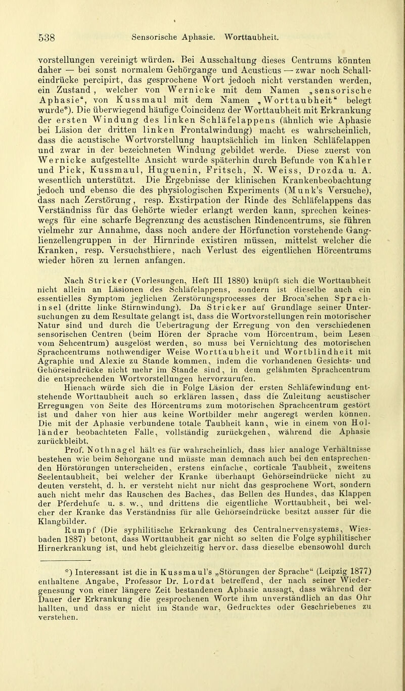 Vorstellungen vereinigt würden. Bei Ausschaltung dieses Centrums könnten daher — bei sonst normalem Gehörgange und Acusticus — zwar noch Schall- eindrücke percipirt, das gesprochene Wort jedoch nicht verstanden werden, ein Zustand, welcher von Wernicke mit dem Namen „sensorische Aphasie“, von Kussmaul mit dem Namen „Worttaubheit“ belegt wurde*). Die überwiegend häufige Coincidenz der Worttaubheit mit Erkrankung der ersten Windung des linken Schläfelappens (ähnlich wie Aphasie bei Läsion der dritten linken Frontal Windung) macht es wahrscheinlich, dass die acustische Wortvorstellung hauptsächlich im linken Schläfelappen und zwar in der bezeichneten Windung gebildet werde. Diese zuerst von Wernicke aufgestellte Ansicht wurde späterhin durch Befunde von Kahler und Pick, Kussmaul, Huguenin, Pritsch, N. Weiss, Drozda u. A. wesentlich unterstützt. Die Ergebnisse der klinischen Krankenbeobachtung jedoch und ebenso die des physiologischen Experiments (Munk’s Versuche), dass nach Zerstörung, resp. Exstirpation der Binde des Schläfelappens das Verständniss für das Gehörte wieder erlangt werden kann, sprechen keines- wegs für eine scharfe Begrenzung des acustischen Rindencentrums, sie führen vielmehr zur Annahme, dass noch andere der Hörfunction vorstehende Gang- lienzellengruppen in der Hirnrinde existiren müssen, mittelst welcher die Kranken, resp. Versuchsthiere, nach Verlust des eigentlichen Hörcentrums wieder hören zu lernen anfangen. Nach Stricker (Vorlesungen, Heft III 1880) knüpft sich die Worttaubheit nicht allein an Läsionen des Schläfelappens, sondern ist dieselbe auch ein essentielles Symptom jeglichen Zerstöruiigsprocesses der Broca’schen Sprach- insel (dritte linke Stirnwindung). Da Stricker auf Grundlage seiner Unter- suchungen zu dem Resultate gelangt ist, dass die Wortvorstellungen rein motorischer Natur sind und durch die Uebertragung der Erregung von den verschiedenen sensorischen Centren (beim Hören der Sprache vom Hörcentrum, beim Lesen vom Sehcentrum) ausgelöst werden, so muss bei Vernichtung des motorischen Sprachcentrums nothwendiger Weise Wortt'aubheit und Wortblindheit mit Agraphie und Alexie zu Stande kommen, indem die vorhandenen Gesichts- und Gehörseindrücke nicht mehr im Stande sind, in dem gelähmten Sprachcentrum die entsprechenden Wortvorstellungen hervorzurufen. Hienach würde sich die in Folge Läsion der ersten Schläfewindung ent- stehende Worttaubheit auch so erklären lassen, dass die Zuleitung acustischer Erregungen von Seite des Hörcentrums zum motorischen Sprachcentrum gestört ist und daher von hier aus keine Wortbilder mehr angeregt werden können. Die mit der Aphasie verbundene totale Taubheit kann, wie in einem von Hol- länder beobachteten Falle, vollständig zurückgehen, während die Aphasie zurückbleibt. Prof. Nothnagel hält es für wahrscheinlich, dass hier analoge Verhältnisse bestehen wie beim Sehorgane und müsste man demnach auch bei den entsprechen- den Hörstörungen unterscheiden, erstens einfache, corticale Taubheit, zweitens Seelentaubheit, bei welcher der Kranke überhaupt Gehörseindrücke nicht zu deuten versteht, d. h. er versteht nicht nur nicht das gesprochene Wort, sondern auch nicht mehr das Rauschen des Baches, das Bellen des Hundes, das Klappen der Pferdehufe u. s. w., und drittens die eigentliche Worttaubheit, bei wel- cher der Kranke das Verständniss für alle Gehörseindrücke besitzt ausser für die Klangbilder. Rumpf (Die syphilitische Erkrankung des Centralnervensystems, Wies- baden 1887) betont, dass Worttaubheit gar nicht so selten die Folge syphilitischer Hirnerkrankung ist, und hebt gleichzeitig hervor, dass dieselbe ebensowohl durch *) Interessant ist die in Kussmaul’s „Störungen der Sprache“ (Leipzig 1877) enthaltene Angabe, Professor Dr. Lordat betreffend, der nach seiner Wieder- genesung von einer längere Zeit bestandenen Aphasie aussagt, dass während der Dauer der Erkrankung die gesprochenen Worte ihm unverständlich an das Ohr hallten, und dass er nicht im Stande war. Gedrucktes oder Geschriebenes zu verstehen.