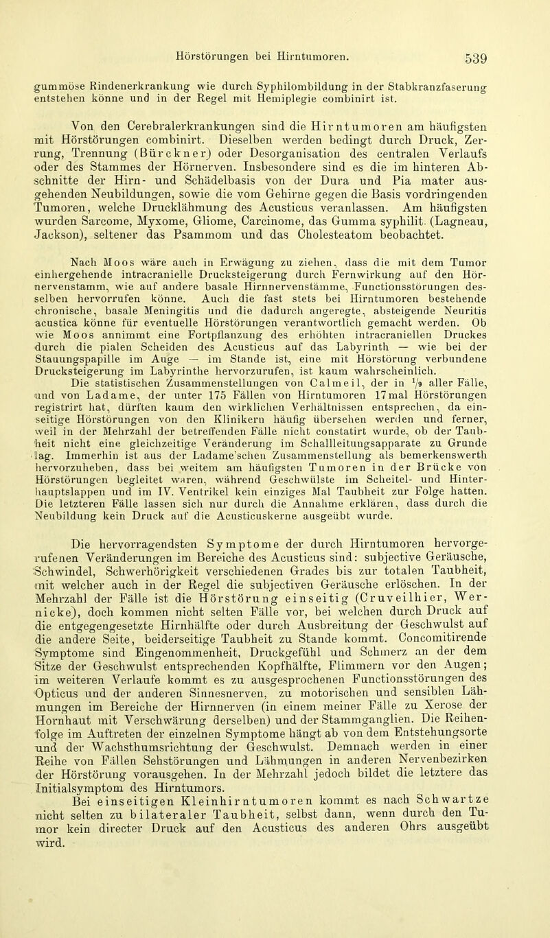 gummöse Rindenerkrankung wie durch Syphilombildung in der Stabkranzfaserung entstehen könne und in der Regel mit Hemiplegie combinirt ist. Von den Cerebralerkrankungen sind die Hirntumoren am häufigsten mit Hörstörungen combinirt. Dieselben werden bedingt durch Druck, Zer- rung, Trennung (BürcknerJ oder Desorganisation des centralen Verlaufs oder des Stammes der Hörnerven. Insbesondere sind es die im hinteren Ab- schnitte der Hirn- und Schädelbasis von der Dura und Pia mater aus- gehenden Neubildungen, sowie die vom Gehirne gegen die Basis vordringenden Tumoren, welche Drucklähmung des Acusticus veranlassen. Am häufigsten wurden Sarcome, Myxome, Gliome, Carcinome, das Gumma syphilit. (Lagneau, Jackson), seltener das Psammom und das Cholesteatom beobachtet. Nach Moos wäre auch in Erwägung zu ziehen, dass die mit dem Tumor einhergehende intracranielle Drucksteigerung durch Fernwirkung auf den Hör- nervenstamm, wie auf andere basale Hirnnervenstämme, Functionsstörungen des- selben hervorrufen könne. Auch die fast stets bei Hirntumoren bestehende chronische, basale Meningitis und die dadurch angeregte, absteigende Neuritis acustica könne für eventuelle Hörstörungen verantwortlich gemacht werden. Ob wie Moos annimmt eine Fortpflanzung des erhöhten intracraniellen Druckes durcli die pialen Scheiden des Acusticus auf das Labyrinth — wie bei der Stauungspapille im Auge — im Stande ist, eine mit Hörstörung verbundene Drucksteigerung im Labyrinthe hervorzurufen, ist kaum wahrscheinlich. Die statistischen Zusammenstellungen von Calmeil, der in V* aller Fälle, und von Ladame, der unter 175 Fällen von Hirntumoren 17mal Hörstörungen registrirt hat, dürften kaum den wirklichen Verhältnissen entsprechen, da ein- seitige Hörstörungen von den Klinikern häufig übersehen werden und ferner, weil in der Mehrzahl der betreffenden Fälle nicht constatirt wurde, ob der Taub- heit nicht eine gleichzeitige Veränderung im Schallleitungsapparate zu Grunde ■lag. Immerhin ist aus der Ladame’scheu Zusammenstellung als bemerkenswert!! hervorzuheben, dass bei weitem am häufigsten Tumoren in der Brücke von Hörstörungen begleitet w^ren, während Geschwülste im Scheitel- und Hinter- liauptslappen und im IV. Ventrikel kein einziges Mal Taubheit zur Folge hatten. Die letzteren Fälle lassen sich nur durch die Annahme erklären, dass durch die Neubildung kein Druck auf die Acusticuskerne ausgeübt wurde. Die hervorragendsten Symptome der dui'ch Hirntumoren hervorge- rufenen Veränderungen im Bereiche des Acusticus sind: subjective Geräusche, Schwindel, Schwerhörigkeit verschiedenen Grades bis zur totalen Taubheit, mit welcher auch in der Regel die subjectiven Geräusche erlöschen. In der Mehrzahl der Fälle ist die Hörstörung einseitig (Oruveilhier, Wer- nicke), doch kommen nicht selten Fälle vor, bei welchen durch Druck auf die entgegengesetzte Hirnhälfte oder durch Ausbreitung der Geschwulst auf die andere Seite, beiderseitige Taubheit zu Stande kommt. Ooncomitirende Symptome sind Eingenommenheit, Druckgefühl und Schinei'z an der dem Sitze der Geschwulst entsprechenden Kopfhälfte, Flimmern vor den Augen; im weiteren Verlaufe kommt es zu ausgesprochenen Functionsstörungen des Opticus und der anderen Sinnesnerven, zu motorischen und sensiblen Läh- mungen im Bereiche der Hirnnerven (in einem meiner Fälle zu Xerose der Hornhaut mit Verschwärung derselben) und der Stammganglien. Die Reihen- folge im Auftreten der einzelnen Symptome hängt ab von dem Entstehungsorte und der Wachsthumsrichtung der Geschwulst. Demnach werden in einer Reihe von Fällen Sehstörungen und Lähmungen in anderen Nervenbezirken der Hörstörung vorausgehen. In der Mehrzahl jedoch bildet die letztere das Initialsymptom des Hirntumors. Bei einseitigen Kleinhirntumoren kommt es nach Schwartze nicht selten zu bilateraler Taubheit, selbst dann, wenn durch den Tu- mor kein directer Druck auf den Acusticus des anderen Ohrs ausgeübt wird.