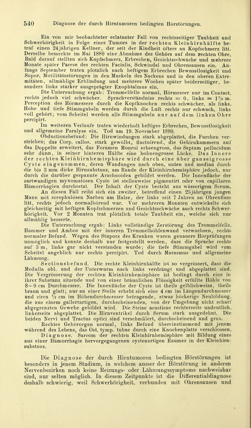 Ein von mir beobachteter eclatanter Fall von rechtsseitiger Taubheit und Schwerhörigkeit in Folge eines Tumors in der rechten Kleinhirnhälfte be- traf einen 24jährigen Kellner, der seit der Kindheit öfters an Kopfschmerz litt. Derselbe bemerkte im Mai 1880 eine Abnahme des Gehörs auf dem rechten Ohre. Bald darauf stellten sich Kopfschmerz, Erbrechen, Gesichtsschwäche und mehrere Monate später Parese des rechten Facialis, Schwindel und Ohrensausen ein. An- fangs September traten plötzlich nach heftigem Erbrechen Bewusstlosigkeit und Sopor, Motilitätsstörungen in den Muskeln des Nackens und in den oberen Extre- mitäten, allmählige Erblindung und mehrere Wochen später beiderseitiger, be- sonders links stärker ausgeprägter Exophtalmus ein. Die Untersuchung ergab: Trommelfelle normal, Hörmesser nur im Contact, rechts jedoch viel schwächer. Sprachverständniss rechts = 0, links = ui. Perception des Hörmessers durch die Koplknochen rechts schwächer, als links. Hohe und tiefe Stimmgabeln werden durch die Luft rechts nur schwach, links voll gehört; vom Scheitel werden alle Stimmgabeln nur auf dem linken Ohre percipirt. Im weiteren Verlaufe traten wiederholt heftiges Erbrechen, Bewusstlosigkeit und allgemeine Paralyse ein. Tod am 19. November 1880. Obdnctionsbefund: Die Hirnwindungen stark abgeplattet, die Furchen ver- strichen; das Corp. callos. stark gewölbt, fluctuirend, die Gehirnkammern auf das Doppelte erweitert, das Foramen Monroi erbsengross, das Septum pellucidum sehr dünn, in seiner hinteren Hälfte eine bohnengrosse Lücke. Das Innere der rechten Kleihhirnhemispliäre wird durch eine über ganseigrosse C3^ste eingenommen, deren Wandungen nach oben, unten und median durch die bis 3 mm dicke Hirnsubstanz, am Rande der Kleinhirnhemisphäre jedoch, nur durch die darüber gespannte Arachnoidea gebildet werden. Die Innenfläche der zartwandigen myxomatösen Cyste ist stellenweise pigmentirt oder von capillaren Hämorrhagien durchsetzt. Der Inhalt der Cyste besteht aus wässerigem Serum. An diesen Fall reiht sich ein zweiter, betreffend einen 25jährigen jungen Mann mit scrophulösen Narben am Halse, der links seit 7 Jahren an Ohrenfluss litt, rechts jedoch normalhörend war. Vor mehreren Monaten entwickelte sich gleichzeitig mit heftigen Kopfschmerzen und Gesichtsschwäche auch rechts Schwer- hörigkeit. Vor 2 Monaten trat plötzlich totale Taubheit ein, welche sich nur allmählig besserte. Die Untersuchung ergab: Links vollständige Zerstörung des Trommelfells. Hammer und Ambos mit der inneren Trommelhöhlenwand verwachsen, rechts normaler Befund. Wegen des Stupors des Kranken waren genauere Hörprüfungen unmöglich und konnte deshalb nur festgestellt werden, dass die Sprache rechts auf 3 m, links gar nicht verstanden wurde; die tiefe Stimmgabel wird vom Scheitel angeblich nur rechts percipirt. Tod durch Marasmus und allgemeine Lähmung. Sectiousbefun d. Die rechte Kleinhirnhälfte ist so vergrössert, dass die Medulla obl. und der Unterwurm nach links verdrängt und abgeplattet sind. Die Vergrösserung der rechten Kleinhirnhemisphäre ist bedingt durch eine in ihrer Substanz sitzende und von einer bräunlichen Flüssigkeit erfüllte Höhle von 8 — 9 cm Durchmesser. Die Innenfläche der Cyste ist theils gelblichweiss, theils brann und glatt; nur an einer Stelle erhebt sich eine 4 cm im Längendurchmesser und circa cm im Höhendurchmesser betragende, etwas höckerige Neubildung, die aus einem gallertartigen, durchscheinenden, von der Umgebung nicht scharf abgegrenzteii Gewebe gebildet wird. Die Striae acusticae rechterseits undeutlich, linkerseits abgeplattet. Die Hirnventrikel durch Serum stark ausgedehnt. Die beiden Nervi und Tractus optici sind verschmälert, durchscheinend und grau. Rechtes Gehörorgan normal, links Befund übereinstimmend mit jenem während des Lebens, das Ost. tymp. tubae durch eine Knochenplatte verschlossen. Diagnose. Sarcom der rechten Kleinhirnhemisphäre mit Bildung eines aus einer Hämorrhagie hervorgegangenen cystenartigen Raumes in der Kleinhirn- substanz. Die Diagnose der durch Hirntumoren bedingten Hörstörungen ist besonders in jenem Stadium, in welchem ausser der Höi’störung in anderen Nervenbezirken noch keine Reizungs- oder Lähmungssymptome nachweisbar sind, nur selten möglich. In diesem Zeitpunkte ist die Ditferentialdiagnose deshalb schwierig, weil Schwerhörigheit, verbunden mit Ohrensausen und