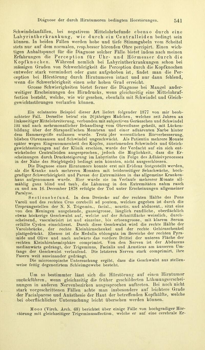 Schwindelanfällen, bei negativem Mittelohrbefunde ebenso durch eine Labyrintherkrankung, wie durch ein Centralleiden bedingt sein können. In beiden Fällen werden hohe und tiefe Stimmgabeln vom Scheitel stets nur auf dem normalen, resp.besser hörenden Ohre percipirt. Einen wich- tigen Anhaltspunct für die Diagnose solcher Fälle- bietet indess nach meinen Erfahrungen die Perception für Uhr- und Hörmesser durch die Kopfknochen. Während nemlich bei Labyrintherkrankungen schon bei massigen Oraden von Schwerhörigkeit die Perception durch die Kopfknochen entweder stai’k vermindert oder ganz aufgehoben ist, findet man die Per- ception bei Hörstörung durch Hirntumoren iutact und nur dann fehlend, wenn die Schwerhörigkeit einen sehr hohen Grad erreicht. Grosse Schwierigkeiten bietet ferner die Diagnose bei Mangel ander- weitiger Erscheinungen des Hirndrucks, wenn gleichzeitig eine Mittelohraf- fection besteht, welche, wie wir gesehen, ebenfalls mit Schwindel und Gleich- gewichtsstörungen verlaufen können. Ein eclatantes Beispiel dieser Art liefert folgender 1877 von mir beob- achteter Fall. Derselbe betraf ein 26jäliriges Mädchen, welches seit Jahren an linksseitiger Mittelohreiterung, verbunden mit subjectiven Geräuschen und Schwindel litt und nach mehrmonatlicher Behandlung vom Ohrenflusse geheilt, mit Lücken- bildung über der Shrapnell’schen Membran und einer adhärenten Narbe hinter dem Hammergriffe entlassen wurde. Trotz jder wesentlichen Hörverbesserung, blieben Ohrensausen und Schwindel ungeschwächt. Als Patientin mehrere Monate später wegen Eingenommenheit des Kopfes, zunehmenden Schwindels und Gleich- gewichtsstörungen auf der Klinik erschien, wurde der Verdacht auf ein sich ent- wickelndes Centralleiden ausgesprochen, jedoch die Möglichkeit, dass die Er- scheinungen durch Drucksteigerung im Labyrinthe (in Folge des Adhäsivprocesses in der Nähe des Steigbügels) bedingt sein könnten, nicht ausgeschlossen. Die Diagnose eines Hirntumors konnte erst mit Evidenz festgestellt werden, als die Kranke nach mehreren Monaten mit beiderseitiger Sehschwäche, hoch- gradiger Schwerhörigkeit und Parese der Extremitäten in das allgemeine Kranken- haus aufgenommen wurde. Hier wurde sie im Verlaufe mehrerer Monate all- mählig ganz blind und taub, die Lähmung in den Extremitäten nahm rasch zu und am 16. December 1878 erfolgte der Tod unter Erscheinungen allgemeiner Paralyse. S ecti onsb e fun d. In dem Dreiecke auf der rechten Hälfte des Pons Varoli und des rechten Grus cerebelli ad pontem, welches gegeben ist durch die Ursprungsstellen der N. N. Trigemin., facial., acustic. und abducent., sitzt eine von den Meningen ausgehende, ganseigrosse, länglich rundliche, oberflächlich etwas höckerige Geschwulst auf, welche auf der Schnittfläche weisslich, durch- scheinend, vascularisirt ist und einzelne, bis erbsengrosse, mit klarem Serum erfüllte Cysten einschliesst. Durch diese Geschwulst wird die rechte Hälfte der Varolsbrücke, der rechte Kleinhirnschenkel und der rechte Gehirnschenkel plattgedrückt. Ebenso ist die Medulla oblongata im Bereiche der rechten Pyra- mide und Olive und nach aufwärts das vordere Drittel der unteren Fläche der rechten Kleinhirnhemisphäre comprimirt. Von den Nerven ist der Abducens medianwärts gedrängt, der Trigeminus, Facialis und Acusticus am äusseren Um- fange der Geschwulst verlaufend. Die letzteren Nerven stark comprimirt, ihre Fasern weit auseinander gedrängt. Die microscopische Untersuchung ergibt, dass die Geschwulst aus stellen- weise fettig degenerirtem Schleimgewebe besteht. Um so bestimmter lässt sich die Hörstörung auf einen Hirntumor zurückführen, wenn gleichzeitig die früher geschilderten Lähmungserschei- nungen in anderen Nervenbezirken ausgesprochen auftreten. Bei noch nicht stark vorgeschrittenen Fällen achte man insbesondere auf leichtere Grade der Facialparese und Anästhesie der Haut der betreffenden Kopfhälfte, welche bei oberflächlicher Untersuchung leicht übersehen werden können. Moos (Virch. Arch. 68) berichtet über einige Fälle von hochgradiger Hör- störung mit gleichzeitiger Trigeminusaffection, welche er auf eine cerebrale Er-
