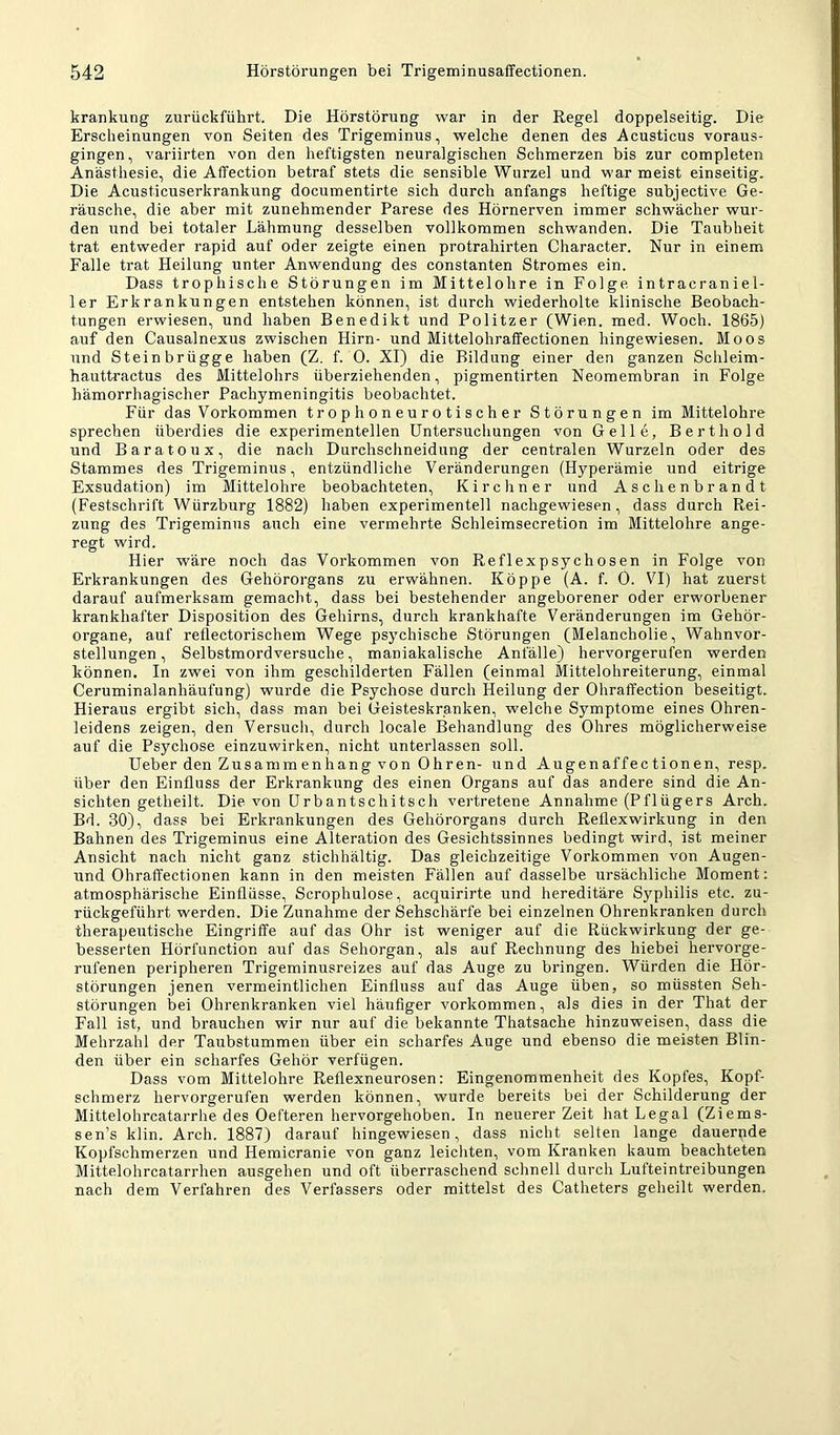 krankung zurückführt. Die Hörstörung war in der Regel doppelseitig. Die Erscheinungen von Seiten des Trigeminus, welche denen des Acusticus voraus- gingen, variirten von den heftigsten neuralgischen Schmerzen bis zur completen Anästhesie, die Affection betraf stets die sensible Wurzel und war meist einseitig. Die Acusticuserkrankung documentirte sich durch anfangs heftige subjective Ge- räusche, die aber mit zunehmender Parese des Hörnerven immer schwächer wur- den und bei totaler Lähmung desselben vollkommen schwanden. Die Taubheit trat entweder rapid auf oder zeigte einen protrahirten Character. Nur in einem Falle trat Heilung unter Anwendung des constanten Stromes ein. Dass trophische Störungen im Mittelohre in Folge intracraniel- 1er Erkrankungen entstehen können, ist durch wiederholte klinische Beobach- tungen erwiesen, und haben Benedikt und Politzer (Wien. med. Woch. 1865) auf den Causalnexus zwischen Hirn- und Mittelohraffectionen hingewiesen. Moos und Stein brügge haben (Z, f. 0. XI) die Bildung einer den ganzen Schleim- hauttractus des Mittelohrs überziehenden, pigmentirten Neomembran in Folge hämorrhagischer Pachymeningitis beobachtet. Für das Vorkommen trophoneurotischer Störungen im Mittelohre sprechen überdies die experimentellen Untersuchungen von Gelle, Berthold und Baratoux, die nach Durchschneidung der centralen Wurzeln oder des Stammes des Trigeminus, entzündliche Veränderungen (Hyperämie und eitrige Exsudation) im Mittelohre beobachteten, Kircliner und Aschenbrandt (Festschrift Würzburg 1882) haben experimentell nachgewiesen, dass durch Rei- zung des Trigeminus auch eine vermehrte Schleimsecretion im Mittelohre ange- regt wird. Hier wäre noch das Vorkommen von Reflexpsychosen in Folge von Erkrankungen des Gehörorgans zu erwähnen. Köppe (A. f. 0. VI) hat zuerst darauf aufmerksam gemacht, dass bei bestehender angeborener oder erworbener krankhafter Disposition des Gehirns, durch krankhafte Veränderungen im Gehör- organe, auf reüectorischem Wege psychische Störungen (Melancholie, Wahnvor- stellungen, Selbstmordversuche, maniakalische Anfälle) hervorgerufen werden können. In zwei von ihm geschilderten Fällen (einmal Mittelohreiterung, einmal Ceruminalanhäufung) wurde die Psychose durch Heilung der Ohraffection beseitigt. Hieraus ergibt sich, dass man bei Geisteskranken, welche Symptome eines Ohren- leidens zeigen, den Versuch, durch locale Behandlung des Ohres möglicherweise auf die Psychose einzuwirken, nicht unterlassen soll. Ueber den Zusammenhang von Ohren- und Augenaffectionen, resp. über den Einfluss der Erkrankung des einen Organs auf das andere sind die An- sichten getheilt. Die von Urbantschitsch vei’tretene Annahme (Pflügers Arch. Bd. 30), dass bei Erkrankungen des Gehörorgans durch Reflexwirkung in den Bahnen des Trigeminus eine Alteration des Gesichtssinnes bedingt wird, ist meiner Ansicht nach nicht ganz stichhältig. Das gleichzeitige Vorkommen von Augen- und Ohraffectionen kann in den meisten Fällen auf dasselbe ursächliche Moment: atmosphärische Einflüsse, Scrophulose, acquirirte und hereditäre Syphilis etc. zu- rückgeführt werden. Die Zunahme der Sehschärfe bei einzelnen Ohrenkranken durch therapeutische Eingriffe auf das Ohr ist weniger auf die Rückwirkung der ge- besserten Hörfunction auf das Sehorgan, als auf Rechnung des hiebei hervorge- rufenen peripheren Trigeminusreizes auf das Auge zu bringen. Würden die Hör- störungen jenen vermeintlichen Einfluss auf das Auge üben, so müssten Seh- störungen bei Ohrenkranken viel häufiger Vorkommen, als dies in der That der Fall ist, und brauchen wir nur auf die bekannte Thatsache hinzuweisen, dass die Mehrzahl der Taubstummen über ein scharfes Auge und ebenso die meisten Blin- den über ein scharfes Gehör verfügen. Dass vom Mittelohre Reflexneurosen: Eingenommenheit des Kopfes, Kopf- schmerz hervorgerufen werden können, wurde bereits bei der Schilderung der Mittelohrcatarrhe des Oefteren hervorgehoben. In neuerer Zeit hat Legal (Ziems- sen’s klin. Arch. 1887) darauf hingewiesen, dass nicht selten lange dauernde Kopfschmerzen und Hemicranie von ganz leichten, vom Kranken kaum beachteten Mittelohrcatarrhen ausgehen und oft überraschend schnell durch Lufteintreibungen nach dem Verfahren des Verfassers oder mittelst des Catheters geheilt werden.