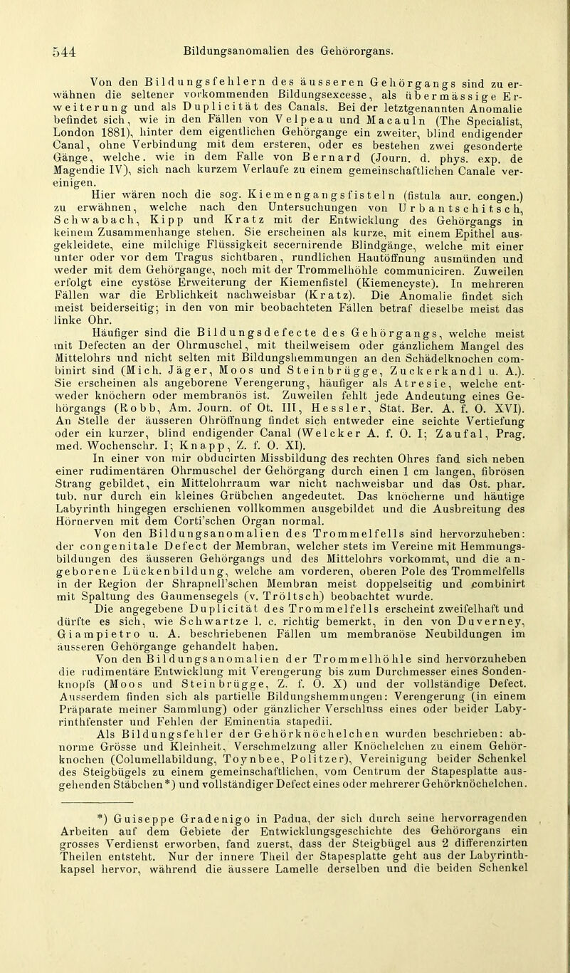 Von den Bildungsfehlern des äusseren Gehörgangs sind zu er- wähnen die seltener vorkommenden Bildungsexcesse, als iib er mässige Er- weiterung und als Duplicität des Canals. Beider letztgenannten Anomalie befindet sich, wie in den Fällen von Velpeau und Mac au ln (The Specialist, London 1881), hinter dem eigentlichen Gehörgange ein zweiter, blind endigender Canal, ohne Verbindung mit dem erstereii, oder es bestehen zwei gesonderte Gänge, welche, wie in dem Falle von Bernard (Journ. d. phys. exp. de Magendie IV), sich nach kurzem Verlaufe zu einem gemeinschaftlichen Canale ver- einigen. Hier wären noch die sog. Kiemengangsfisteln (fistula aur. congen.) zu erwähnen, welche nach den Untersuchungen von U r b a ri ts c h i t s c h, Schwabach, Kipp und Kratz mit der Entwicklung des Gehörgangs in keinem Zusammenhänge stehen. Sie erscheinen als kurze, mit einem Epithel aus- gekleidete, eine milchige Flüssigkeit secernirende Blindgänge, welche mit einer unter oder vor dem Tragus sichtbaren, rundlichen Hautötfnung ausmünden und weder mit dem Gehörgange, noch mit der Trommelhöhle communiciren. Zuweilen erfolgt eine cystöse Erweiterung der Kiemenfistel CKiemencyste). In mehreren Fällen war die Erblichkeit nachweisbar (Kratz). Die Anomalie findet sich meist beiderseitig; in den von mir beobachteten Fällen betraf dieselbe meist das linke Ohr. Häufiger sind die Bildungsdefecte des Gehörgangs, welche meist mit Defecten an der Ohrmuscliel, mit theilweisem oder gänzlichem Mangel des Mittelohrs und nicht selten mit Bildungshemmungen an den Schädelknochen com- binirt sind (Mich. Jäger, Moos und Steinbrügge, Zuckerkandl u. A.). Sie erscheinen als angeborene Verengerung, häufiger als Atresie, welche ent- weder knöchern oder membranös ist. Zuweilen fehlt jede Andeutung eines Ge- hörgangs (Robb, Am. Journ. of Ot. III, Hessler, Stat. Ber. A. f. 0. XVI). An Stelle der äusseren Ohröffnung findet sich entweder eine seichte Vertiefung oder ein kurzer, blind endigender Canal (Welcker A. f. 0. I; Zaufal, Prag, med. Wochenschr. I; Knapp, Z. f. 0. XI). In einer von mir obducirten Missbildung des rechten Ohres fand sich neben einer rudimentären Ohrmuschel der Gehörgang durch einen I cm langen, fibrösen Strang gebildet, ein Mittelohrraum war nicht nachweisbar und das Ost. phar. tub. nur durch ein kleines Grübchen angedeutet. Das knöcherne und häutige Labyrinth hingegen erschienen vollkommen ausgebildet und die Ausbreitung des Hörnerven mit dem Corti’schen Organ normal. Von den Bildungsanomalien des Trommelfells sind hervorzuheben: der congenitale Defect der Membran, welcher stets im Vereine mit Hemmungs- bildungen des äusseren Gehörgangs und des Mittelohrs vorkommt, und die an- geborene Lückenbildung, welche am vorderen, oberen Pole des Trommelfells in der Region der Shrapnell’schen Membran meist doppelseitig und combinirt mit Spaltung des Gaumensegels (v. Tröltsch) beobachtet wurde. Die angegebene Duplicität des Trommelfells erscheint zweifelhaft und dürfte es sich, wie Schwartze 1. c. richtig bemerkt, in den von Duverney, Giampietro u. A. beschriebenen Fällen um membranöse Neubildungen im äusseren Gehörgange gehandelt haben. Von den Bildungsanomalien der Trommelhöhle sind hervorzuheben die l udimentäre Entwicklung mit Verengerung bis zum Durchmesser eines Sonden- knopfs (Moos und Stein brügge, Z. f. 0. X) und der vollständige Defect. Ausserdem finden sich als partielle Bildungshemmungen: Verengerung (in einem Präparate meiner Sammlung) oder gänzlicher Verschluss eines oder beider Laby- rinthfenster und Fehlen der Eminentia stapedii. Als Bildungsfehler der Gehörknöchelchen wurden beschrieben: ab- norme Grösse und Kleinheit, Verschmelzung aller Knöchelchen zu einem Gehör- knochen (Columellabildung, Toynbee, Politzer), Vereinigung beider Schenkel des Steigbügels zu einem gemeinschaftlichen, vom Centrum der Stapesplatte aus- gehenden Stäbchen*) und vollständiger Defect eines oder mehrerer Gehörknöchelchen. *) Guiseppe Gradenigo in Padua, der sich durch seine hervorragenden Arbeiten auf dem Gebiete der Entwicklungsgeschichte des Gehörorgans ein grosses Verdienst erworben, fand zuerst, dass der Steigbügel aus 2 differenzirten Theilen entsteht. Nur der innere Tlieil der Stapesplatte geht aus der Labyrinth- kapsel hervor, während die äussere Lamelle derselben und die beiden Schenkel