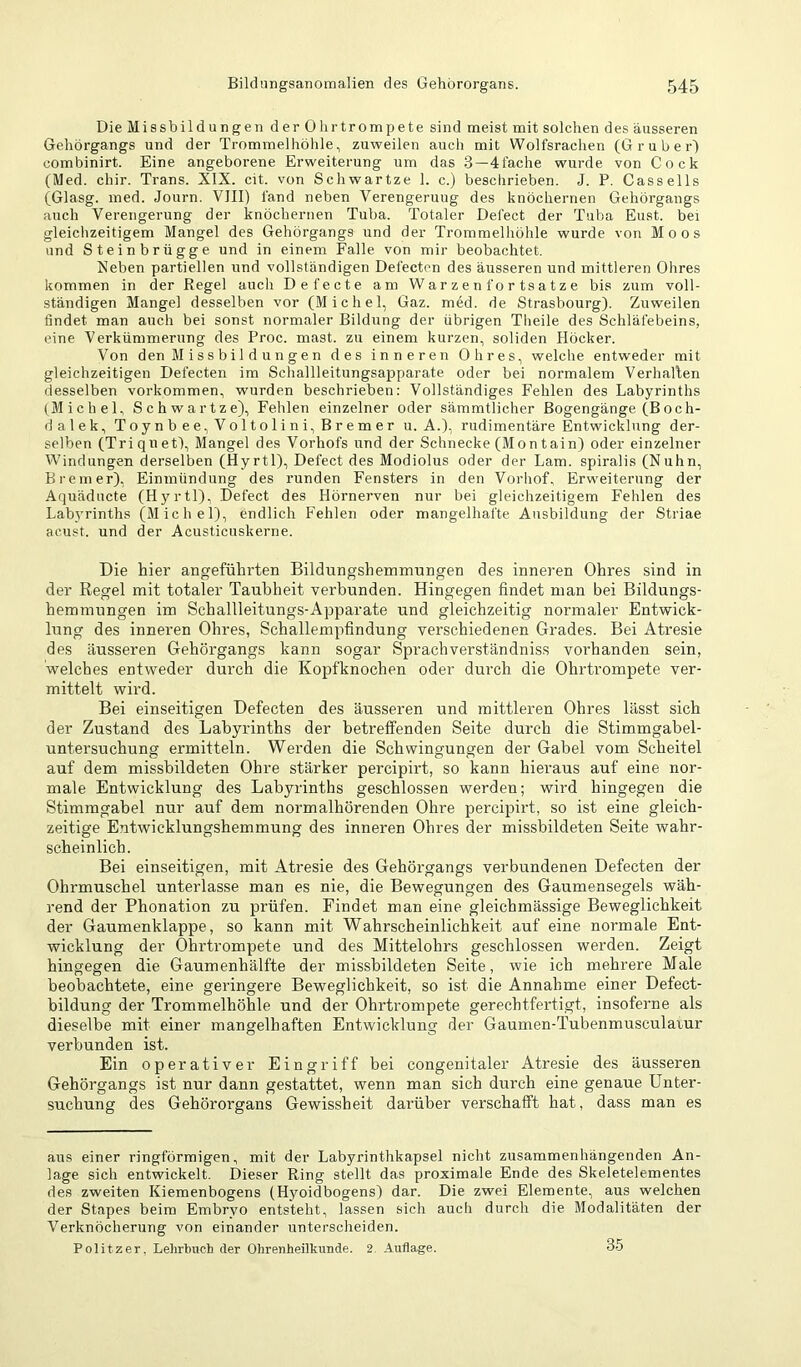 Die Missbildungen der Ohrtrompete sind meist mit solchen des äusseren Geliörgangs und der Trommelhöhle, zuweilen auch mit Wolfsrachen (G r u b e r) combinirt. Eine angeborene Erweiterung um das 3—41ache wurde von Cock (Med. chir. Trans. XIX. cit. von Schwartze 1. c.) beschrieben. J. P. Cassells (Glasg. med. Journ. VIII) fand neben Verengerung des knöchernen Gehörgangs auch Verengerung der knöchernen Tuba. Totaler Defect der Tuba Eust. bei gleichzeitigem Mangel des Gehörgangs und der Trommelhöhle wurde von Moos und Steinbrügge und in einem Falle von mir beobachtet. Neben partiellen und vollständigen Defecten des äusseren und mittleren Ohres kommen in der Regel auch Defecte am W a r z e n f o r ts a t z e bis zum voll- ständigen Mangel desselben vor (Michel, Gaz. med. de Strasbourg). Zuweilen findet man auch bei sonst normaler Bildung der übrigen Theile des Schläfebeins, eine Verkümmerung des Proc. mast, zu einem kurzen, soliden Höcker. Von den Missbildungen des inneren Ohres, welche entweder mit gleichzeitigen Defecten im Schallleitungsapparate oder bei normalem Verhallen desselben Vorkommen, wurden beschrieben: Vollständiges Fehlen des Labyrinths (Michel, Schwartze), Fehlen einzelner oder sämmtlicher Bogengänge (Boch- dalek, Toynbee,Voltolini, Bremer u. A.), rudimentäre Entwicklung der- selben (Triqnet), Mangel des Vorhofs und der Schnecke (Montain) oder einzelner Windungen derselben (Hyrtl), Defect des Modiolus oder der Lam. spiralis (Nuhn, Bremer), Einmündung des runden Fensters in den Vorhof, Erweiterung der Aquäducte (Hyrtl), Defect des Hörnerven nur bei gleichzeitigem Fehlen des Labyrinths (Michel), endlich Fehlen oder mangelhafte Ausbildung der Striae acust. und der Acusticuskerne. Die hier angeführten Bildungshemmungen des inneren Ohres sind in der Regel mit totaler Taubheit verbunden. Hingegen findet man bei Bildungs- hemmungen im Schallleitungs-Apparate und gleichzeitig normaler Entwick- lung des inneren Ohres, Schallempfindung verschiedenen Grades. Bei Atresie des äusseren Gehörgangs kann sogar Sprachverständniss vorhanden sein, welches entweder durch die Kopfknochen oder durch die Ohrtrompete ver- mittelt wird. Bei einseitigen Defecten des äusseren und mittleren Ohres lässt sich der Zustand des Labyrinths der betreffenden Seite durch die Stimmgabel- untersuchung ermitteln. Werden die Schwingungen der Gabel vom Scheitel auf dem missbildeten Ohre stärker percipirt, so kann hieraus auf eine nor- male Entwicklung des Labyrinths geschlossen werden; wird hingegen die Stimmgabel nur auf dem normalhörenden Ohre percipirt, so ist eine gleich- zeitige Entwicklungshemmung des inneren Ohres der missbildeten Seite wahr- scheinlich. Bei einseitigen, mit Atresie des Gehörgangs verbundenen Defecten der Ohrmuschel unterlasse man es nie, die Bewegungen des Gaumensegels wäh- rend der Phonation zu prüfen. Findet man eine gleichmässige Beweglichkeit der Gaumenklappe, so kann mit Wahrscheinlichkeit auf eine normale Ent- wicklung der Ohrtrompete und des Mittelohrs geschlossen werden. Zeigt hingegen die Gaumenhälfte der missbildeten Seite, wie ich mehrere Male beobachtete, eine geringere Beweglichkeit, so ist die Annahme einer Defect- bildung der Trommelhöhle und der Ohrtrompete gerechtfertigt, insoferne als dieselbe mit einer mangelhaften Entwicklung der Gaumen-Tubenmusculaiur verbunden ist. Ein operativer Eingriff bei congenitaler Atresie des äusseren Gehörgangs ist nur dann gestattet, wenn man sich durch eine genaue Unter- suchung des Gehörorgans Gewissheit darüber verschafft hat, dass man es ans einer ringförmigen, mit der Labyrinthkapsel nicht zusammenhängenden An- lage sich entwickelt. Dieser Ring stellt das proximale Ende des Skeletelementes des zweiten Kiemenbogens (Hyoidbogens) dar. Die zwei Elemente, aus welchen der Stapes beim Embryo entsteht, lassen sich aucli durch die Modalitäten der Verknöcherung von einander unterscheiden. Politzer. Lehrbuch der Ohrenheilkunde. 2. Auflage. 35