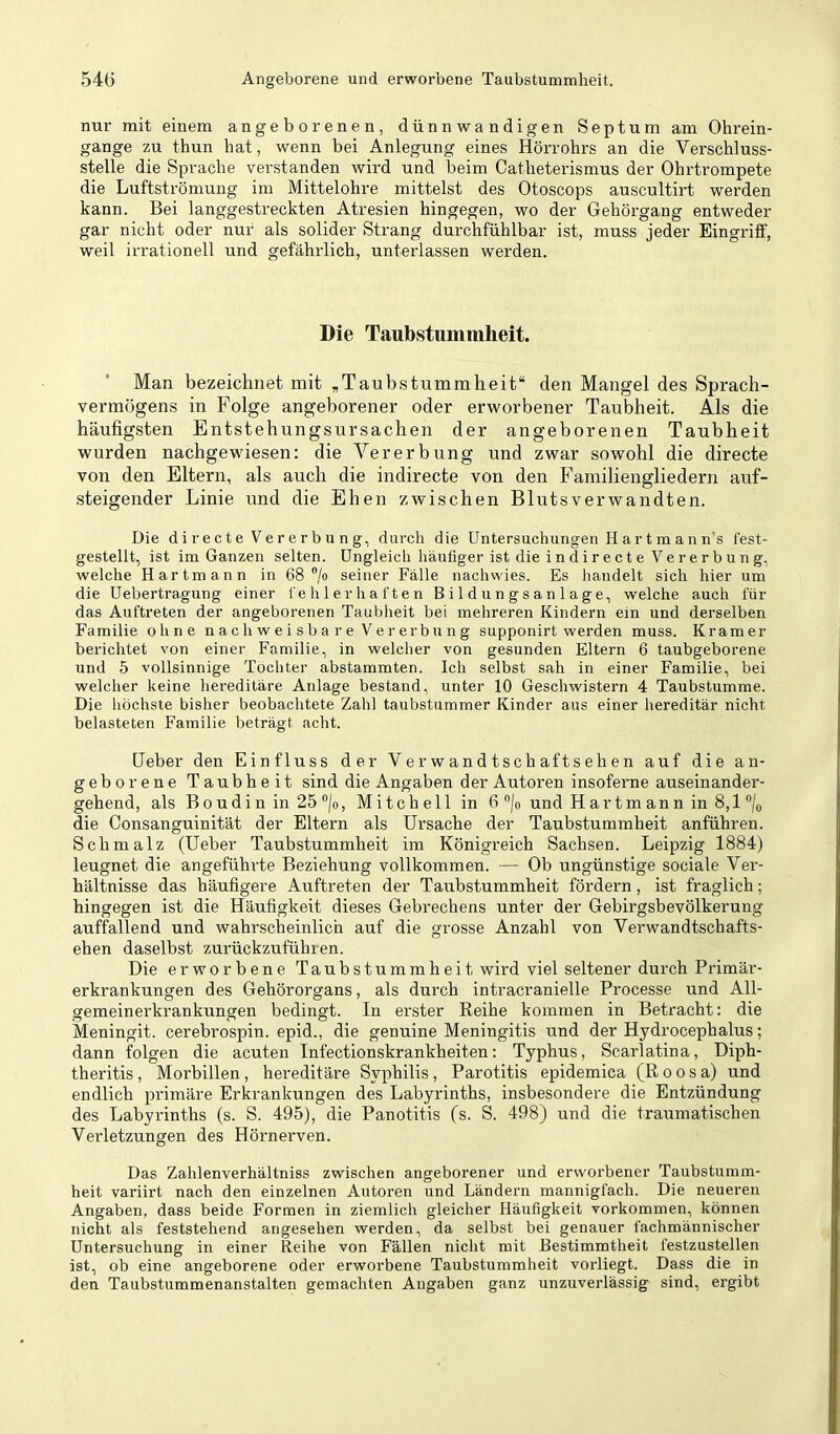 nur mit einem angeborenen, dünnwandigen Septum am Ohrein- gange zu thun hat, wenn bei Anlegung eines Hörrohrs an die Verschluss- stelle die Sprache verstanden wird und beim Catheterismus der Ohrtrompete die Luftströmung im Mittelohre mittelst des Otoscops auscultirt werden kann. Bei langgestreckten Atresien hingegen, wo der Gehörgang entweder gar nicht oder nur als solider Strang durctifühlbar ist, muss jeder EingrilF, weil irrationell und gefährlich, unterlassen werden. Die Taubstummheit. Man bezeichnet mit „Taubstummheit“ den Mangel des Sprach- vermögens in Folge angeborener oder erworbener Taubheit. Als die häufigsten Entstehungsursachen der angeborenen Taubheit wurden nachgewiesen: die Vererbung und zwar sowohl die directe von den Eltern, als auch die indirecte von den Familiengliedern auf- steigender Linie und die Ehen zwischen Blutsverwandten. Die di re c t e Ve r e r b u n g, durch die Untersuchungen II a r t m a n n’s test- gestellt, ist im Ganzen selten. Ungleich häufiger ist die indirecte Vererbung, welche Hartmann in 68 /o seiner Fälle nachwies. Es handelt sich hier um die Uebertragung einer fehlerhaften Bildungsanlage, welche auch für das Auftreten der angeborenen Taubheit bei mehreren Kindern ein und derselben Familie ohne n a c h w e i s b a r e V e r er b u n g supponirt werden muss. Kramer berichtet von einer Familie, in welcher von gesunden Eltern 6 taubgeborene und 5 vollsinnige Tochter abstammten. Ich selbst sah in einer Familie, bei welcher keine hereditäre Anlage bestand, unter 10 Geschwistern 4 Taubstumme. Die liöchste bisher beobachtete Zahl taubstummer Kinder aus einer hereditär nicht belasteten Familie beträgt acht. Heber den Einfluss der V er wandt schaff sehen auf die an- geborene Taubheit sind die Angaben der Autoren insoferne auseinander- gehend, als Boudin in 25 ®/o, Mitchell in 6 ®/o und Hartmann in 8,1 ®/o die Consanguinität der Eltern als Ursache der Taubstummheit anführen. Schmalz (Heber Taubstummheit im Königreich Sachsen. Leipzig 1884) leugnet die angeführte Beziehung vollkommen. — Ob ungünstige sociale Ver- hältnisse das häufigere Auftreten der Taubstummheit fördern , ist fraglich; hingegen ist die Häufigkeit dieses Gebrechens unter der Gebirgsbevölkerung auffallend und wahrscheinlich auf die grosse Anzahl von Verwandtschafts- ehen daselbst zurückzuführen. Die erworbene Taubstummheit wird viel seltener durch Primär- erkrankungen des Gehörorgans, als durch intracranielle Processe und All- gemeinerkrankungen bedingt. In erster Reihe kommen in Betracht: die Meningit. cerebrospin. epid., die genuine Meningitis und der Hydrocephalus; dann folgen die acuten Tnfectionskrankheiten: Typhus, Scarlatina, Diph- theritis, Morbillen, hereditäre Syphilis, Parotitis epidemica (Roosa) und endlich primäre Erkrankungen des Labyrinths, insbesondere die Entzündung des Labyrinths (s. S. 495), die Panotitis (s- S. 498) und die traumatischen Verletzungen des Hörnerven. Das Zahlenverhältniss zwischen angeborener und erworbener Taubstumm- heit variirt nach den einzelnen Autoren und Ländern mannigfach. Die neueren Angaben, dass beide Formen in ziemlich gleicher Häufigkeit Vorkommen, können nicht als feststehend angesehen werden, da selbst bei genauer fachmännischer Untersuchung in einer Reihe von Fällen nicht mit Bestimmtheit festzustellen ist, ob eine angeborene oder erworbene Taubstummheit vorliegt. Dass die in den Taubstummenanstalten gemachten Angaben ganz unzuverlässig sind, ergibt